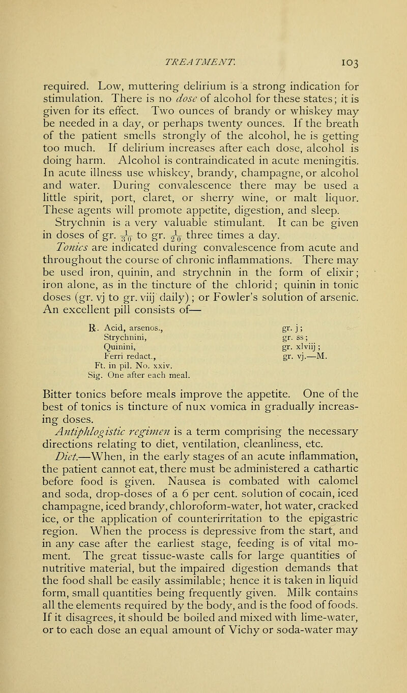 required. Low, muttering delirium is a strong indication for stimulation. There is no dose of alcohol for these states; it is given for its effect. Two ounces of brandy or whiskey may be needed in a day, or perhaps twenty ounces. If the breath of the patient smells strongly of the alcohol, he is getting too much. If delirium increases after each dose, alcohol is doing harm. Alcohol is contraindicated in acute meningitis. In acute illness use whiskey, brandy, champagne, or alcohol and water. During convalescence there may be used a little spirit, port, claret, or sherry wine, or malt liquor. These agents will promote appetite, digestion, and sleep. Strychnin is a very valuable stimulant. It can be given in doses of gr. -^ to gr. ^ three times a day. Tonics are indicated during convalescence from acute and throughout the course of chronic inflammations. There may be used iron, quinin, and strychnin in the form of elixir; iron alone, as in the tincture of the chlorid; quinin in tonic doses (gr. vj to gr. viij daily); or Fowler's solution of arsenic. An excellent pill consists of— R. Acid, arsenos., gr. j; Strychnini, gr. ss; Quinini, gr. xlviij ; Ferri redact., gr. vj.—M. Ft. in pil. No. xxiv. Sig. One after each meal. Bitter tonics before meals improve the appetite. One of the best of tonics is tincture of nux vomica in gradually increas- ing doses. Antiphlogistic regimen is a term comprising the necessary directions relating to diet, ventilation, cleanliness, etc. Diet.—When, in the early stages of an acute inflammation, the patient cannot eat, there must be administered a cathartic before food is given. Nausea is combated with calomel and soda, drop-doses of a 6 per cent, solution of cocain, iced champagne, iced brandy, chloroform-water, hot water, cracked ice, or the application of counterirritation to the epigastric region. When the process is depressive from the start, and in any case after the earliest stage, feeding is of vital mo- ment. The great tissue-waste calls for large quantities of nutritive material, but the impaired digestion demands that the food shall be easily assimilable; hence it is taken in liquid form, small quantities being frequently given. Milk contains all the elements required by the body, and is the food of foods. If it disagrees, it should be boiled and mixed with lime-water, or to each dose an equal amount of Vichy or soda-water may