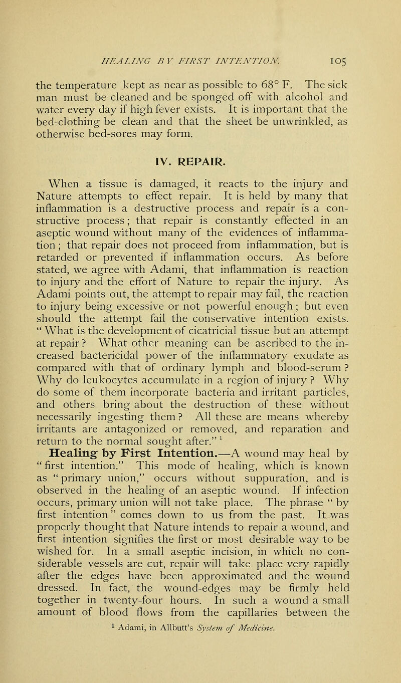 the temperature kept as near as possible to 68° F. The sick man must be cleaned and be sponged off with alcohol and water every day if high fever exists. It is important that the bed-clothing be clean and that the sheet be unwrinkled, as otherwise bed-sores may form. IV. REPAIR. When a tissue is damaged, it reacts to the injury and Nature attempts to effect repair. It is held by many that inflammation is a destructive process and repair is a con- structive process; that repair is constantly effected in an aseptic wound without many of the evidences of inflamma- tion ; that repair does not proceed from inflammation, but is retarded or prevented if inflammation occurs. As before stated, we agree with Adami, that inflammation is reaction to injury and the effort of Nature to repair the injury. As Adami points out, the attempt to repair may fail, the reaction to injury being excessive or not powerful enough; but even should the attempt fail the conservative intention exists.  What is the development of cicatricial tissue but an attempt at repair ? What other meaning can be ascribed to the in- creased bactericidal power of the inflammatory exudate as compared with that of ordinary lymph and blood-serum ? Why do leukocytes accumulate in a region of injury ? Why do some of them incorporate bacteria and irritant particles, and others bring about the destruction of these without necessarily ingesting them ? All these are means whereby irritants are antagonized or removed, and reparation and return to the normal sought after. l Healing by First Intention.—A wound may heal by  first intention. This mode of healing, which is known as  primary union, occurs without suppuration, and is observed in the healing of an aseptic wound. If infection occurs, primary union will not take place. The phrase  by first intention comes down to us from the past. It^was properly thought that Nature intends to repair a wound, and first intention signifies the first or most desirable way to be wished for. In a small aseptic incision, in which no con- siderable vessels are cut, repair will take place very rapidly after the edges have been approximated and the wound dressed. In fact, the wound-edges may be firmly held together in twenty-four hours. In such a wound a small amount of blood flows from the capillaries between the 1 Adami, in Allbutt's System of Medicine.