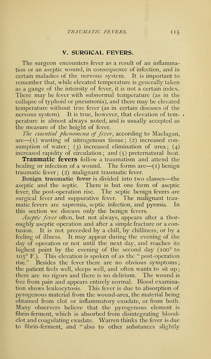 V. SURGICAL FEVERS. The surgeon encounters fever as a result of an inflamma- tion or an aseptic wound, in consequence of infection, and in certain maladies of the nervous system. It is important to remember that, while elevated temperature is generally taken as a gauge of the intensity of fever, it is not a certain index. There may be fever with subnormal temperature (as in the collapse of typhoid or pneumonia), and there may be elevated temperature without true fever (as in certain diseases of the nervous system). It is true, however, that elevation of tem- perature is almost always noted, and is usually accepted as the measure of the height of fever. The essential phenomena of fever, according to Maclagan, are—(1) wasting of nitrogenous tissue; (2) increased con- sumption of water; (3) increased elimination of urea; (4) increased rapidity of circulation; and (5) preternatural heat. Traumatic fevers follow a traumatism and attend the healing or infection of a wound. The forms are—(1) benign traumatic fever; (2) malignant traumatic fever. Benign traumatic fever is divided into two classes—the aseptic and the septic. There is but one form of aseptic fever, the post-operation rise. The septic benign fevers are surgical fever and suppurative fever. The malignant trau- matic fevers are sapremia, septic infection, and pyemia. In this section we discuss only the benign fevers. Aseptic fever often, but not always, appears after a thor- oughly aseptic operation and after a simple fracture or a con- tusion. It is not preceded by a chill, by chilliness, or by a feeling of illness. It may appear during the evening of the day of operation or not until the next day, and reaches its highest point by the evening of the second day (ioo° to 1030 F.). This elevation is spoken of as the post-operation rise. Besides the fever there are no obvious symptoms; the patient feels well, sleeps well, and often wants to sit up; there are no rigors and there is no delirium. The wound is free from pain and appears entirely normal. Blood examina- tion shows leukocytosis. This fever is due to absorption of pyrogenous material from the wound-area, the material being obtained from clot or inflammatory exudate, or from both. Many observers believe that the pyrogenous element is fibrin-ferment, which is absorbed from disintegrating blood- clot and coagulating exudate. Warren thinks the fever is due to fibrin-ferment, and  also to other substances slightly