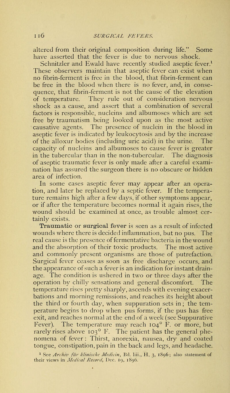 Il6 SURGICAL FEVERS. altered from their original composition during life. Some have asserted that the fever is due to nervous shock. Schnitzler and Ewald have recently studied aseptic fever.1 These observers maintain that aseptic fever can exist when no fibrin-ferment is free in the blood, that fibrin-ferment can be free in the blood when there is no fever, and, in conse- quence, that fibrin-ferment is not the cause of the elevation of temperature. They rule out of consideration nervous shock as a cause, and assert that a combination of several factors is responsible, nucleins and albumoses which are set free by traumatism being looked upon as the most active causative agents. The presence of nuclein in the blood in aseptic fever is indicated by leukocytosis and by the increase of the alloxur bodies (including uric acid) in the urine. The capacity of nucleins and albumoses to cause fever is greater in the tubercular than in the non-tubercular. The diagnosis of aseptic traumatic fever is only made after a careful exami- nation has assured the surgeon there is no obscure or hidden area of infection. In some cases aseptic fever may appear after an opera- tion, and later be replaced by a septic fever. If the tempera- ture remains high after a few days, if other symptoms appear, or if after the temperature becomes normal it again rises, the wound should be examined at once, as trouble almost cer- tainly exists. Traumatic or surgical fever is seen as a result of infected wounds where there is decided inflammation, but no pus. The real cause is the presence of fermentative bacteria in the wound and the absorption of their toxic products. The most active and commonly present organisms are those of putrefaction. Surgical fever ceases as soon as free discharge occurs, and the appearance of such a fever is an indication for instant drain- age. The condition is ushered in two or three days after the operation by chilly sensations and general discomfort. The temperature rises pretty sharply, ascends with evening exacer- bations and morning remissions, and reaches its height about the third or fourth day, when suppuration sets in; the tem- perature begins to drop when pus forms, if the pus has free exit, and reaches normal at the end of a week (see Suppurative Fever). The temperature may reach 1040 F. or more, but rarely rises above 1030 F. The patient has the general phe- nomena of fever: Thirst, anorexia, nausea, dry and coated tongue, constipation, pain in the back and legs, and headache. 1 See Arc'hiv fur klinische Median, Bd. liii., H. 3, 1896; also statement of their views in Medical Record, Dec. 19, 1896.