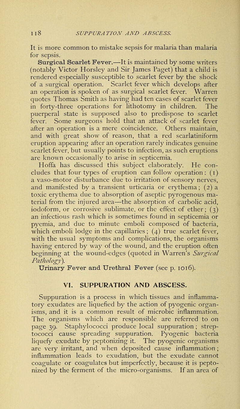 It is more common to mistake sepsis for malaria than malaria for sepsis. Surgical Scarlet Fever.—It is maintained by some writers (notably Victor Horsley and Sir James Paget) that a child is rendered especially susceptible to scarlet fever by the shock of a surgical operation. Scarlet fever which develops after an operation is spoken of as surgical scarlet fever. Warren quotes Thomas Smith as having had ten cases of scarlet fever in forty-three operations for lithotomy in children. The puerperal state is supposed also to predispose to scarlet fever. Some surgeons hold that an attack of scarlet fever after an operation is a mere coincidence. Others maintain, and with great show of reason, that a red scarlatiniform eruption appearing after an operation rarely indicates genuine scarlet fever, but usually points to infection, as such eruptions are known occasionally to arise in septicemia. Hoffa has discussed this subject elaborately. He con- cludes that four types of eruption can follow operation: (i) a vaso-motor disturbance due to irritation of sensory nerves, and manifested by a transient urticaria or erythema; (2) a toxic erythema due to absorption of aseptic pyrogenous ma- terial from the injured area—the absorption of carbolic acid, iodoform, or corrosive sublimate, or the effect of ether; (3) an infectious rash which is sometimes found in septicemia or pyemia, and due to minute emboli composed of bacteria, which emboli lodge in the capillaries; (4) true scarlet fever, with the usual symptoms and complications, the organisms having entered by way of the wound, and the eruption often beginning at the wound-edges (quoted in Warren's Surgical Pathology'). Urinary Fever and Urethral Fever (see p. 1016). VI. SUPPURATION AND ABSCESS. Suppuration is a process in which tissues and inflamma- tory exudates are liquefied by the action of pyogenic organ- isms, and it is a common result of microbic inflammation. The organisms which are responsible are referred to on page 39. Staphylococci produce local suppuration ; strep- tococci cause spreading suppuration. Pyogenic bacteria liquefy exudate by peptonizing it. The pyogenic organisms are very irritant, and when deposited cause inflammation ; inflammation leads to exudation, but the exudate cannot coagulate or coagulates but imperfectly, because it is pepto- nized by the ferment of the micro-organisms. If an area of