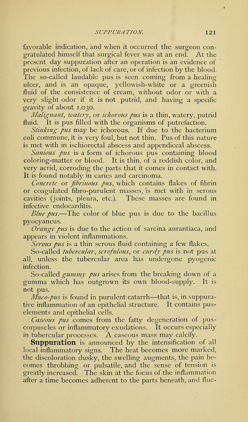 SUPP URA TION. 12 I favorable indication, and when it occurred the surgeon con- gratulated himself that surgical fever was at an end. At the present day suppuration after an operation is an evidence of previous infection, of lack of care, or of infection by the blood. The so-called laudable pus is seen coming from a healing ulcer, and is an opaque, yellowish-white or a greenish fluid of the consistence of cream, without odor or with a very slight odor if it is not putrid, and having a specific gravity of about 1.030. Malignant, watery, or ichorous pus is a thin, watery, putrid fluid. It is pus filled with the organisms of putrefaction. Stinking pus may be ichorous. If due to the bacterium coli commune, it is very foul, but not thin. Pus of this nature is met with in ischiorectal abscess and appendiceal abscess. Sauious pus is a form of ichorous pus containing blood coloring-matter or blood. It is thin, of a reddish color, and very acrid, corroding the parts that it comes in contact with. It is found notably in caries and carcinoma. Concrete or fibrinous pus, which contains flakes of fibrin or coagulated fibro-purulent masses, is met with in serous cavities (joints, pleura, etc.). These masses are found in infective endocarditis. Blue pus.—The color of blue pus is due to the bacillus pyocyaneus. Orange pus is due to the action of sarcina aurantiaca, and appears in violent inflammations. Serous pus is a thin serous fluid containing a few flakes. So-called tubercular, scrofulous, or curdy pus is not pus at all, unless the tubercular area has undergone pyogenic infection. So-called gummy pus arises from the breaking down of a gumma which has outgrown its own blood-supply. It is not pus. Muco-pus is found in purulent catarrh—that is, in suppura- tive inflammation of an epithelial structure. It contains pus- elements and epithelial cells. Caseous pus comes from the fatty degeneration of pus- corpuscles or inflammatory exudations. It occurs especially in tubercular processes. A caseous mass may calcify. Suppuration is announced by the intensification of all local inflammatory signs. The heat becomes more marked, the discoloration dusky, the swelling augments, the pain be- comes throbbing or pulsatile, and the sense of tension is greatly increased. The skin at the focus of the inflammation after a time becomes adherent to the parts beneath, and flue-