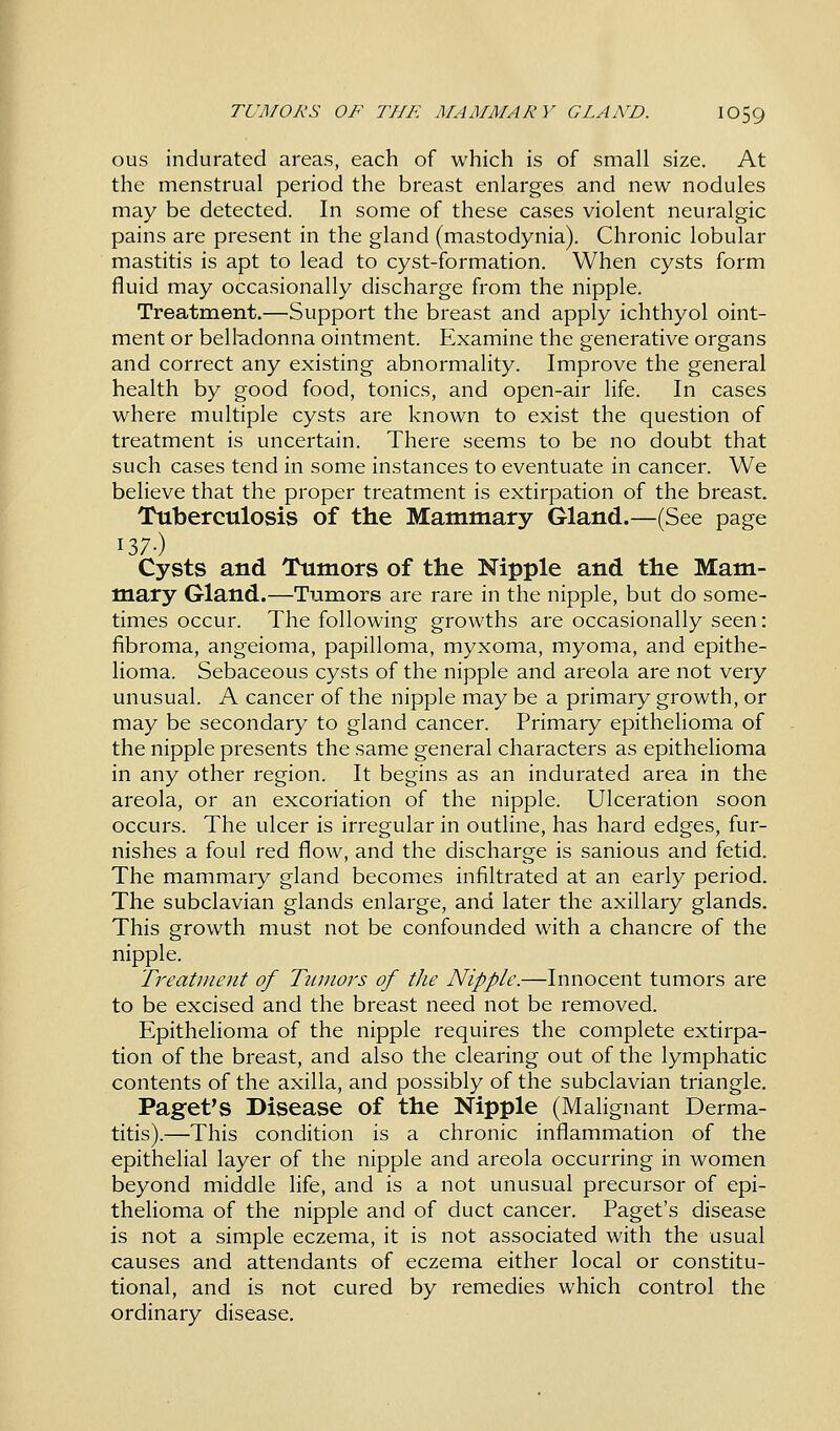 ous indurated areas, each of which is of small size. At the menstrual period the breast enlarges and new nodules may be detected. In some of these cases violent neuralgic pains are present in the gland (mastodynia). Chronic lobular mastitis is apt to lead to cyst-formation. When cysts form fluid may occasionally discharge from the nipple. Treatment.—Support the breast and apply ichthyol oint- ment or belladonna ointment. Examine the generative organs and correct any existing abnormality. Improve the general health by good food, tonics, and open-air life. In cases where multiple cysts are known to exist the question of treatment is uncertain. There seems to be no doubt that such cases tend in some instances to eventuate in cancer. We believe that the proper treatment is extirpation of the breast. Tuberculosis of the Mammary Gland.—(See page 137-) Cysts and Tumors of the Nipple and the Mam- mary Gland.—Tumors are rare in the nipple, but do some- times occur. The following growths are occasionally seen: fibroma, angeioma, papilloma, myxoma, myoma, and epithe- lioma. Sebaceous cysts of the nipple and areola are not very unusual. A cancer of the nipple may be a primary growth, or may be secondary to gland cancer. Primary epithelioma of the nipple presents the same general characters as epithelioma in any other region. It begins as an indurated area in the areola, or an excoriation of the nipple. Ulceration soon occurs. The ulcer is irregular in outline, has hard edges, fur- nishes a foul red flow, and the discharge is sanious and fetid. The mammary gland becomes infiltrated at an early period. The subclavian glands enlarge, and later the axillary glands. This growth must not be confounded with a chancre of the nipple. Treatment of Tumors of the Nipple.—Innocent tumors are to be excised and the breast need not be removed. Epithelioma of the nipple requires the complete extirpa- tion of the breast, and also the clearing out of the lymphatic contents of the axilla, and possibly of the subclavian triangle. Paget's Disease of the Nipple (Malignant Derma- titis).—This condition is a chronic inflammation of the epithelial layer of the nipple and areola occurring in women beyond middle life, and is a not unusual precursor of epi- thelioma of the nipple and of duct cancer. Paget's disease is not a simple eczema, it is not associated with the usual causes and attendants of eczema either local or constitu- tional, and is not cured by remedies which control the ordinary disease.
