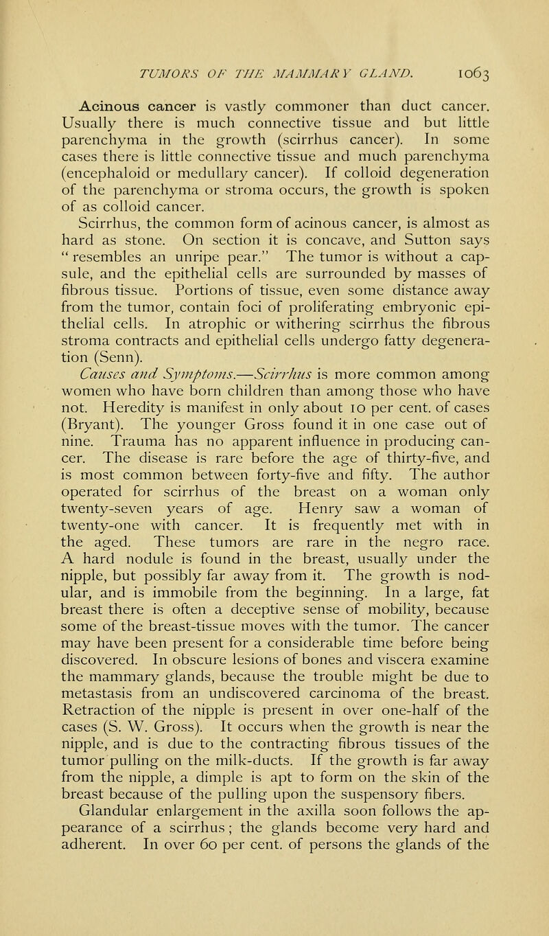 Acinous cancer is vastly commoner than duct cancer. Usually there is much connective tissue and but little parenchyma in the growth (scirrhus cancer). In some cases there is little connective tissue and much parenchyma (encephaloid or medullary cancer). If colloid degeneration of the parenchyma or stroma occurs, the growth is spoken of as colloid cancer. Scirrhus, the common form of acinous cancer, is almost as hard as stone. On section it is concave, and Sutton says  resembles an unripe pear. The tumor is without a cap- sule, and the epithelial cells are surrounded by masses of fibrous tissue. Portions of tissue, even some distance away from the tumor, contain foci of proliferating embryonic epi- thelial cells. In atrophic or withering scirrhus the fibrous stroma contracts and epithelial cells undergo fatty degenera- tion (Senn). Causes and Symptoms.—ScirrJms is more common among women who have born children than among those who have not. Heredity is manifest in only about 10 per cent, of cases (Bryant). The younger Gross found it in one case out of nine. Trauma has no apparent influence in producing can- cer. The disease is rare before the age of thirty-five, and is most common between forty-five and fifty. The author operated for scirrhus of the breast on a woman only twenty-seven years of age. Henry saw a woman of twenty-one with cancer. It is frequently met with in the aged. These tumors are rare in the negro race. A hard nodule is found in the breast, usually under the nipple, but possibly far away from it. The growth is nod- ular, and is immobile from the beginning. In a large, fat breast there is often a deceptive sense of mobility, because some of the breast-tissue moves with the tumor. The cancer may have been present for a considerable time before being discovered. In obscure lesions of bones and viscera examine the mammary glands, because the trouble might be due to metastasis from an undiscovered carcinoma of the breast. Retraction of the nipple is present in over one-half of the cases (S. W. Gross). It occurs when the growth is near the nipple, and is due to the contracting fibrous tissues of the tumor pulling on the milk-ducts. If the growth is far away from the nipple, a dimple is apt to form on the skin of the breast because of the pulling upon the suspensory fibers. Glandular enlargement in the axilla soon follows the ap- pearance of a scirrhus; the glands become very hard and adherent. In over 60 per cent, of persons the glands of the