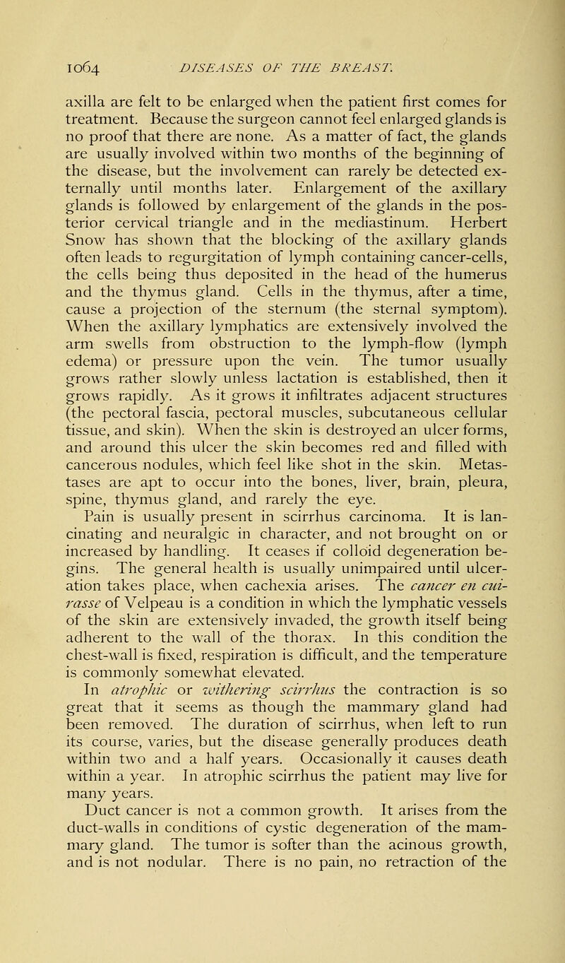 axilla are felt to be enlarged when the patient first comes for treatment. Because the surgeon cannot feel enlarged glands is no proof that there are none. As a matter of fact, the glands are usually involved within two months of the beginning of the disease, but the involvement can rarely be detected ex- ternally until months later. Enlargement of the axillary glands is followed by enlargement of the glands in the pos- terior cervical triangle and in the mediastinum. Herbert Snow has shown that the blocking of the axillary glands often leads to regurgitation of lymph containing cancer-cells, the cells being thus deposited in the head of the humerus and the thymus gland. Cells in the thymus, after a time, cause a projection of the sternum (the sternal symptom). When the axillary lymphatics are extensively involved the arm swells from obstruction to the lymph-flow (lymph edema) or pressure upon the vein. The tumor usually grows rather slowly unless lactation is established, then it grows rapidly. As it grows it infiltrates adjacent structures (the pectoral fascia, pectoral muscles, subcutaneous cellular tissue, and skin). When the skin is destroyed an ulcer forms, and around this ulcer the skin becomes red and filled with cancerous nodules, which feel like shot in the skin. Metas- tases are apt to occur into the bones, liver, brain, pleura, spine, thymus gland, and rarely the eye. Pain is usually present in scirrhus carcinoma. It is lan- cinating and neuralgic in character, and not brought on or increased by handling. It ceases if colloid degeneration be- gins. The general health is usually unimpaired until ulcer- ation takes place, when cachexia arises. The cancer en cui- rasse of Velpeau is a condition in which the lymphatic vessels of the skin are extensively invaded, the growth itself being adherent to the wall of the thorax. In this condition the chest-wall is fixed, respiration is difficult, and the temperature is commonly somewhat elevated. In atropine or withering scirrhus the contraction is so great that it seems as though the mammary gland had been removed. The duration of scirrhus, when left to run its course, varies, but the disease generally produces death within two and a half years. Occasionally it causes death within a year. In atrophic scirrhus the patient may live for many years. Duct cancer is not a common growth. It arises from the duct-walls in conditions of cystic degeneration of the mam- mary gland. The tumor is softer than the acinous growth, and is not nodular. There is no pain, no retraction of the