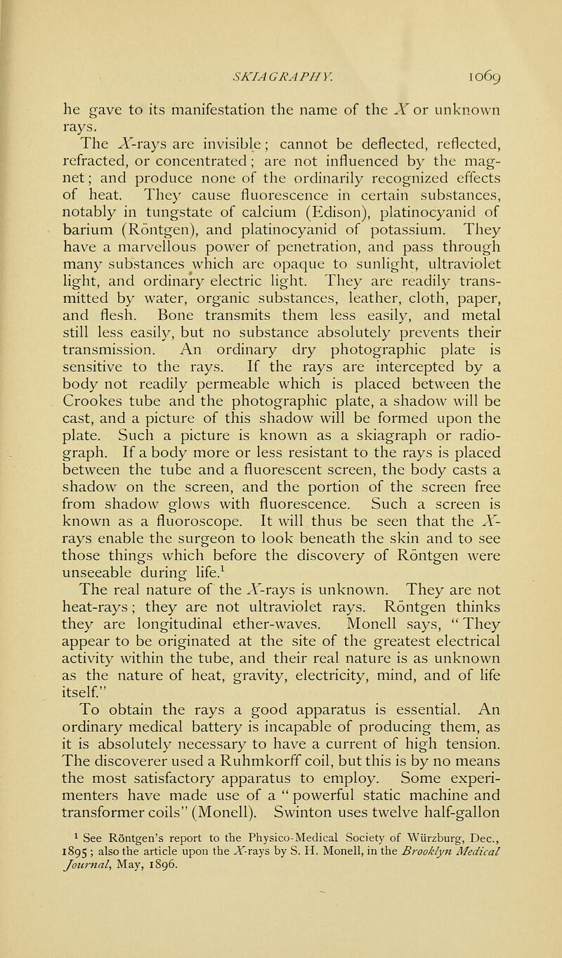 he gave to its manifestation the name of the X or unknown rays. The X-rays are invisible; cannot be deflected, reflected, refracted, or concentrated ; are not influenced by the mag- net ; and produce none of the ordinarily recognized effects of heat. They cause fluorescence in certain substances, notably in tungstate of calcium (Edison), platinocyanid of barium (Rontgen), and platinocyanid of potassium. They have a marvellous power of penetration, and pass through many substances which are opaque to sunlight, ultraviolet light, and ordinary electric light. They are readily trans- mitted by water, organic substances, leather, cloth, paper, and flesh. Bone transmits them less easily, and metal still less easily, but no substance absolutely prevents their transmission. An ordinary dry photographic plate is sensitive to the rays. If the rays are intercepted by a body not readily permeable which is placed between the Crookes tube and the photographic plate, a shadow will be cast, and a picture of this shadow will be formed upon the plate. Such a picture is known as a skiagraph or radio- graph. If a body more or less resistant to the rays is placed between the tube and a fluorescent screen, the body casts a shadow on the screen, and the portion of the screen free from shadow glows with fluorescence. Such a screen is known as a fluoroscope. It will thus be seen that the X- rays enable the surgeon to look beneath the skin and to see those things which before the discovery of Rontgen were unseeable during life.1 The real nature of the Jf-rays is unknown. They are not heat-rays; they are not ultraviolet rays. Rontgen thinks they are longitudinal ether-waves. Monell says,  They appear to be originated at the site of the greatest electrical activity within the tube, and their real nature is as unknown as the nature of heat, gravity, electricity, mind, and of life itself. To obtain the rays a good apparatus is essential. An ordinary medical battery is incapable of producing them, as it is absolutely necessary to have a current of high tension. The discoverer used a Ruhmkorff coil, but this is by no means the most satisfactory apparatus to employ. Some experi- menters have made use of a  powerful static machine and transformer coils (Monell). Swinton uses twelve half-gallon 1 See Rontgen's report to the Physico-Medical Society of Wiirzburg, Dec, 1895 ; also the article upon the X-rays by S. H. Monell, in the Brooklyn Medical Journal, May, 1896.