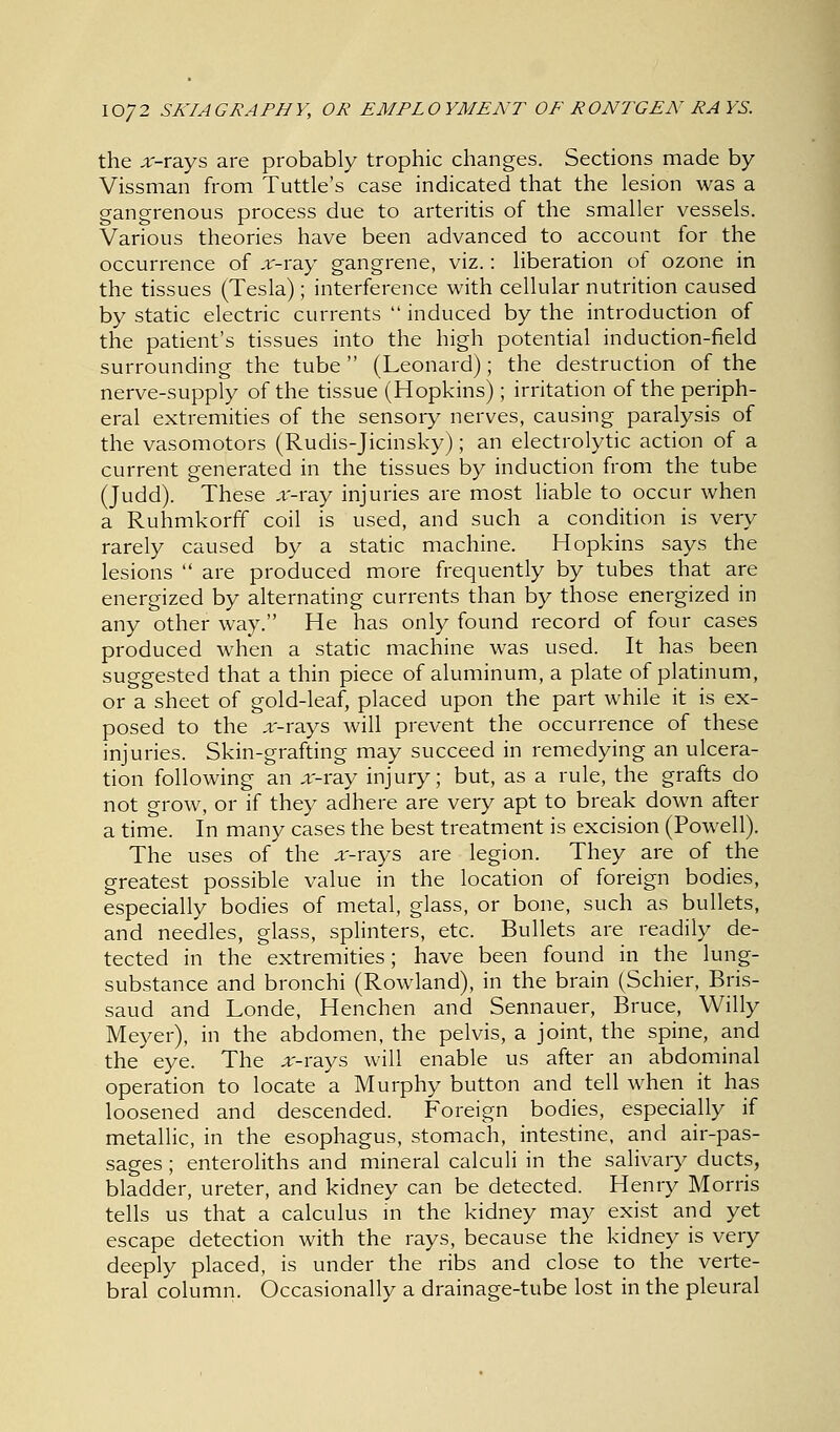 the x-rays are probably trophic changes. Sections made by Vissman from Tuttle's case indicated that the lesion was a gangrenous process due to arteritis of the smaller vessels. Various theories have been advanced to account for the occurrence of x-ray gangrene, viz.: liberation of ozone in the tissues (Tesla); interference with cellular nutrition caused by static electric currents  induced by the introduction of the patient's tissues into the high potential induction-field surrounding the tube (Leonard); the destruction of the nerve-supply of the tissue (Hopkins); irritation of the periph- eral extremities of the sensory nerves, causing paralysis of the vasomotors (Rudis-Jicinsky); an electrolytic action of a current generated in the tissues by induction from the tube (Judd). These x-ray injuries are most liable to occur when a Ruhmkorff coil is used, and such a condition is very rarely caused by a static machine. Hopkins says the lesions  are produced more frequently by tubes that are energized by alternating currents than by those energized in any other way. He has only found record of four cases produced when a static machine was used. It has been suggested that a thin piece of aluminum, a plate of platinum, or a sheet of gold-leaf, placed upon the part while it is ex- posed to the x-rays will prevent the occurrence of these injuries. Skin-grafting may succeed in remedying an ulcera- tion following an x-ray injury; but, as a rule, the grafts do not grow, or if they adhere are very apt to break down after a time. In many cases the best treatment is excision (Powell). The uses of the x-rays are legion. They are of the greatest possible value in the location of foreign bodies, especially bodies of metal, glass, or bone, such as bullets, and needles, glass, splinters, etc. Bullets are readily de- tected in the extremities; have been found in the lung- substance and bronchi (Rowland), in the brain (Schier, Bris- saud and Londe, Henchen and Sennauer, Bruce, Willy Meyer), in the abdomen, the pelvis, a joint, the spine, and the eye. The x-rays will enable us after an abdominal operation to locate a Murphy button and tell when it has loosened and descended. Foreign bodies, especially if metallic, in the esophagus, stomach, intestine, and air-pas- sages ; enteroliths and mineral calculi in the salivary ducts, bladder, ureter, and kidney can be detected. Henry Morris tells us that a calculus in the kidney may exist and yet escape detection with the rays, because the kidney is very deeply placed, is under the ribs and close to the verte- bral column. Occasionally a drainage-tube lost in the pleural