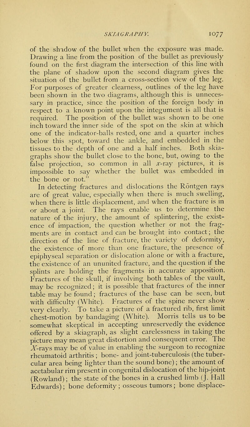 SKI A GRA PH V. \oyj of the shadow of the bullet when the exposure was made. Drawing a line from the position of the bullet as previously found on the first diagram the intersection of this line with the plane of shadow upon the second diagram gives the situation of the bullet from a cross-section view of the leg. For purposes of greater clearness, outlines of the leg have been shown in the two diagrams, although this is unneces- sary in practice, since the position of the foreign body in respect to a known point upon the integument is all that is required. The position of the bullet was shown to be one inch toward the inner side of the spot on the skin at which one of the indicator-balls rested, one and a quarter inches below this spot, toward the ankle, and embedded in the tissues to the depth of one and a half inches. Both skia- graphs show the bullet close to the bone, but, owing to the false projection, so common in all ,i'-ray pictures, it is impossible to say whether the bullet was embedded in the bone or not. In detecting fractures and dislocations the Rontgen rays are of great value, especially when there is much swelling, when there is little displacement, and when the fracture is in or about a joint. The rays enable us to determine the nature of the injury, the amount of splintering, the exist- ence of impaction, the question whether or not the frag- ments are in contact and can be brought into contact; the direction of the line of fracture, the variety of deformity, the existence of more than one fracture, the presence of epiphyseal separation or dislocation alone or with a fracture, the existence of an ununited fracture, and the question if the splints are holding the fragments in accurate apposition. Fractures of the skull, if involving both tables of the vault, may be recognized; it is possible that fractures of the inner table may be found; fractures of the base can be seen, but with difficulty (White). Fractures of the spine never show very clearly. To take a picture of a fractured rib, first limit chest-motion by bandaging (White). Morris tells us to be somewhat skeptical in accepting unreservedly the evidence offered by a skiagraph, as slight carelessness in taking the picture may mean great distortion and consequent error. The Arrays may be of value in enabling the surgeon to recognize rheumatoid arthritis ; bone- and joint-tuberculosis (the tuber- cular area being lighter than the sound bone); the amount of acetabular rim present in congenital dislocation of the hip-joint (Rowland); the state of the bones in a crushed limb (J. Hall Edwards); bone deformity ; osseous tumors ; bone displace-