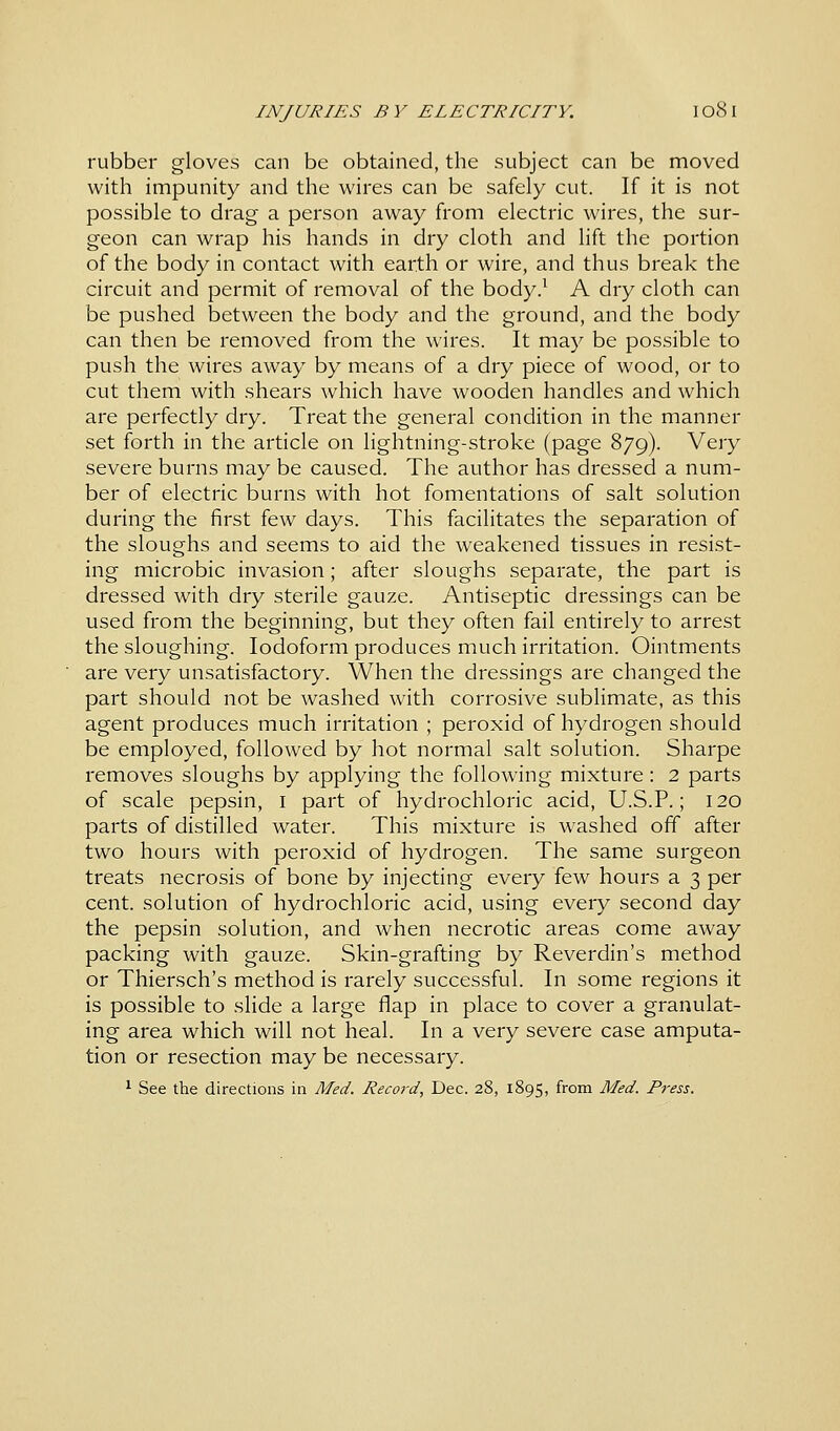 rubber gloves can be obtained, the subject can be moved with impunity and the wires can be safely cut. If it is not possible to drag a person away from electric wires, the sur- geon can wrap his hands in dry cloth and lift the portion of the body in contact with earth or wire, and thus break the circuit and permit of removal of the body.1 A dry cloth can be pushed between the body and the ground, and the body can then be removed from the wires. It may be possible to push the wires away by means of a dry piece of wood, or to cut them with shears which have wooden handles and which are perfectly dry. Treat the general condition in the manner set forth in the article on lightning-stroke (page 879). Very severe burns may be caused. The author has dressed a num- ber of electric burns with hot fomentations of salt solution during the first few days. This facilitates the separation of the sloughs and seems to aid the weakened tissues in resist- ing microbic invasion; after sloughs separate, the part is dressed with dry sterile gauze. Antiseptic dressings can be used from the beginning, but they often fail entirely to arrest the sloughing. Iodoform produces much irritation. Ointments are very unsatisfactory. When the dressings are changed the part should not be washed with corrosive sublimate, as this agent produces much irritation ; peroxid of hydrogen should be employed, followed by hot normal salt solution. Sharpe removes sloughs by applying the following mixture: 2 parts of scale pepsin, 1 part of hydrochloric acid, U.S.P.; 120 parts of distilled water. This mixture is washed off after two hours with peroxid of hydrogen. The same surgeon treats necrosis of bone by injecting every few hours a 3 per cent, solution of hydrochloric acid, using every second day the pepsin solution, and when necrotic areas come away packing with gauze. Skin-grafting by Reverdin's method or Thiersch's method is rarely successful. In some regions it is possible to slide a large flap in place to cover a granulat- ing area which will not heal. In a very severe case amputa- tion or resection may be necessary. 1 See the directions in Med. Record, Dec. 28, 1895, from Med. Press.