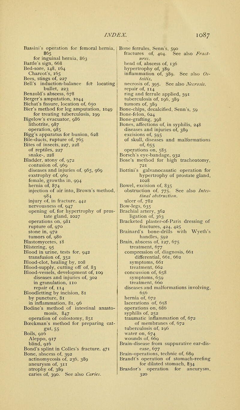 Bassini's operation for femoral hernia, 865 for inguinal hernia, 863 Battle's sign, 668 Bed-sore, 148, 164 Charcot's, 165 Bees, stings of, 227 Bell's induction-balance fol: locating bullet, 223 Benzold's abscess, 678 Berger's amputation, 1044 Bichat's fissure, location of, 650 Bier's method for leg amputation, 1049 for treating tuberculosis, 199 Bigelow's evacuator, 986 lithotrite, 987 operation, 985 Bigg's apparatus for bunion, 628 Bile-ducts, rupture of, 765 Bites of insects, 227, 228 of reptiles, 227 snake-, 228 Bladder, atony of, 972 contusion of, 969 diseases and injuries of, 965, 969 exstrophy of, 969 female, growths in, 994 hernia of, 874 injection of air into, Brown's method, 984 injury of, in fracture, 442 nervousness of, 947 opening of, for hypertrophy of pros- tate gland, 1027 operations on, 981 rupture of, 970 stone in, 972 tumors of, 980 Blastomycetes, 18 Blistering, 95 Blood in urine, tests for, 942 transfusion of, 352 Blood-clot, healing by, 108 Blood-supply, cutting off of, 83 Blood-vessels, development of, 109 diseases and injuries of, 302 in granulation, no repair of, 114 Bloodletting by incision, 81 by puncture, 81 in inflammation, 81, 96 Bodine's method of intestinal anasto- mosis, 847 operation of colostomy, 851 Bceckman's method for preparing cat- gut, 55 Boils, 916 Aleppo, 917 blind, 916 Bond's splint in Colles's fracture, 471 Bone, abscess of, 392 actinomycosis of, 236, 389 aneurysm of, 311 atrophy of, 389 caries of, 390. See also Caries. Bone ferrules, Senn's, 590 fractures of, 404. See also Fract- ures. head of, abscess of, 136 hypertrophy of, 389 inflammation of, 389. See also Os- teitis. necrosis of, 395. See also Necrosis. repair of, 114 ring and ferrule applied, 591 tuberculosis of, 196, 389 tumors of, 389 Bone-chips, decalcified, Senn's, 59 Bone-felon, 624 Bone-grafting, 398 Bones, affections of, in syphilis, 248 diseases and injuries of, 389 excisions of, 595 of skull, diseases and malformations of, 655 operations on, 585 Borsch's eye-bandage, 932 Bose's method for high tracheotomy, 721 Bottini's galvanocaustic operation for hypertrophy of prostate gland, 1028 Bowel, excision of, 835 obstruction of, 775. See also Intes- tinal obstruction. ulcer of, 782 Bow-legs, 635 Brachial artery, 362 ligation of, 363 Bracketed plaster-of-Paris dressing of fractures, 424, 425 Brainard's bone-drills with Wyeth's handles, 592 Brain, abscess of, 127, 675 treatment, 677 compression of, diagnosis, 661 differential, 661, 662 symptoms, 661 treatment, 662 concussion of, 658 symptoms, 659 treatment, 660 diseases and malformations involving, 656 hernia of, 672 lacerations of, 658 operations on, 686 syphilis of, 252 traumatic inflammation of, 672 of membranes of, 672 tuberculosis of, 196 water on, 674 wounds of, 669 Brain-disease from suppurative ear-dis- ease, 677 Brain-operations, technic of, 689 Brandt's operation of stomach-reefing for dilated stomach, 834 Brasdor's operation for aneurysm, 320