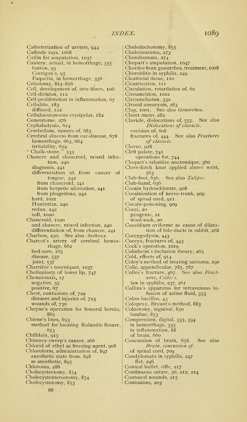 Catheterization of ureters, 944 Cathode rays, 1068 Catlin for amputation, 1037 Cautery, actual, in hemorrhage, 335 button, 95 Corrigan's, 95 Paquelin, in hemorrhage, 336 Celiotomy, 813-816 Cell, development of, into fibers, 106 Cell-division, 112 Cell-proliferation in inflammation, 67 Cellulitis, 183 diffused, 122 Cellulocutaneous erysipelas, 182 Cementome, 276 Cephalodynia, 614 Cerebellum, tumors of, 683 Cerebral abscess from ear-disease, 678 hemorrhage, 663, 664 irritability, 659 Chalk-stone, 533 Chancre and chancroid, mixed infec- tion, 240 diagnosis, 241 differentiation of, from cancer of tongue, 242 from chancroid, 241 from herpetic ulceration, 241 from phagedena, 242 hard, 1021 Hunterian, 240 redux,242 soft, 1020 Chancroid, 1020 and chancre, mixed infection, 240 differentiation of, from chancre, 241 Charbon, 230. See also Anthrax. Charcot's artery of cerebral hemor- rhage, 662 bed-sore, 165 disease, 537 joint, 537 Charriere's tourniquet, 1037 Cheiloplasty of lower lip, 747 Chemiotaxis, 17 negative, 35 positive, 67 Chest, contusions of, 729 diseases and injuries of, 723 wounds of, 730 Cheyne's operation for femoral hernia, 865 Chiene's lines, 653 method for locating Rolandic fissure, 653 Chilblain, 915 Chimney-sweep's cancer, 266 Chlorid of ethyl as freezing agent, 908 Chloroform, administration of, 897 anesthetic state from, 898 as anesthetic, 895 Chloroma, 286 Cholecystectomy, 854 Cholecystenterostomy, 854 Cholecystotomy, 853 69 Choledochotomy, 855 Cholesteatoma, 273 Chondromata, 274 Chopart's amputation, 1047 Chordeefrom gonorrhea, treatment, 1008 Choroiditis in syphilis, 249 Cicatricial tissue, no Cicatrization, 111 Circulation, retardation of, 62 Circumcision, 1022 Circumclusion, 332 Cirsoid aneurysm, 283 Clap, 1001. See also Gonorrhea. Claret stains, 282 Clavicle, dislocations of, 555. See also Dislocations of clavicle. excision of, 608 fractures of, 444. See also Fractures of clavicle. Clavus, 918 Cleft palate, 741 operations for, 744 Cloquet's tabatiere anatomique, 360 Clove-hitch knot applied above wrist, 563 Club-foot, 636. See also Talipes. Club-hand, 636 Cocain hydrochlorate, 908 Cocainization of nerve-trunk, 909 of spinal cord, 911 Cocain-poisoning, 909 Cocci, 20 pyogenic, 21 wool-sack, 20 Coccidium oviforme as cause of dilata- tion of bile-ducts in rabbit, 268 Coccygodynia, 443 Coccyx, fractures of, 443 Cock's operation, 1019 Cohnheim's inclusion theory, 265 Cold, effects of, 914 Coley's method of treating sarcoma, 290 Colic, appendicular, 785, 787 Colles's fracture, 467. See also Fract- ures, Colles's. law in syphilis, 237, 261 Collins's apparatus for intravenous in- fusion of saline fluid, 353 Colon bacillus, 43 Colopexy, Bryant's method, 883 Colostomy, inguinal, 850 lumbar, 853 Compression, digital, 333, 334 in hemorrhage, 333 in inflammation, 88 of brain, 660 Concussion of brain, 658. See also Brain, concussion of. of spinal cord, 709 Condylomata in syphilis, 247 fiat, 246 Conical bullet, rifle, 217 Continuous suture, 56, 212, 214 Contused wounds, 215 Contusions, 203