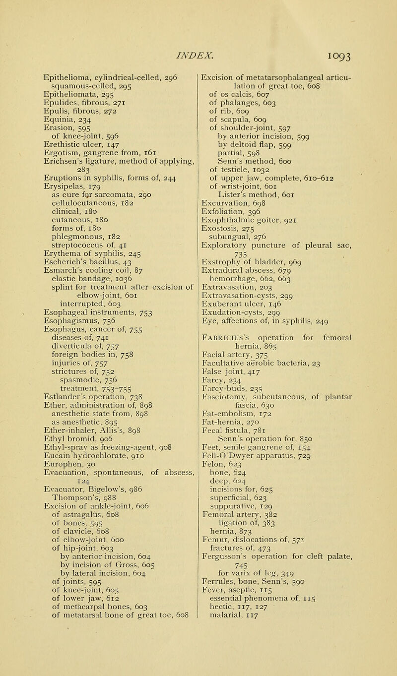 Epithelioma, cylindrical-celled, 296 squamous-celled, 295 Epitheliomata, 295 Epulides, fibrous, 271 Epulis, fibrous, 272 Equinia, 234 Erasion, 595 of knee-joint, 596 Erethistic ulcer, 147 Ergotism, gangrene from, 161 Erichsen's ligature, method of applying, 283 Eruptions in syphilis, forms of, 244 Erysipelas, 179 as cure fcjr sarcomata, 290 cellulocutaneous, 182 clinical, 180 cutaneous, 180 forms of, 180 phlegmonous, 182 streptococcus of, 41 Erythema of syphilis, 245 Escherich's bacillus, 43 Esmarch's cooling coil, 87 elastic bandage, 1036 splint for treatment after excision of elbow-joint, 601 interrupted, 603 Esophageal instruments, 753 Esophagismus, 756 Esophagus, cancer of, 755 diseases of, 741 diverticula of, 757 foreign bodies in, 758 injuries of, 757 strictures of, 752 spasmodic, 756 treatment, 753~755 Estlander's operation, 738 Ether, administration of, 898 anesthetic state from, 898 as anesthetic, 895 Ether-inhaler, Allis's, 898 Ethyl bromid, 906 Ethyl-spray as freezing-agent, 908 Eucain hydrochlorate, 910 Europhen,30 Evacuation, spontaneous, of abscess, 124 Evacuator, Bigelow's, 986 Thompson's, 988 Excision of ankle-joint, 606 of astragalus, 608 of bones, 595 of clavicle, 608 of elbow-joint, 600 of hip-joint, 603 by anterior incision, 604 by incision of Gross, 605 by lateral incision, 604 of joints, 595 of knee-joint, 605 of lower jaw, 612 of metacarpal bones, 603 of metatarsal bone of great toe, 608 Excision of metatarsophalangeal articu- lation of great toe, 608 of os calcis, 607 of phalanges, 603 of rib, 609 of scapula, 609 of shoulder-joint, 597 by anterior incision, 599 by deltoid flap, 599 partial, 598 Senn's method, 600 of testicle, 1032 of upper jaw, complete, 610-612 of wrist-joint, 601 Lister's method, 601 Excurvation, 698 Exfoliation, 396 Exophthalmic goiter, 921 Exostosis, 275 subungual, 276 Exploratory puncture of pleural sac, 735 Exstrophy of bladder, 969 Extradural abscess, 679 hemorrhage, 662, 663 Extravasation, 203 Extravasation-cysts, 299 Exuberant ulcer, 146 Exudation-cysts, 299 Eye, affections of, in syphilis, 249 FABRICIUS'S operation for femoral hernia, 865 Facial artery, 375 Facultative aerobic bacteria, 23 False joint, 417 Farcy, 234 Farcy-buds, 235 Fasciotomy, subcutaneous, of plantar fascia, 630 Fat-embolism, 172 Fat-hernia, 270 Fecal fistula, 781 Senn's operation for, 850 Feet, senile gangrene of, 154 Fell-O'Dwyer apparatus, 729 Felon, 623 bone, 624 deep, 624 incisions for, 625 superficial, 623 suppurative, 129 Femoral artery, 382 ligation of, 383 hernia, 873 Femur, dislocations of, 57^ fractures of, 473 Fergusson's operation for cleft palate, 745 for varix of leg, 349 Ferrules, bone, Senn's, 590 Fever, aseptic, 115 essential phenomena of, 115 hectic, 117, 127 malarial, 117