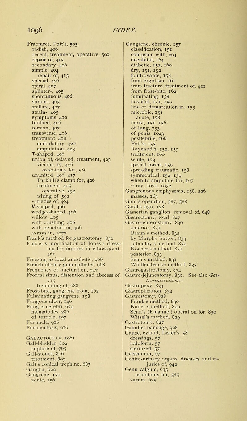 Fractures, Pott's, 505 radish, 406 recent, treatment, operative, 590 repair of, 415 secondary, 406 simple, 404 repair of, 415 special, 426 spiral, 407 splinter-, 405 spontaneous, 406 sprain-, 405 stellate, 407 strain-, 405 symptoms, 410 toothed, 406 torsion, 407 transverse, 406 treatment, 418 ambulatory, 420 amputation, 423 T-shaped, 406 union of, delayed, treatment, 425 vicious, 17, 426 osteotomy for, 589 ununited, 406, 417 Parkhill's clamp for, 426 treatment, 425 operative, 592 wiring of, 592 varieties of, 404 V-shapedt 406 wedge-shaped, 406 willow, 405 with crushing, 406 with penetration, 406 ar-rays in, 1077 Frank's method for gastrostomy, 830 Frazier's modification of Jones's dress- ing for injuries in elbow-joint, 461 Freezing as local anesthetic, 906 French olivary gum catheter, 968 Frequency of micturition, 947 Frontal sinus, distention and abscess of, 715 trephining of, 688 Frost-bite, gangrene from, 162 Fulminating gangrene, 158 Fungous ulcer, 146 Fungus cerebri, 672 haematodes, 286 of testicle, 197 Furuncle, 916 Furunculosis, 916 Galactocele, 1061 Gall-bladder, 802 rupture of, 765 Gall-stones, 806 treatment, 809 Gait's conical trephine, 687 Ganglia, 622 Gangrene, 150 acute, 156 Gangrene, chronic, 157 classification, 151 contusion with, 204 decubital, 164 diabetic, 152, 160 dry, 151, 152 foudroyante, 158 from ergotism, 161 from fracture, treatment of, 421 from frost-bite, 162 fulminating, 158 hospital, 151, 159 line of demarcation in, 153 microbic, 151 acute, 158 moist, 151, 156 of lung, 733 of penis, 1023 postfebrile, 166 Pott's, 153 Raynaud's, 152, 159 treatment, 160 senile, 153 special forms, 159 spreading traumatic, 158 symmetrical, 152, 159 when to amputate for, 167 .r-ray, 1071, 1072 Gangrenous emphysema, 158, 226 masses, 163 Gant's operation, 587, 588 Garel's sign, 128 Gasserian ganglion, removal of, 648 Gastrectomy, total, 827 Gastro-enterostomy, 830 anterior, 831 Braun's method, 832 by Murphy button, 833 Jaboulay's method, 832 Kocher's method, 831 posterior, 833 Senn's method, 831 Wolfler-Gucke method, 833 Gastrogastrostomy, 834 Gastrojejunostomy, 830. See also Gas- tro-enterostomy. Gastropexy, 834 Gastroplication, 834 Gastrostomy, 828 Frank's method, 830 Kader's method, 829 Senn's (Emanuel) operation for, 830 Witzel's method, 829 Gastrotomy, 827 Gauntlet bandage, 928 Gauze, cyanid, Lister's, 58 dressings, 57 iodoform, 57 sterilized, 57 Gelsemium, 97 Genito-urinary organs, diseases and in- juries of, 942 Genu valgum, 635 osteotomy for, 585 varum, 635