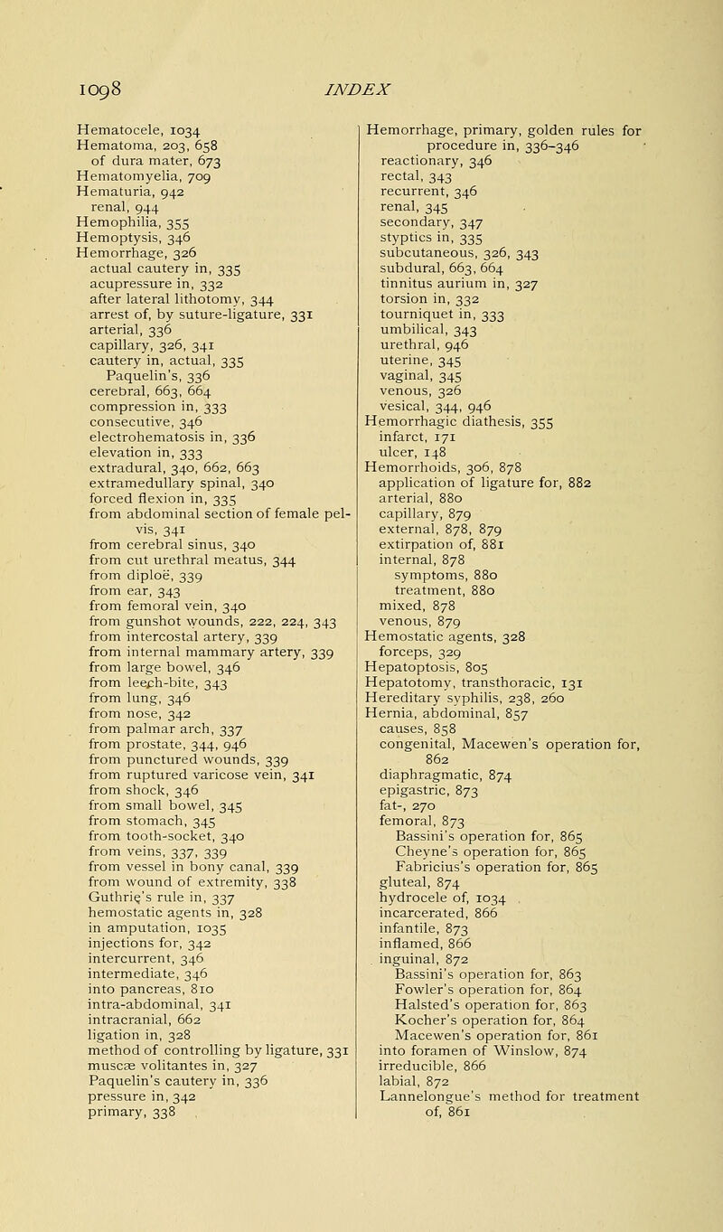 Hematocele, 1034 Hematoma, 203, 658 of dura mater, 673 Hematomyelia, 709 Hematuria, 942 renal, 944 Hemophilia, 355 Hemoptysis, 346 Hemorrhage, 326 actual cautery in, 335 acupressure in, 332 after lateral lithotomy, 344 arrest of, by suture-ligature, 331 arterial, 336 capillary, 326, 341 cautery in, actual, 335 Paquelin's, 336 cerebral, 663, 664 compression in, 333 consecutive, 346 electrohematosis in, 336 elevation in, 333 extradural, 340, 662, 663 extramedullary spinal, 340 forced flexion in, 335 from abdominal section of female pel- vis, 341 from cerebral sinus, 340 from cut urethral meatus, 344 from diploe, 339 from ear, 343 from femoral vein, 340 from gunshot wounds, 222, 224, 343 from intercostal artery, 339 from internal mammary artery, 339 from large bowel, 346 from lee£h-bite, 343 from lung, 346 from nose, 342 from palmar arch, 337 from prostate, 344, 946 from punctured wounds, 339 from ruptured varicose vein, 341 from shock, 346 from small bowel, 345 from stomach, 345 from tooth-socket, 340 from veins, 337, 339 from vessel in bony canal, 339 from wound of extremity, 338 Guthrie/s rule in, 337 hemostatic agents in, 328 in amputation, 1035 injections for, 342 intercurrent, 346 intermediate, 346 into pancreas, 810 intra-abdominal, 341 intracranial, 662 ligation in, 328 method of controlling by ligature, 331 muscag volitantes in, 327 Paquelin's cautery in, 336 pressure in, 342 primary, 338 Hemorrhage, primary, golden rules for procedure in, 336-346 reactionary, 346 rectal, 343 recurrent, 346 renal, 345 secondary, 347 styptics in, 335 subcutaneous, 326, 343 subdural, 663, 664 tinnitus aurium in, 327 torsion in, 332 tourniquet in, 333 umbilical, 343 urethral, 946 uterine, 345 vaginal, 345 venous, 326 vesical, 344, 946 Hemorrhagic diathesis, 355 infarct, 171 ulcer, 148 Hemorrhoids, 306, 878 application of ligature for, 882 arterial, 880 capillary, 879 external, 878, 879 extirpation of, 881 internal, 878 symptoms, 880 treatment, 880 mixed, 878 venous, 879 Hemostatic agents, 328 forceps, 329 Hepatoptosis, 805 Hepatotomy, transthoracic, 131 Hereditary syphilis, 238, 260 Hernia, abdominal, 857 causes, 858 congenital, Macewen's operation for, 862 diaphragmatic, 874 epigastric, 873 fat-, 270 femoral, 873 Bassini's operation for, 865 Cheyne's operation for, 865 Fabricius's operation for, 865 gluteal, 874 hydrocele of, 1034 incarcerated, 866 infantile, 873 inflamed, 866 inguinal, 872 Bassini's operation for, 863 Fowler's operation for, 864 Halsted's operation for, 863 Kocher's operation for, 864 Macewen's operation for, 861 into foramen of Winslow, 874 irreducible, 866 labial, 872 Lannelongue's method for treatment of, 861