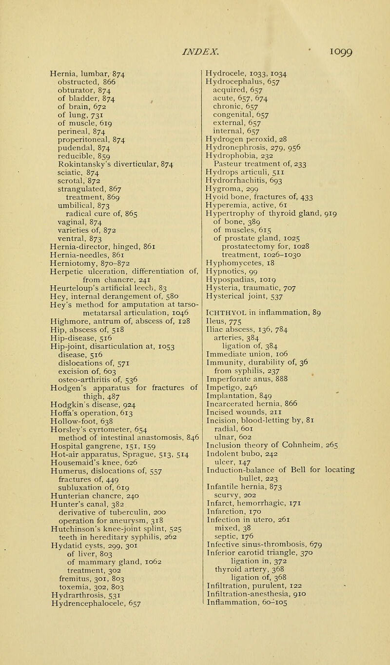 Hernia, lumbar, 874 obstructed, 866 obturator, 874 of bladder, 874 of brain, 672 of lung,731 of muscle, 619 perineal, 874 preperitoneal, 874 pudendal, 874 reducible, 859 Rokintansky's diverticular, 874 sciatic, 874 scrotal, 872 strangulated, 867 treatment, 869 umbilical, 873 radical cure of, 865 vaginal, 874 varieties of, 872 ventral, 873 Hernia-director, hinged, 861 Hernia-needles, 861 Herniotomy, 870-872 Herpetic ulceration, differentiation of, from chancre, 241 Heurteloup's artificial leech, 83 Hey, internal derangement of, 580 Hey's method for amputation at tarso- metatarsal articulation, 1046 Highmore, antrum of, abscess of, 128 Hip, abscess of, 518 Hip-disease, 516 Hip-joint, disarticulation at, 1053 disease, 516 dislocations of, 571 excision of, 603 osteo-arthritis of, 536 Hodgen's apparatus for fractures of thigh, 487 Hodgkin's disease, 924 Hoffa's operation, 613 Hollow-foot, 638 Horsley's cyrtometer, 654 method of intestinal anastomosis, 846 Hospital gangrene, 151, 159 Hot-air apparatus, Sprague, 513, 514 Housemaid's knee, 626 Humerus, dislocations of, 557 fractures of, 449 subluxation of, 619 Hunterian chancre, 240 Hunter's canal, 382 derivative of tuberculin, 200 operation for aneurysm, 318 Hutchinson's knee-joint splint, 525 teeth in hereditary syphilis, 262 Hydatid cysts, 299, 301 of liver, 803 of mammary gland, 1062 treatment, 302 fremitus, 301, 803 toxemia, 302, 803 Hydrarthrosis, 531 Hydrencephalocele, 657 Hydrocele, 1033, 1034 Hydrocephalus, 657 acquired, 657 acute, 657, 674 chronic, 657 congenital, 657 external, 657 internal, 657 Hydrogen peroxid, 28 Hydronephrosis, 279, 956 Hydrophobia, 232 Pasteur treatment of, 233 Hydrops articuli, 511 Hydrorrhachitis, 693 Hygroma, 299 Hyoid bone, fractures of, 433 Hyperemia, active, 61 Hypertrophy of thyroid gland, 919 of bone, 389 of muscles, 615 of prostate gland, 1025 prostatectomy for, 1028 treatment, 1026-1030 Hyphomycetes, 18 Hypnotics, 99 Hypospadias, 1019 Hysteria, traumatic, 707 Hysterical joint, 537 ICHTHYOL in inflammation, 89 Ileus, 775 Iliac abscess, 136, 784 arteries, 384 ligation of, 384 Immediate union, 106 Immunity, durability of, 36 from syphilis, 237 Imperforate anus, 888 Impetigo, 246 Implantation, 849 Incarcerated hernia, 866 Incised wounds, 211 Incision, blood-letting by, 81 radial, 601 ulnar, 602 Inclusion theory of Cohnheim, 265 Indolent bubo, 242 ulcer, 147 Induction-balance of Bell for locating bullet, 223 Infantile hernia, 873 scurvy, 202 Infarct, hemorrhagic, 171 Infarction, 170 Infection in utero, 261 mixed, 38 septic, 176 Infective sinus-thrombosis, 679 Inferior carotid triangle, 370 ligation in, 372 thyroid artery, 368 ligation of, 368 Infiltration, purulent, 122 Infiltration-anesthesia, 910 Inflammation, 60-105