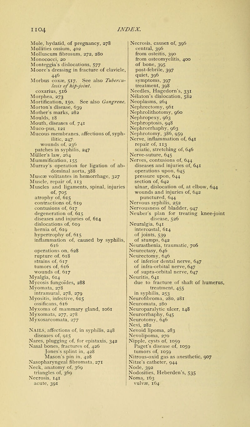 Mole, hydatid, of pregnancy, 278 Mollities ossium, 402 Molluscum fibrosum, 272, 280 Monococci, 20 Monteggia's dislocations, 577 Moore's dressing in fracture of clavicle, 446 Morbus coxse, 517. See also Tubercu- losis of hip-joint. coxarius, 516 Morphea, 273 Mortification, 150. See also Gangrene. Morton's disease, 639 Mother's marks, 282 Moulds, 18 Mouth, diseases of, 741 Muco-pus, 121 Mucous membranes, affections of, syph- ilitic, 247 wounds of, 236 patches in syphilis, 247 Miiller's law, 264 Mummification, 155 Murray's operation for ligation of ab- dominal aorta, 388 Muscae volitantes in hemorrhage, 327 Muscle, repair of, 113 Muscles and ligaments, spinal, injuries of, 70S atrophy of, 615 contractions of, 619 contusions of, 617 degeneration of, 615 diseases and injuries of, 614 dislocations of, 619 hernia of, 619 hypertrophy of, 615 inflammation of, caused by syphilis, 616 operations on, 628 rupture of, 618 strains of, 617 tumors of, 616 wounds of, 617 Myalgia, 614 Mycosis fungo'ides, 288 Myomata, 278 intramural, 278, 279 Myositis, infective, 615 ossificans, 616 Myxoma of mammary gland, 1061 Myxomata, 277, 278 Myxosarcomata, 277 Nails, affections of, in syphilis, 248 diseases of, 915 Nares, plugging of, for epistaxis, 342 Nasal bones, fractures of, 426 Jones's splint in, 428 Mason's pin in, 428 Nasopharyngeal fibromata, 271 Neck, anatomy of, 369 triangles of, 369 Necrosis, 141 acute, 391 Necrosis, causes of, 396 central, 396 from osteitis, 390 from osteomyelitis, 400 of bone, 395 post-febrile, 397 quiet, 396 symptoms, 397 treatment, 398 Needles, Hagedorn's, 331 Nelaton's dislocation, 582 Neoplasms, 264 Nephrectomy, 961 Nephrolithotomy, 960 Nephropexy, 963 Nephroptosis, 948 Nephrorrhaphy, 963 Nephrotomy, 386, 959 Nerve, inflammation of, 641 repair of, 113 sciatic, stretching of, 646 Nerve-suture, 645 Nerves, contusions of, 644 diseases and injuries of, 641 operations upon, 645 pressure upon, 644 section of, 642 ulnar, dislocation of, at elbow, 644 wounds and injuries of, 642 punctured, 644 Nervous syphilis, 252 Nervousness of bladder, 947 Neuber's plan for treating knee-joint disease, 526 Neuralgia, 641 intercostal, 614 of joints, 539 of stumps, 642 Neurasthenia, traumatic, 706 Neurectasy, 646 Neurectomy, 646 of inferior dental nerve, 647 of infra-orbital nerve, 647 of supra-orbital nerve, 647 Neuritis, 641 due to fracture of shaft of humerus, treatment, 455 in syphilis, 253 Neurofibroma, 280, 281 Neuromata, 280 Neuroparalytic ulcer, 148 Neurorrhaphy, 645 Neurotomy, 646 Nevi, 282 Nevoid lipoma, 283 Nevolipoma, 270 Nipple, cysts of, 1059 Paget's disease of, 1059 tumors of, 1059 Nitrous-oxid gas as anesthetic, 907 Nitze's catheter, 944 Node, 392 Nodosities, Heberden's, 535 Noma, 163 vulvae, 164