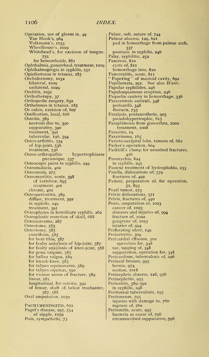 Operation, use of gloves in, 49 Van Hook's, 964 Volkmann's, 1033 Wheelhouse's, 1019 Whitehead's, for excision of tongue, 751 for hemorrhoids, 881 Ophthalmia, gonorrheal, treatment, 1009 Ophthalmoplegia in syphilis, 251 Opisthotonos in tetanus, 185 Orchidectomy, 1032 bilateral, 1029 unilateral, 1029 Orchitis, 1031 Orrhotherapy, 37 Orthopedic surgery, 632 Orthotonos in tetanus, 185 Os calcis, excision of, 607 Ossification, local, 616 Osteitis, 389 necrosis due to, 390 suppurative, 390 treatment, 391 tubercular, 196, 394 Osteo-arthritis, 534 of hip-joint, 536 treatment, 536 Osteo-arthropathie hypertrophiante pneumique, 537 Osteocopic pains in syphilis, 249 Osteomalacia, 402 Osteomata, 275 Osteomyelitis, acute, 398 of vertebrae, 695 treatment, 401 chronic, 402 Osteoperiostitis, 389 diffuse, treatment, 392 in syphilis, 249 treatment, 391 Osteophytes in hereditary syphilis, 262 Osteoplastic resection of skull, 688 Osteosarcoma, 287 Osteotome, 585 Osteotomy, 585 cuneiform, 585 for bent tibia, 587 for faulty ankylosis of hip-joint, 587 for faulty ankylosis of knee-jcint, 588 for genu valgum, 585 for hallux valgus, 589 for knock-knee, 585 for talipes equinovarus, 589 for talipes equinus, 590 for vicious union of fracture, 589 linear, 585 longitudinal, for osteitis, 392 of femur, shaft of, below trochanter, 587, 588 Oval amputation, 1039 Pachymeningitis, 672 Paget's disease, 295, 534 of nipple, 1059 Pain, sympathetic, 73 Palate, soft, suture of, 744 Palmar abscess, 129, 621 pad in hemorrhage from palmar arch, 337 psoriasis in syphilis, 246 Palsy, syphilitic, 252 Pancreas, 810 cysts of, 811 hemorrhage into, 810 Pancreatitis, acute, 811  Papering of mastoid cavity, 692 Papillomata, 291. See also Warts. Papular syphilides, 246 Papulosquamous eruption, 246 Paquelin cautery in hemorrhage, 336 Paracentesis auriculi, 348 pericardii, 348 thoracis, 735 Paralysis, postanesthetic, 905 pseudohypertrophic, 615 Paraphimosis from gonorrhea, 1002 treatment, 1008 Parasites, 19 Paratrimma, 165 Parieto-occipital lobe, tumors of, 682 Parker's operation, 604 Parkhill's clamp for ununited fractures, 426 Paronychia, 624 in syphilis, 245 Pasteur treatment of hydrophobia, 233 Patella, dislocations of, 579 fractures of, 492 Patient, preparation of, for operation, 5i. 893 Pearl tumor, 273 Pelvic dislocations, 571 Pelvis, fractures of, 440 Penis, amputation of, 1023 cancer of, 1023 diseases and injuries of, 994 fracture of, 1022 gangrene of, 1023 injuries of, 994 Perforating ulcer, 149 Periarteritis, 309 Pericardial effusion, 302 operation for, 348 sac, tapping of, 348 suppuration, operation for, 348 Pericardium, tuberculosis of, 296 Perineal bruises, 995 hernia, 974 section, 1018 Perinephric abscess, 128, 956 Perinephritis, 955 Periostitis, 389-392 in syphilis, 248 Peritoneal tuberculosis, 195 Peritoneum, 795 injuries with damage to, 760 rupture of, 760 Peritonitis, acute, 995 bacteria as cause of, 796 circumscribed suppurative, 796