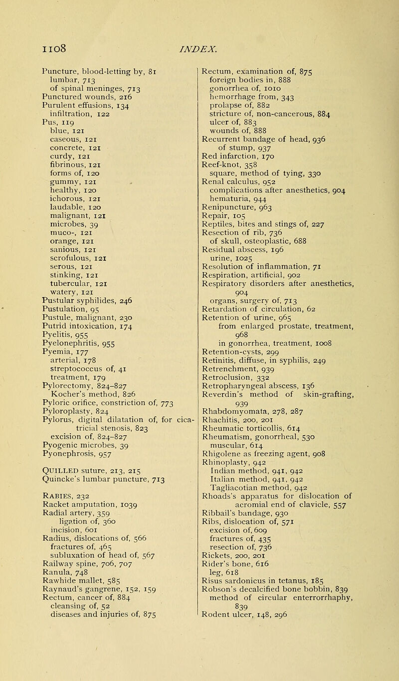 Puncture, blood-letting by, 81 lumbar, 713 of spinal meninges, 713 Punctured wounds, 216 Purulent effusions, 134 infiltration, 122 Pus, 119 blue, 121 caseous, 121 concrete, 121 curdy, 121 fibrinous, 121 forms of, 120 gummy, 121 healthy, 120 ichorous, 121 laudable, 120 malignant, 121 microbes, 39 muco-, 121 orange, 121 sanious, 121 scrofulous, 121 serous, 121 stinking, 121 tubercular, 121 watery, 121 Pustular syphilides, 246 Pustulation, 95 Pustule, malignant, 230 Putrid intoxication, 174 Pyelitis, 955 Pyelonephritis, 955 Pyemia, 177 arterial, 178 streptococcus of, 41 treatment, 179 Pylorectomy, 824-827 Kocher's method, 826 Pyloric orifice, constriction of, 773 Pyloroplasty, 824 Pylorus, digital dilatation of, for cica- tricial stenosis, 823 excision of, 824-827 Pyogenic microbes, 39 Pyonephrosis, 957 Quilled suture, 213, 215 Quincke's lumbar puncture, 713 Rabies, 232 Racket amputation, 1039 Radial artery, 359 ligation of, 360 incision, 601 Radius, dislocations of, 566 fractures of, 465 subluxation of head of, 567 Railway spine, 706, 707 Ranula, 748 Rawhide mallet, 585 Raynaud's gangrene, 152, 159 Rectum, cancer of, 884 cleansing of, 52 diseases and injuries of, 875 Rectum, examination of, 875 foreign bodies in, 888 gonorrhea of, 1010 hemorrhage from, 343 prolapse of, 882 stricture of, non-cancerous, 884 ulcer of, 883 wounds of, 888 Recurrent bandage of head, 936 of stump, 937 Red infarction, 170 Reef-knot, 358 square, method of tying, 330 Renal calculus, 952 complications after anesthetics, 904 hematuria, 944 Renipuncture, 963 Repair, 105 Reptiles, bites and stings of, 227 Resection of rib, 736 of skull, osteoplastic, 688 Residual abscess, 196 urine, 1025 Resolution of inflammation, 71 Respiration, artificial, 902 Respiratory disorders after anesthetics, 904 organs, surgery of, 713 Retardation of circulation, 62 Retention of urine, 965 from enlarged prostate, treatment, 968 in gonorrhea, treatment, 1008 Retention-cysts, 299 Retinitis, diffuse, in syphilis, 249 Retrenchment, 939 Retroclusion, 332 Retropharyngeal abscess, 136 Reverdin's method of skin-grafting, 939 Rhabdomyomata, 278, 287 Rhachitis, 200, 201 Rheumatic torticollis, 614 Rheumatism, gonorrheal, 530 muscular, 614 Rhigolene as freezing agent, 908 Rhinoplasty, 942 Indian method, 941, 942 Italian method, 941, 942 Tagliacotian method, 942 Rhoads's apparatus for dislocation of acromial end of clavicle, 557 Ribbail's bandage, 930 Ribs, dislocation of, 571 excision of, 609 fractures of, 435 resection of, 736 Rickets, 200, 201 Rider's bone, 616 leg, 618 Risus sardonicus in tetanus, 185 Robson's decalcified bone bobbin, 839 method of circular enterrorrhaphy, 839 Rodent ulcer, 148, 296