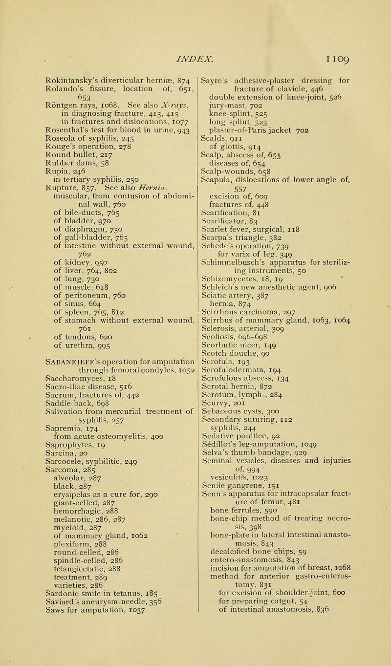 Rokintansky's diverticular hernias, 874 Rolando's fissure, location of, 651, 653 Rontgen rays, 1068. See also X-rays. in diagnosing fracture, 413, 415 in fractures and dislocations, 1077 Rosenthal's test for blood in urine, 943 Roseola of syphilis, 245 Rouge's operation, 278 Round bullet, 217 Rubber dams, 58 Rupia, 246 in tertiary syphilis, 250 Rupture, 857. See also Hernia. muscular, from contusion of abdomi- nal wall, 760 of bile-ducts, 765 of bladder, 970 of diaphragm, 730 of gall-bladder, 765 of intestine without external wound, 762 of kidney, 950 of liver, 764, 802 of lung, 730 of muscle, 618 of peritoneum, 760 of sinus, 664 of spleen, 765, 812 of stomach without external wound, 761 of tendons, 620 of urethra, 995 Sabanejeff's operation for amputation through femoral condyles, 1052 Saccharomyces, 18 Sacro-iliac disease, 516 Sacrum, fractures of, 442 Saddle-back, 698 Salivation from mercurial treatment of syphilis, 257 Sapremia, 174 from acute osteomyelitis, 400 Saprophytes, 19 Sarcina, 20 Sarcocele, syphilitic, 249 Sarcoma, 285 alveolar, 287 black, 287 erysipelas as a cure for, 290 giant-celled, 287 hemorrhagic, 288 melanotic, 286, 287 myeloid, 287 of mammary gland, 1062 plexiform, 288 round-celled, 286 spindle-celled, 286 telangiectatic, 288 treatment, 289 varieties, 286 Sardonic smile in tetanus, 185 Saviard's aneurysm-needle, 356 Saws for amputation, 1037 Sayre's adhesive-plaster dressing for fracture of clavicle, 446 double extension of knee-joint, 526 jury-mast, 702 knee-splint, 525 long splint, 523 plaster-of-Paris jacket 702 Scalds, 911 of glottis, 914 Scalp, abscess of, 655 diseases of, 654 Scalp-wounds, 658 Scapula, dislocations of lower angle of, 557 excision of, 609 fractures of, 448 Scarification, 81 Scarificator, 83 Scarlet fever, surgical, 118 Scarpa's triangle, 382 Schede's operation, 739 for varix of leg, 349 Schimmelbusch's apparatus for steriliz- ing instruments, 50 Schizomycetes, 18, 19 Schleich's new anesthetic agent, 906 Sciatic artery, 387 hernia, 874 Scirrhous carcinoma, 297 Scirrhus of mammary gland, 1063, 1064 Sclerosis, arterial, 309 Scoliosis, 696-698 Scorbutic ulcer, 149 Scotch douche, 90 Scrofula, 193 Scrofulodermata, 194 Scrofulous abscess, 134 Scrotal hernia, 872 Scrotum, lymph-, 284 Scurvy, 201 Sebaceous cysts, 300 Secondary suturing, 112 syphilis, 244 Sedative poultice, 92 Sedillot's leg-arnputation, 1049 Selva's thumb bandage, 929 Seminal vesicles, diseases and injuries of, 994 vesiculitis, 1023 Senile gangrene, 151 Senn's apparatus for intracapsular fract- ure of femur, 481 bone ferrules, 590 bone-chip method of treating necro- sis, 398 bone-plate in lateral intestinal anasto- mosis, 843 decalcified bone-chips, 59 entero-anastomosis, 843 incision for amputation of breast, 1068 method for anterior gastroenteros- tomy, 831 for excision of shoulder-joint, 600 for preparing catgut, 54 of intestinal anastomosis, 836