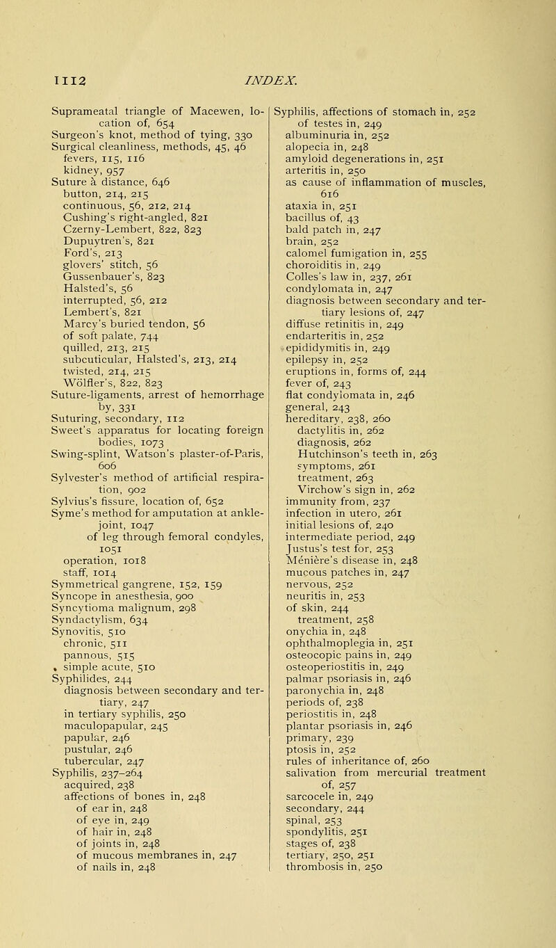 Suprameatal triangle of Macewen, lo- cation of, 654 Surgeon's knot, method of tying, 330 Surgical cleanliness, methods, 45, 46 fevers, 115, 116 kidney, 957 Suture a distance, 646 button, 214, 215 continuous, 56, 212, 214 Cushing's right-angled, 821 Czerny-Lembert, 822, 823 Dupuytren's, 821 Ford's, 213 glovers' stitch, 56 Gussenbauer's, 823 Halsted's, 56 interrupted, 56, 212 Lembert's, 821 Marcy's buried tendon, 56 of soft palate, 744 quilled, 213, 215 subcuticular, Halsted's, 213, 214 twisted, 214, 215 Wolfler's, 822, 823 Suture-ligaments, arrest of hemorrhage by, 33i Suturing, secondary, 112 Sweet's apparatus for locating foreign bodies, 1073 Swing-splint, Watson's plaster-of-Paris, 606 Sylvester's method of artificial respira- tion, 902 Sylvius's fissure, location of, 652 Syme's method for amputation at ankle- joint, 1047 of leg through femoral condyles, 1051 operation, 1018 staff, 1014 Symmetrical gangrene, 152, 159 Syncope in anesthesia, 900 Syncytioma malignum, 298 Syndactylism, 634 Synovitis, 510 chronic, 511 pannous, 515 % simple acute, 510 Syphilides, 244 diagnosis between secondary and ter- tiary, 247 in tertiary syphilis, 250 maculopapular, 245 papular, 246 pustular, 246 tubercular, 247 Syphilis, 237-264 acquired, 238 affections of bones in, 248 of ear in, 248 of eye in, 249 of hair in, 248 of joints in, 248 of mucous membranes in, 247 of nails in, 248 Syphilis, affections of stomach in, 252 of testes in, 249 albuminuria in, 252 alopecia in, 248 amyloid degenerations in, 251 arteritis in, 250 as cause of inflammation of muscles, 616 ataxia in, 251 bacillus of, 43 bald patch in, 247 brain, 252 calomel fumigation in, 255 choroiditis in, 249 Colles's law in, 237, 261 condylomata in, 247 diagnosis between secondary and ter- tiary lesions of, 247 diffuse retinitis in, 249 endarteritis in, 252 epididymitis in, 249 epilepsy in, 252 eruptions in, forms of, 244 fever of, 243 flat condylomata in, 246 general, 243 hereditary, 238, 260 dactylitis in, 262 diagnosis, 262 Hutchinson's teeth in, 263 symptoms, 261 treatment, 263 Virchow's sign in, 262 immunity from, 237 infection in utero, 261 initial lesions of, 240 intermediate period, 249 Justus's test for, 253 Meniere's disease in, 248 mucous patches in, 247 nervous, 252 neuritis in, 253 of skin, 244 treatment, 258 onychia in, 248 ophthalmoplegia in, 251 osteocopic pains in, 249 osteoperiostitis in, 249 palmar psoriasis in, 246 paronychia in, 248 periods of, 238 periostitis in, 248 plantar psoriasis in, 246 primary, 239 ptosis in, 252 rules of inheritance of, 260 salivation from mercurial treatment of, 257 sarcocele in, 249 secondary, 244 spinal, 253 spondylitis, 251 stages of, 238 tertiary, 250, 251 thrombosis in, 250