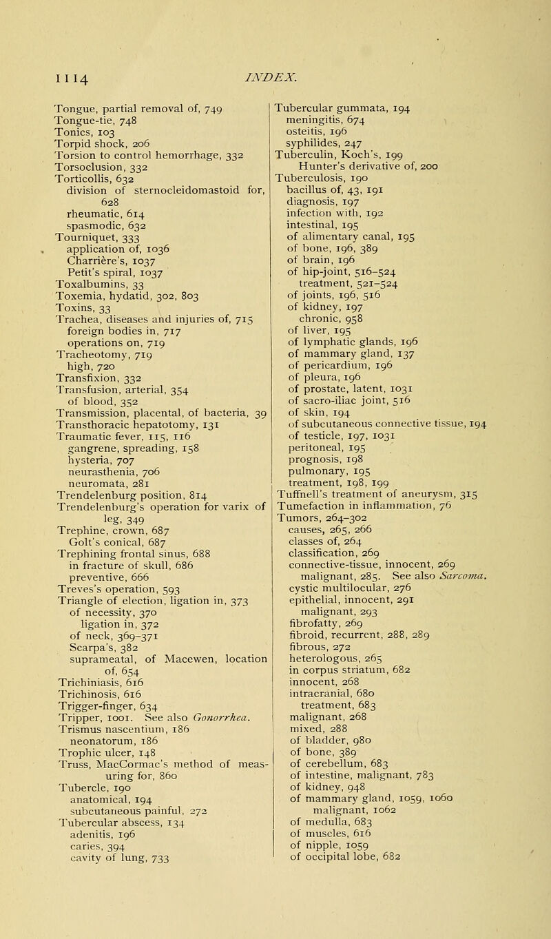 Tongue, partial removal of, 749 Tongue-tie, 748 Tonics, 103 Torpid shock, 206 Torsion to control hemorrhage, 332 Torsoclusion, 332 Torticollis, 632 division of sternocleidomastoid for, 628 rheumatic, 614 spasmodic, 632 Tourniquet, 333 application of, 1036 Charriere's, 1037 Petit's spiral, 1037 Toxalbumins, 33 Toxemia, hydatid, 302, 803 Toxins, 33 Trachea, diseases and injuries of, 715 foreign bodies in, 717 operations on, 719 Tracheotomy, 719 high, 720 Transfixion, 332 Transfusion, arterial, 354 of blood, 352 Transmission, placental, of bacteria, 39 Transthoracic hepatotomy, 131 Traumatic fever, 115, 116 gangrene, spreading, 158 hysteria, 707 neurasthenia, 706 neuromata, 281 Trendelenburg position, 814 Trendelenburg's operation for varix of leg, 349 Trephine, crown, 687 Golt's conical, 687 Trephining frontal sinus, 688 in fracture of skull, 686 preventive, 666 Treves's operation, 593 Triangle of election, ligation in, 373 of necessity, 370 ligation in, 372 of neck, 369-371 Scarpa's, 382 suprameatal, of Macewen, location of, 654 Trichiniasis, 616 Trichinosis, 616 Trigger-finger, 634 Tripper, 1001. See also Gonorrhea. Trismus nascentium, 186 neonatorum, 186 Trophic ulcer, 148 Truss, MacCormac's method of meas- uring for, 860 Tubercle, 190 anatomical, 194 subcutaneous painful, 272 Tubercular abscess, 134 adenitis, 196 caries, 394 cavity of lung, 733 Tubercular gummata, 194 meningitis, 674 osteitis, 196 syphilides, 247 Tuberculin, Koch's, 199 Hunter's derivative of, 200 Tuberculosis, 190 bacillus of, 43, 191 diagnosis, 197 infection with, 192 intestinal, 195 of alimentary canal, 195 of bone, 196, 389 of brain, 196 of hip-joint, 516-524 treatment, 521-524 of joints, 196, 516 of kidney, 197 chronic, 958 of liver, 195 of lymphatic glands, 196 of mammary gland, 137 of pericardium, 196 of pleura, 196 of prostate, latent, 1031 of sacro-iliac joint, 516 of skin, 194 of subcutaneous connective tissue, 194 of testicle, 197, 1031 peritoneal, 195 prognosis, 198 pulmonary, 195 treatment, 198, 199 Tuffnell's treatment of aneurysm, 315 Tumefaction in inflammation, 76 Tumors, 264-302 causes, 265, 266 classes of, 264 classification, 269 connective-tissue, innocent, 269 malignant, 285. See also Sarcoma. cystic multilocular, 276 epithelial, innocent, 291 malignant, 293 fibrofatty, 269 fibroid, recurrent, 288, 289 fibrous, 272 heterologous, 265 in corpus striatum, 682 innocent, 268 intracranial, 680 treatment, 683 malignant, 268 mixed, 288 of bladder, 980 of bone, 389 of cerebellum, 683 of intestine, malignant, 783 of kidney, 948 of mammary gland, 1059, 1060 malignant, 1062 of medulla, 683 of muscles, 616 of nipple, 1059 of occipital lobe, 682