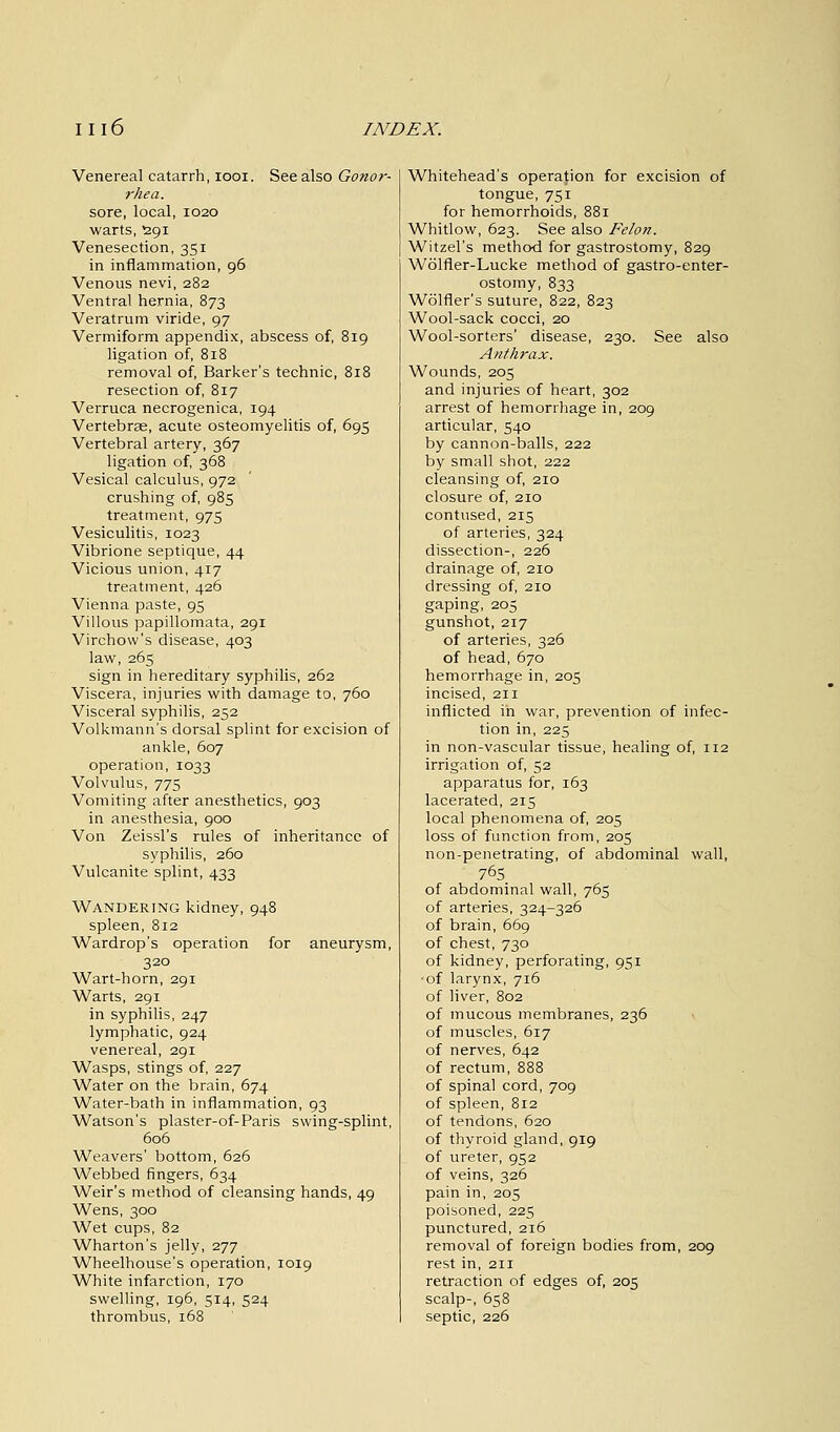 Venereal catarrh, iooi. See also Gonor- rhea. sore, local, 1020 warts, £91 Venesection, 351 in inflammation, 96 Venous nevi, 282 Ventral hernia, 873 Veratrum viride, 97 Vermiform appendix, abscess of, 819 ligation of, 818 removal of, Barker's technic, 818 resection of, 817 Verruca necrogenica, 194 Vertebrae, acute osteomyelitis of, 695 Vertebral artery, 367 ligation of, 368 Vesical calculus, 972 crushing of, 985 treatment, 975 Vesiculitis, 1023 Vibrione septique, 44 Vicious union, 417 treatment, 426 Vienna paste, 95 Villous papillomata, 291 Virchovv's disease, 403 law, 265 sign in hereditary syphilis, 262 Viscera, injuries with damage to, 760 Visceral syphilis, 252 Volkmann's dorsal splint for excision of ankle, 607 operation, 1033 Volvulus, 775 Vomiting after anesthetics, 903 in anesthesia, 900 Von Zeissl's rules of inheritance of syphilis, 260 Vulcanite splint, 433 Wandering kidney, 948 spleen, 812 Wardrop's operation for aneurysm, 320 Wart-horn, 291 Warts, 291 in syphilis, 247 lymphatic, 924 venereal, 291 Wasps, stings of, 227 Water on the brain, 674 Water-bath in inflammation, 93 Watson's plaster-of-Paris swing-splint, 606 Weavers' bottom, 626 Webbed fingers, 634 Weir's method of cleansing hands, 49 Wens, 300 Wet cups, 82 Wharton's jelly, 277 Wheelhouse's operation, 1019 White infarction, 170 swelling, 196, 514, 524 thrombus, 168 Whitehead's operation for excision of tongue, 751 for hemorrhoids, 881 Whitlow, 623. See also Felon. Witzel's method for gastrostomy, 829 Wolfler-Lucke method of gastroenter- ostomy, 833 Wolfler's suture, 822, 823 Wool-sack cocci, 20 Wool-sorters' disease, 230. See also Anthrax. Wounds, 205 and injuries of heart, 302 arrest of hemorrhage in, 209 articular, 540 by cannon-balls, 222 by small shot, 222 cleansing of, 210 closure of, 210 contused, 215 of arteries, 324 dissection-, 226 drainage of, 210 dressing of, 210 gaping, 205 gunshot, 217 of arteries, 326 of head, 670 hemorrhage in, 205 incised, 211 inflicted in war, prevention of infec- tion in, 225 in non-vascular tissue, healing of, 112 irrigation of, 52 apparatus for, 163 lacerated, 215 local phenomena of, 205 loss of function from, 205 non-penetrating, of abdominal wall, 765 of abdominal wall, 765 of arteries, 324-326 of brain, 669 of chest, 730 of kidney, perforating, 951 •of larynx, 716 of liver, 802 of mucous membranes, 236 of muscles, 617 of nerves, 642 of rectum, 888 of spinal cord, 709 of spleen, 812 of tendons, 620 of thyroid gland, 919 of ureter, 952 of veins, 326 pain in, 205 poisoned, 225 punctured, 216 removal of foreign bodies from, 209 rest in, 211 retraction of edges of, 205 scalp-, 658 septic, 226