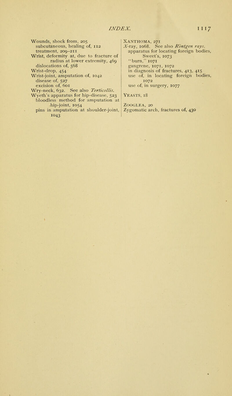 Wounds, shock from, 205 subcutaneous, healing of, 112 treatment, 209-211 Wrist, deformity at, due to fracture of radius at lower extremity, 469 dislocations of, 568 Wrist-drop, 454 Wrist-joint, amputation of, 1042 disease of, 527 excision of, 601 Wry-neck, 632. See also Torticollis. Wyeth's apparatus for hip-disease, 523 bloodless method for amputation at hip-joint, 1054 pins in amputation at shoulder-joint, 1043 Xanthoma, 271 A-ray, 1068. See also Rontgen rays. apparatus for locating foreign bodies, Sweet's, 1073 burn, 1071 gangrene, 1071, 1072 in diagnosis of fractures, 413, 415 use of, in locating foreign bodies, 1072 use of, in surgery, 1077 Yeasts, 18 Zooglea, 20 Zygomatic arch, fractures of, 430