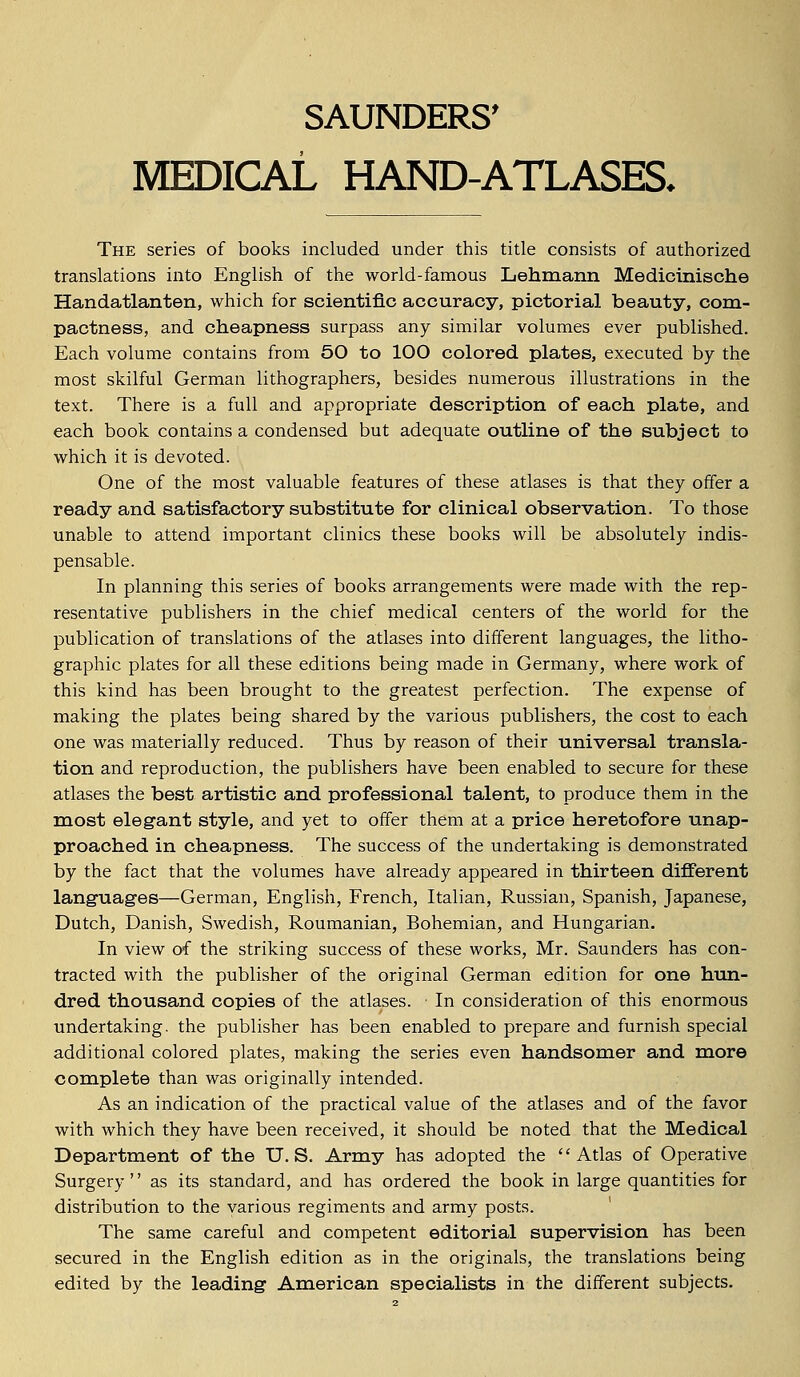SAUNDERS' MEDICAL HAND-ATLASES. The series of books included under this title consists of authorized translations into English of the world-famous Lehmann Medicinische Handatlanten, which for scientific accuracy, pictorial beauty, com- pactness, and cheapness surpass any similar volumes ever published. Each volume contains from 50 to 100 colored plates, executed by the most skilful German lithographers, besides numerous illustrations in the text. There is a full and appropriate description of each plate, and each book contains a condensed but adequate outline of the subject to which it is devoted. One of the most valuable features of these atlases is that they offer a ready and satisfactory substitute for clinical observation. To those unable to attend important clinics these books will be absolutely indis- pensable. In planning this series of books arrangements were made with the rep- resentative publishers in the chief medical centers of the world for the publication of translations of the atlases into different languages, the litho- graphic plates for all these editions being made in Germany, where work of this kind has been brought to the greatest perfection. The expense of making the plates being shared by the various publishers, the cost to each one was materially reduced. Thus by reason of their universal transla- tion and reproduction, the publishers have been enabled to secure for these atlases the best artistic and professional talent, to produce them in the most elegant style, and yet to offer them at a price heretofore unap- proached in cheapness. The success of the undertaking is demonstrated by the fact that the volumes have already appeared in thirteen different languages—German, English, French, Italian, Russian, Spanish, Japanese, Dutch, Danish, Swedish, Roumanian, Bohemian, and Hungarian. In view of the striking success of these works, Mr. Saunders has con- tracted with the publisher of the original German edition for one hun- dred thousand copies of the atlases. In consideration of this enormous undertaking, the publisher has been enabled to prepare and furnish special additional colored plates, making the series even handsomer and more complete than was originally intended. As an indication of the practical value of the atlases and of the favor with which they have been received, it should be noted that the Medical Department of the U.S. Army has adopted the  Atlas of Operative Surgery'' as its standard, and has ordered the book in large quantities for distribution to the various regiments and army posts. The same careful and competent editorial supervision has been secured in the English edition as in the originals, the translations being edited by the leading American specialists in the different subjects.