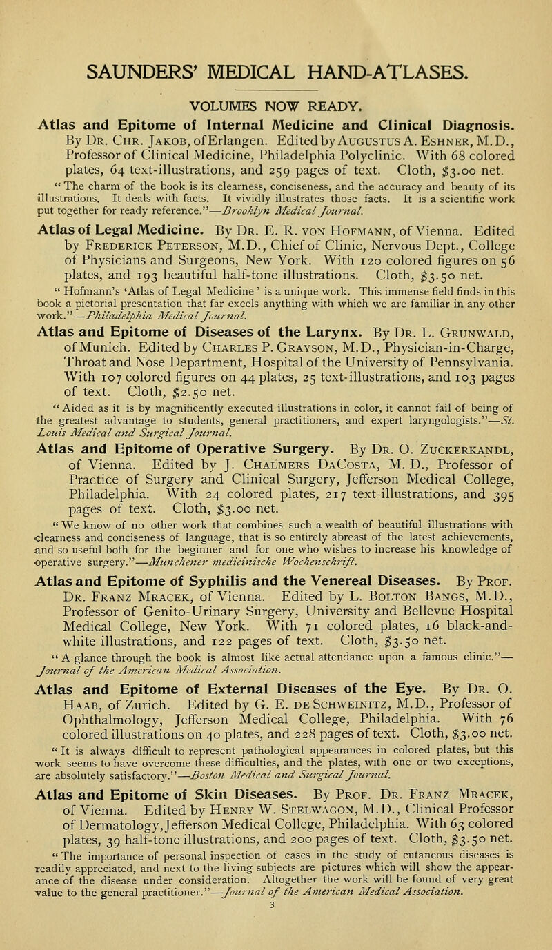 VOLUMES NOW READY. Atlas and Epitome of Internal Medicine and Clinical Diagnosis. By Dr. Chr. Jakob, of Erlangen. Edited by Augustus A. Eshner, M.D., Professor of Clinical Medicine, Philadelphia Polyclinic. With 68 colored plates, 64 text-illustrations, and 259 pages of text. Cloth, $3.00 net.  The charm of the book is its clearness, conciseness, and the accuracy and beauty of its illustrations. It deals with facts. It vividly illustrates those facts. It is a scientific work put together for ready reference.—Brooklyn Medical Journal. Atlas of Legal Medicine. By Dr. E. R. von Hofmann, of Vienna. Edited by Frederick Peterson, M.D., Chief of Clinic, Nervous Dept., College of Physicians and Surgeons, New York. With 120 colored figures on 56 plates, and 193 beautiful half-tone illustrations. Cloth, $3.50 net.  Hofmann's 'Atlas of Legal Medicine ' is a unique work. This immense field finds in this book a pictorial presentation that far excels anything with which we are familiar in any other work.—Philadelphia Medical Jonmal. Atlas and Epitome of Diseases of the Larynx. By Dr. L. Grunwald, of Munich. Edited by Charles P. Grayson, M.D., Physician-in-Charge, Throat and Nose Department, Hospital of the University of Pennsylvania. With 107 colored figures on 44 plates, 25 text-illustrations, and 103 pages of text. Cloth, $2.50 net.  Aided as it is by magnificently executed illustrations in color, it cannot fail of being of the greatest advantage to students, general practitioners, and expert laryngologists.—St. Louis Medical and Surgical Journal. Atlas and Epitome of Operative Surgery. By Dr. O. Zuckerkandl, of Vienna. Edited by J. Chalmers DaCosta, M. D., Professor of Practice of Surgery and Clinical Surgery, Jefferson Medical College, Philadelphia. With 24 colored plates, 217 text-illustrations, and 395 pages of text. Cloth, $3.00 net.  We know of no other work that combines such a wealth of beautiful illustrations with clearness and conciseness of language, that is so entirely abreast of the latest achievements, and so useful both for the beginner and for one who wishes to increase his knowledge of operative surgery.—Munchener medicinische Wochenschrift. Atlas and Epitome of Syphilis and the Venereal Diseases. By Prof. Dr. Franz Mracek, of Vienna. Edited by L. Bolton Bangs, M.D., Professor of Genito-Urinary Surgery, University and Bellevue Hospital Medical College, New York. With 71 colored plates, 16 black-and- white illustrations, and 122 pages of text. Cloth, $3.50 net.  A glance through the book is almost like actual attendance upon a famous clinic.— Journal of the American Medical Association. Atlas and Epitome of External Diseases of the Eye. By Dr. O. Haab, of Zurich. Edited by G. E. de Schweinitz, M.D., Professor of Ophthalmology, Jefferson Medical College, Philadelphia. With 76 colored illustrations on 40 plates, and 228 pages of text. Cloth, $3.00 net.  It is always difficult to represent pathological appearances in colored plates, but this work seems to have overcome these difficulties, and the plates, with one or two exceptions, are absolutely satisfactory.—Boston Medical and Surgical Journal. Atlas and Epitome of Skin Diseases. By Prof. Dr. Franz Mracek, of Vienna. Edited by Henry W. Stelwagon, M.D., Clinical Professor of Dermatology, Jefferson Medical College, Philadelphia. With 63 colored plates, 39 half-tone illustrations, and 200 pages of text. Cloth, $3.50 net.  The importance of personal inspection of cases in the study of cutaneous diseases is readily appreciated, and next to the living subjects are pictures which will show the appear- ance of the disease under consideration. Altogether the work will be found of very great value to the general practitioner.—Journal of the American Medical Association.
