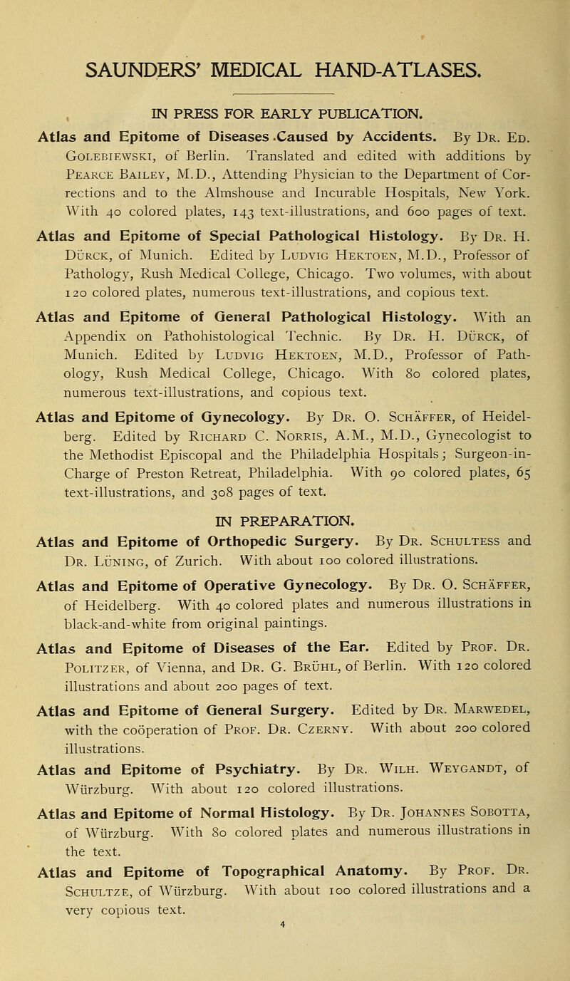 IN PRESS FOR EARLY PUBLICATION. Atlas and Epitome of Diseases -Caused by Accidents. By Dr. Ed. Golebiewski, of Berlin. Translated and edited with additions by Pearce Bailey, M.D., Attending Physician to the Department of Cor- rections and to the Almshouse and Incurable Hospitals, New York. With 40 colored plates, 143 text-illustrations, and 600 pages of text. Atlas and Epitome of Special Pathological Histology. By Dr. H. Durck, of Munich. Edited by Ludvig Hektoen, M.D., Professor of Pathology, Rush Medical College, Chicago. Two volumes, with about 120 colored plates, numerous text-illustrations, and copious text. Atlas and Epitome of General Pathological Histology. With an Appendix on Pathohistological Technic. By Dr. H. Durck, of Munich. Edited by Ludvig Hektoen, M.D., Professor of Path- ology, Rush Medical College, Chicago. With 80 colored plates, numerous text-illustrations, and copious text. Atlas and Epitome of Gynecology. By Dr. O. Schaffer, of Heidel- berg. Edited by Richard C. Norris, A.M., M.D., Gynecologist to the Methodist Episcopal and the Philadelphia Hospitals; Surgeon-in- Charge of Preston Retreat, Philadelphia. With 90 colored plates, 65 text-illustrations, and 308 pages of text. IN PREPARATION. Atlas and Epitome of Orthopedic Surgery. By Dr. Schultess and Dr. Luning, of Zurich. With about 100 colored illustrations. Atlas and Epitome of Operative Gynecology. By Dr. O. Schaffer, of Heidelberg. With 40 colored plates and numerous illustrations in black-and-white from original paintings. Atlas and Epitome of Diseases of the Ear. Edited by Prof. Dr. Politzer, of Vienna, and Dr. G. Bruhl, of Berlin. With 120 colored illustrations and about 200 pages of text. Atlas and Epitome of General Surgery. Edited by Dr. Marwedel, with the cooperation of Prof. Dr. Czerny. With about 200 colored illustrations. Atlas and Epitome of Psychiatry. By Dr. Wilh. Weygandt, of Wiirzburg. With about 120 colored illustrations. Atlas and Epitome of Normal Histology. By Dr. Johannes Sobotta, of Wiirzburg. With 80 colored plates and numerous illustrations in the text. Atlas and Epitome of Topographical Anatomy. By Prof. Dr. Schultze, of Wiirzburg. With about 100 colored illustrations and a very copious text.