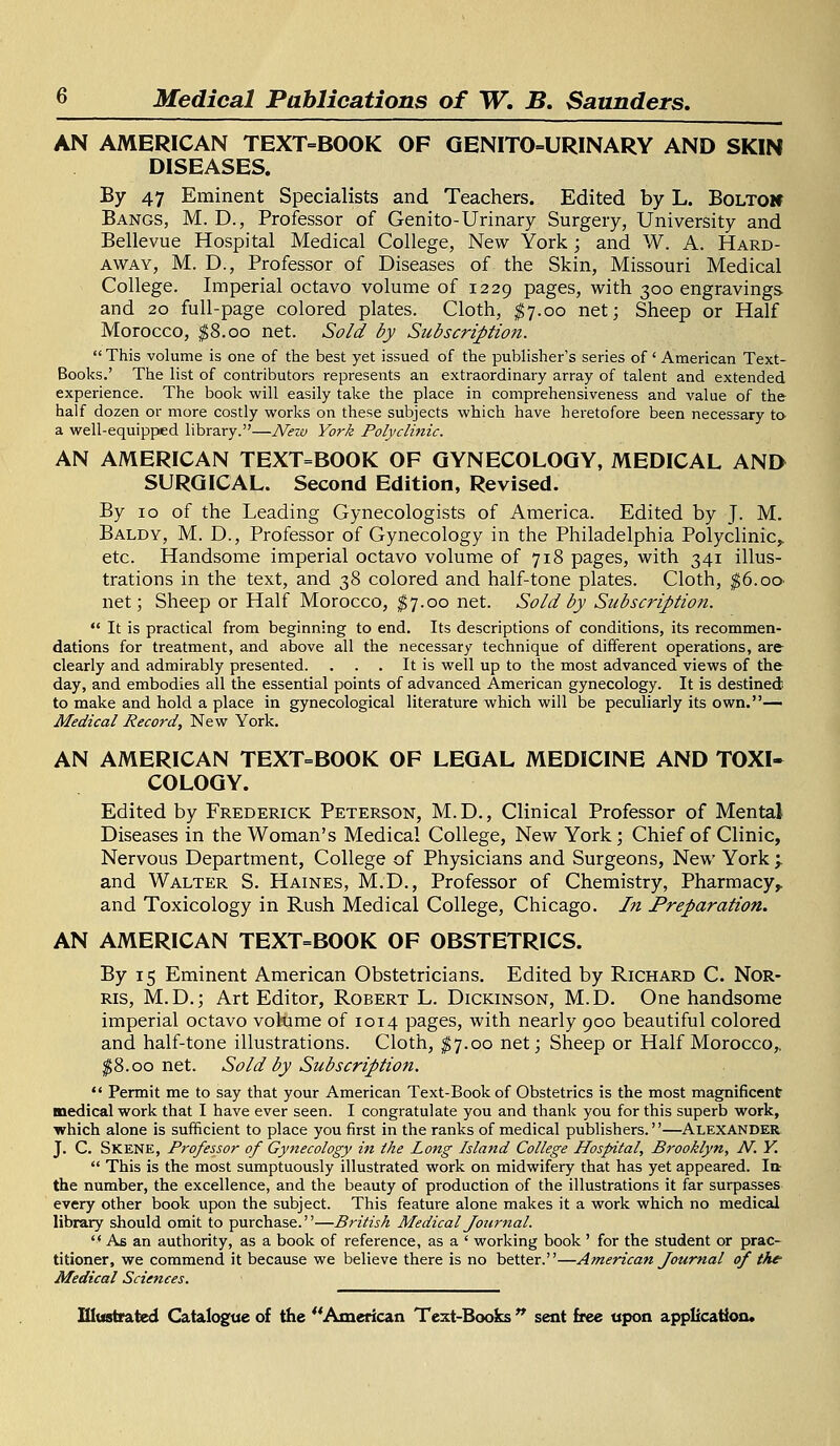 AN AMERICAN TEXT-BOOK OF GENITO-URINARY AND SKIN DISEASES. By 47 Eminent Specialists and Teachers. Edited by L. BoltoK Bangs, M. D., Professor of Genito-Urinary Surgery, University and Bellevue Hospital Medical College, New York ; and W. A. Hard- away, M. D., Professor of Diseases of the Skin, Missouri Medical College. Imperial octavo volume of 1229 pages, with 300 engravings and 20 full-page colored plates. Cloth, $7.00 net; Sheep or Half Morocco, $8.00 net. Sold by Subscriptio?i.  This volume is one of the best yet issued of the publisher's series of' American Text- Books.' The list of contributors represents an extraordinary array of talent and extended experience. The book will easily take the place in comprehensiveness and value of the half dozen or more costly works on these subjects which have heretofore been necessary to a well-equipped library.—New York Polyclinic. AN AMERICAN TEXT=BOOK OF GYNECOLOGY, MEDICAL AND SURGICAL. Second Edition, Revised. By 10 of the Leading Gynecologists of America. Edited by J. M. Baldy, M. D., Professor of Gynecology in the Philadelphia Polyclinic,, etc. Handsome imperial octavo volume of 718 pages, with 341 illus- trations in the text, and 38 colored and half-tone plates. Cloth, $6.oO' net; Sheep or Half Morocco, $7.00 net. Sold by Subscription.  It is practical from beginning to end. Its descriptions of conditions, its recommen- dations for treatment, and above all the necessary technique of different operations, are clearly and admirably presented. . . . It is well up to the most advanced views of the day, and embodies all the essential points of advanced American gynecology. It is destined to make and hold a place in gynecological literature which will be peculiarly its own.— Medical Record, New York. AN AMERICAN TEXT=BOOK OF LEGAL MEDICINE AND TOXI- COLOGY. Edited by Frederick Peterson, M. D., Clinical Professor of Mental Diseases in the Woman's Medical College, New York; Chief of Clinic, Nervous Department, College of Physicians and Surgeons, New York;. and Walter S. Haines, M.D., Professor of Chemistry, Pharmacy,, and Toxicology in Rush Medical College, Chicago. In Preparation. AN AMERICAN TEXT=BOOK OF OBSTETRICS. By 15 Eminent American Obstetricians. Edited by Richard C. Nor- ris, M.D.; Art Editor, Robert L. Dickinson, M.D. One handsome imperial octavo volume of 1014 pages, with nearly 900 beautiful colored and half-tone illustrations. Cloth, $7.00 net; Sheep or Half Morocco,, $8.00 net. Sold by Subscription.  Permit me to say that your American Text-Book of Obstetrics is the most magnificent medical work that I have ever seen. I congratulate you and thank you for this superb work, which alone is sufficient to place you first in the ranks of medical publishers.''—Alexander J. C. Skene, Professor of Gynecology in the Long Island College Hospital, Brooklyn, N. Y.  This is the most sumptuously illustrated work on midwifery that has yet appeared. la- the number, the excellence, and the beauty of production of the illustrations it far surpasses every other book upon the subject. This feature alone makes it a work which no medical library should omit to purchase.—British Medical Journal.  As an authority, as a book of reference, as a ' working book ' for the student or prac- titioner, we commend it because we believe there is no better.—American Journal of the Medical Sciences.