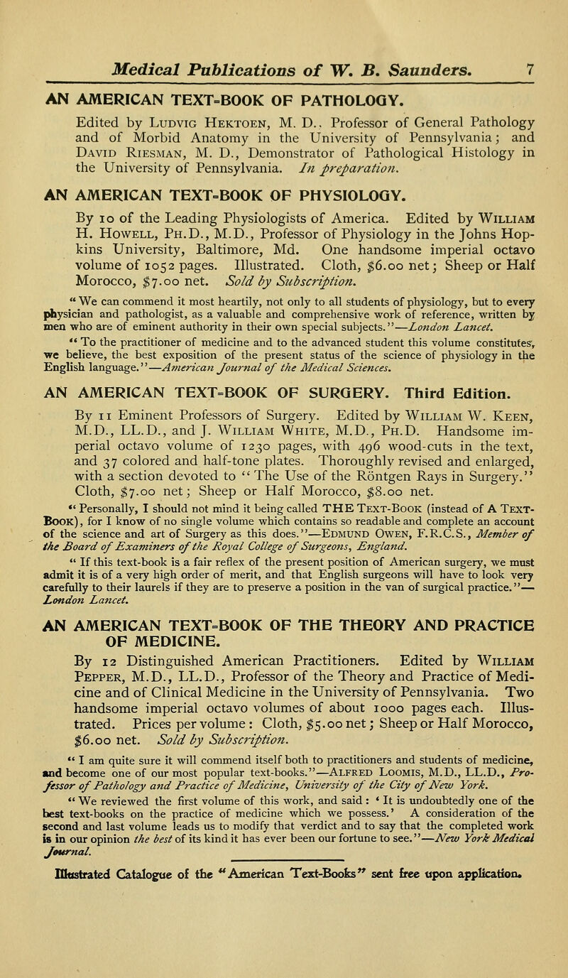 AN AMERICAN TEXT-BOOK OF PATHOLOGY. Edited by Ludvig Hektoen, M. D.. Professor of General Pathology and of Morbid Anatomy in the University of Pennsylvania; and David Riesman, M. D., Demonstrator of Pathological Histology in the University of Pennsylvania. In preparation. AN AMERICAN TEXT-BOOK OF PHYSIOLOGY. By i o of the Leading Physiologists of America. Edited by William H. Howell, Ph.D., M.D., Professor of Physiology in the Johns Hop- kins University, Baltimore, Md. One handsome imperial octavo volume of 1052 pages. Illustrated. Cloth, $6.00 net; Sheep or Half Morocco, $7.00 net. Sold by Subscription.  We can commend it most heartily, not only to all students of physiology, but to every physician and pathologist, as a valuable and comprehensive work of reference, written by men who are of eminent authority in their own special subjects.—London Lancet.  To the practitioner of medicine and to the advanced student this volume constitutes', we believe, the best exposition of the present status of the science of physiology in the English language.—American Journal of the Medical Sciences. AN AMERICAN TEXT=BOOK OF SURGERY. Third Edition. By n Eminent Professors of Surgery. Edited by William W. Keen, M.D., LL.D., and J. William White, M.D., Ph.D. Handsome im- perial octavo volume of 1230 pages, with 496 wood-cuts in the text, and 37 colored and half-tone plates. Thoroughly revised and enlarged, with a section devoted to  The Use of the Rontgen Rays in Surgery. Cloth, $7.00 net; Sheep or Half Morocco, $8.00 net. «* Personally, I should not mind it being called THE Text-Book (instead of A Text- Book) , for I know of no single volume which contains so readable and complete an account of the science and art of Surgery as this does.—Edmund Owen, F.R.C.S., Member of the Board of Examiners of the Royal College of Surgeons, England.  If this text-book is a fair reflex of the present position of American surgery, we must admit it is of a very high order of merit, and that English surgeons will have to look very carefully to their laurels if they are to preserve a position in the van of surgical practice.— London Lancet. AN AMERICAN TEXT=BOOK OF THE THEORY AND PRACTICE OF MEDICINE. By 12 Distinguished American Practitioners. Edited by William Pepper, M.D., LL.D., Professor of the Theory and Practice of Medi- cine and of Clinical Medicine in the University of Pennsylvania. Two handsome imperial octavo volumes of about 1000 pages each. Illus- trated. Prices per volume: Cloth, $5.00 net; Sheep or Half Morocco, $6.00 net. Sold by Subscription.  I am quite sure it will commend itself both to practitioners and students of medicine, and become one of our most popular text-books.—Alfred Loomis, M.D., LL.D., Pro- fessor of Pathology and Practice of Medicine, University of the City of New York.  We reviewed the first volume of this work, and said : ' It is undoubtedly one of the best text-books on the practice of medicine which we possess.' A consideration of the second and last volume leads us to modify that verdict and to say that the completed work is in our opinion the best of its kind it has ever been our fortune to see.—New York Medical Journal.