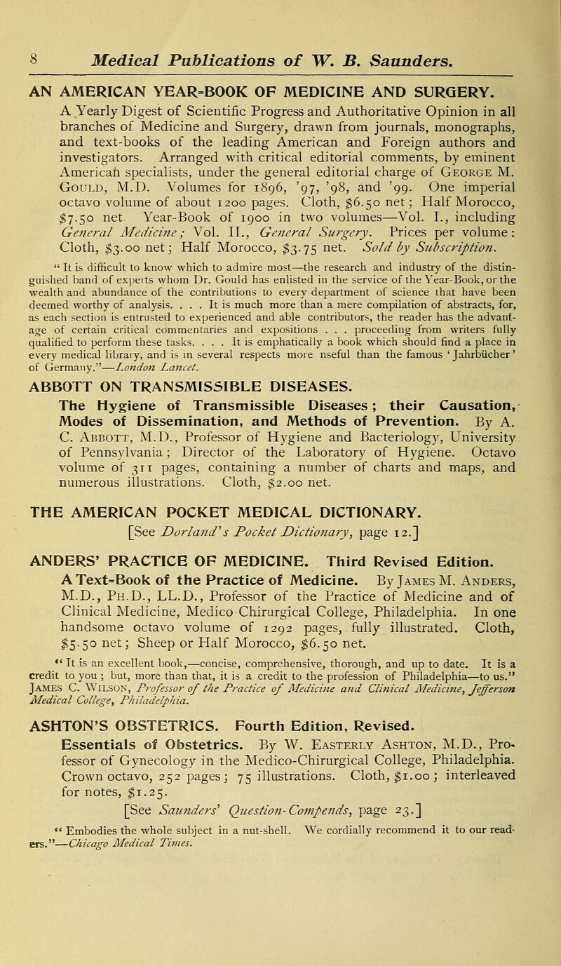 AN AMERICAN YEAR=BOOK OF MEDICINE AND SURGERY. A Yearly Digest of Scientific Progress and Authoritative Opinion in all branches of Medicine and Surgery, drawn from journals, monographs, and text-books of the leading American and Foreign authors and investigators. Arranged with critical editorial comments, by eminent American specialists, under the general editorial charge of George M. Gould, M.D. Volumes for 1896, '97, '98, and '99. One imperial octavo volume of about 1200 pages. Cloth, $6.50 net; Half Morocco, $7.50 net. Year-Book of 1900 in two volumes—Vol. I., including General Medicine; Vol. II., General Surgery. Prices per volume: Cloth, $3.00 net; Half Morocco, $3.75 net. Sold by Subscriptio?i.  It is difficult to know which to admire most—the research and industry of the distin- guished band of experts whom Dr. Gould has enlisted in the service of the Year-Book, or the wealth and abundance of the contributions to every department of science that have been deemed worthy of analysis. ... It is much more than a mere compilation of abstracts, for, as each section is entrusted to experienced and able contributors, the reader has the advant- age of certain critical commentaries and expositions . . . proceeding from writers fully qualified to perform these tasks. ... It is emphatically a book which should find a place in every medical library, and is in several respects more useful than the famous ' Jahrbiicher' of Germany.—London Laitcet. ABBOTT ON TRANSMISSIBLE DISEASES. The Hygiene of Transmissible Diseases; their Causation, Modes of Dissemination, and Methods of Prevention. By A. C. Abbott, M.D., Professor of Hygiene and Bacteriology, University of Pennsylvania; Director of the Laboratory of Hygiene. Octavo volume of 311 pages, containing a number of charts and maps, and numerous illustrations. Cloth, $2.00 net. THE AMERICAN POCKET MEDICAL DICTIONARY. [See Dor land's Pocket Dictionary, page 12.] ANDERS' PRACTICE OF MEDICINE. Third Revised Edition. AText=Book of the Practice of Medicine. By James M. Anders, M.D., Ph.D., LL.D., Professor of the Practice of Medicine and of Clinical Medicine, Medico Chirurgical College, Philadelphia. In one handsome octavo volume of 1292 pages, fully illustrated. Cloth, $5.50 net; Sheep or Half Morocco, $6.50 net.  It is an excellent book,—concise, comprehensive, thorough, and up to date. It is a credit to you ; but, more than that, it is a credit to the profession of Philadelphia—to us. James C. Wilson, P?-ofessor of the Practice of Medicine and Clinical Medicine, fefferson Medical College, Philadelphia. ASHTON'S OBSTETRICS. Fourth Edition, Revised. Essentials of Obstetrics. By W. Easterly Ashton, M.D., Pro. fessor of Gynecology in the Medico-Chirurgical College, Philadelphia. Crown octavo, 252 pages ; 75 illustrations. Cloth, $1.00; interleaved for notes, $1.25. [See Saunders1 Question-Compends, page 23.]  Embodies the whole subject in a nut-shell. We cordially recommend it to our read- ers.—Chicago Medical Ti?nes.