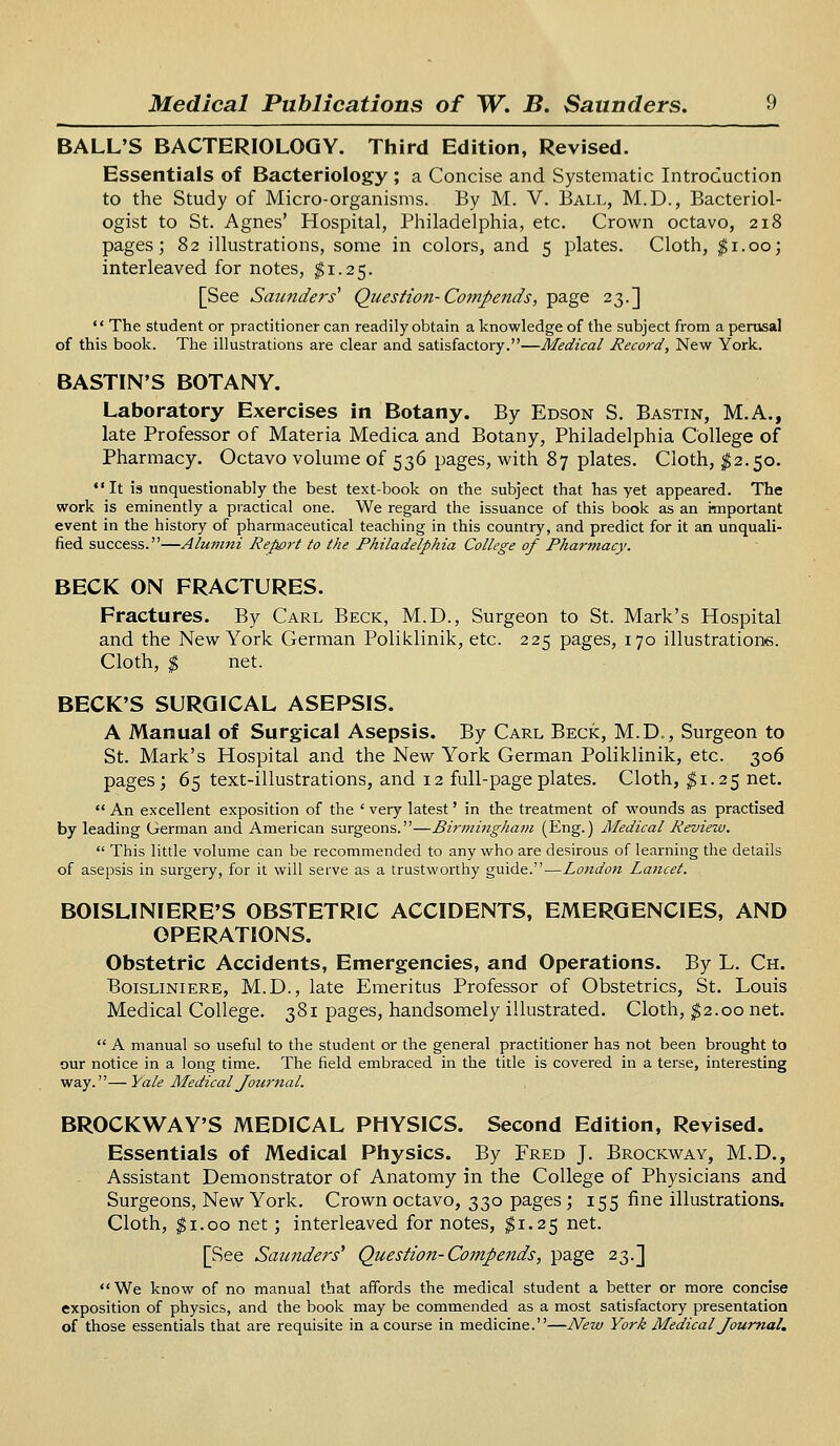 BALL'S BACTERIOLOGY. Third Edition, Revised. Essentials of Bacteriology ; a Concise and Systematic Introduction to the Study of Micro-organisms. By M. V. Ball, M.D., Bacteriol- ogist to St. Agnes' Hospital, Philadelphia, etc. Crown octavo, 218 pages; 82 illustrations, some in colors, and 5 plates. Cloth, $1.00; interleaved for notes, $1.25. [See Saunders1 Question- Compends, page 23.]  The student or practitioner can readily obtain a knowledge of the subject from a perusal of this book. The illustrations are clear and satisfactory.—Medical Record, New York. BASTIN'S BOTANY. Laboratory Exercises in Botany. By Edson S. Bastin, M.A., late Professor of Materia Medica and Botany, Philadelphia College of Pharmacy. Octavo volume of 536 pages, with 87 plates. Cloth, $2.50.  It is unquestionably the best text-book on the subject that has yet appeared. The work is eminently a practical one. We regard the issuance of this book as an important event in the history of pharmaceutical teaching in this country, and predict for it an unquali- fied success.—Alumni Report to the Philadelphia College of Pharmacy. BECK ON FRACTURES. Fractures. By Carl Beck, M.D., Surgeon to St. Mark's Hospital and the New York German Poliklinik, etc. 225 pages, 170 illustrations. Cloth, $ net. BECK'S SURGICAL ASEPSIS. A Manual of Surgical Asepsis. By Carl Beck, M.D., Surgeon to St. Mark's Hospital and the New York German Poliklinik, etc. 306 pages; 65 text-illustrations, and 12 full-page plates. Cloth, $1.25 net. An excellent exposition of the 'very latest' in the treatment of wounds as practised by leading German and American surgeons.—Birmingham (Eng.) Medical Review.  This little volume can be recommended to any who are desirous of learning the details of asepsis in surgery, for it will serve as a trustworthy guide.—London La7icet. BOISLINIERE'S OBSTETRIC ACCIDENTS, EMERGENCIES, AND OPERATIONS. Obstetric Accidents, Emergencies, and Operations. By L. Ch. Boisliniere, M.D., late Emeritus Professor of Obstetrics, St. Louis Medical College. 381 pages, handsomely illustrated. Cloth, $2.00 net.  A manual so useful to the student or the general practitioner has not been brought to our notice in a long time. The field embraced in the title is covered in a terse, interesting way.—Yale Medical Journal. BROCKWAY'S MEDICAL PHYSICS. Second Edition, Revised. Essentials of Medical Physics. By Fred J. Brockway, M.D., Assistant Demonstrator of Anatomy in the College of Physicians and Surgeons, New York. Crown octavo, 330 pages; 155 fine illustrations. Cloth, $1.00 net; interleaved for notes, $1.25 net. [See Saunders1 Question-Compends, page 23.] We know of no manual that affords the medical student a better or more concise exposition of physics, and the book may be commended as a most satisfactory presentation of those essentials that are requisite in a course in medicine.—New York Medical Journal.