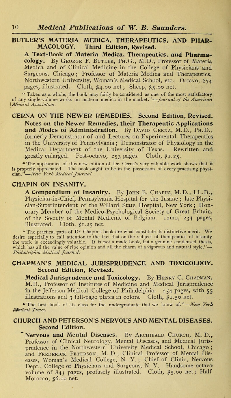 BUTLER'S MATERIA MEDICA, THERAPEUTICS, AND PHAR- MACOLOGY. Third Edition, Revised. A Text=Book of Materia Medica, Therapeutics, and Pharma- cology. By George F. Butler, Ph.G., M.D., Professor of Materia Medica and of Clinical Medicine in the College of Physicians and Surgeons, Chicago; Professor of Materia Medica and Therapeutics, Northwestern University, Woman's Medical School, etc. Octavo, 874 pages, illustrated. Cloth, $4.00 net; Sheep, $5.00 net. Taken as a whole, the book may fairly be considered as one of the most satisfactory of any single-volume works on materia medica in the market,—-Journal of the American I Medical Association. CERNA ON THE NEWER REMEDIES. Second Edition, Revised. Notes on the Newer Remedies, their Therapeutic Applications and Modes of Administration. By David Cerna, M.D., Ph.D., formerly Demonstrator of and Lecture* on Experimental Therapeutics in the University of Pennsylvania; Demonstrator of Physiology in the Medical Department of the University of Texas. Rewritten and greatly enlarged. Post-octavo, 253 pages. Cloth, $1.25.  The appearance of this new edition of Dr. Cerna's very valuable work shows that it is properly appreciated. The book ought to be in the possession of every practising physi- cian.—New York Medical Journal. CHAPIN ON INSANITY. A Compendium of Insanity. By John B. Chapin, M.D., LL.D., Physician-in-Chief, Pennsylvania Hospital for the Insane; late Physi- cian-Superintendent of the Willard State Hospital, New York; Hon- orary Member of the Medico-Psychological Society of Great Britain, of the Society of Mental Medicine of Belgium. i2mo, 234 pages, illustrated. Cloth, $1.25 net.  The practical parts of Dr. Chapin's book are what constitute its distinctive merit. We desire especially to call attention to the fact that on the subject of therapeutics of insanity the work is exceedingly valuable. It is not a made book, but a genuine condensed thesis, which has all the value of ripe opinion and all the charm of a vigorous and natural style.— Philadelphia Medical Journal. CHAPMAN'S MEDICAL JURISPRUDENCE AND TOXICOLOGY. Second Edition, Revised. Medical Jurisprudence and Toxicology. By Henry C. Chapman, M.D., Professor of Institutes of Medicine and Medical Jurisprudence in the Jefferson Medical College of Philadelphia. 254 pages, with 55 illustrations and 3 full-page plates in colors. Cloth, $1.50 net. The best book of its class for the undergraduate that we know of.—New York frfedical Times. CHURCH AND PETERSON'S NERVOUS AND MENTAL DISEASES. Second Edition. ~ Nervous and Mental Diseases. By Archibald Church, M. D., Professor of Clinical Neurology, Mental Diseases, and Medical Juris- prudence in the Northwestern University Medical School, Chicago; and Frederick Peterson, M. D., Clinical Professor of Mental Dis- eases, Woman's Medical College, N. Y. ; Chief of Clinic, Nervous Dept., College of Physicians and Surgeons, N. Y. Handsome octavo volume of 843 pages, profusely illustrated. Cloth, $5.00 net; Half Morocco, $6.00 net.