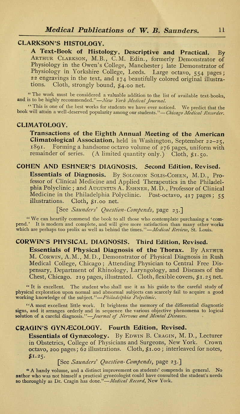 CLARKSON'S HISTOLOGY. A Text-Book of Histology, Descriptive and Practical. By Arthur Clarkson, M.B., CM. Edin., formerly Demonstrator of Physiology in the Owen's College, Manchester; late Demonstrator of Physiology in Yorkshire College, Leeds. Large octavo, 554 pages; 22 engravings in the text, and 174 beautifully colored original illustra- tions. Cloth, strongly bound, $4.00 net.  The work must be considered a valuable addition to the list of available text-books, and is to be highly recommended.—New York Medical Journal. This is one of the best works for students we have ever noticed. We predict that the book will attain a well-deserved popularity among our students.— Chicago Medical Recorder. CLIMATOLOGY. Transactions of the Eighth Annual Meeting of the American Climatological Association, held in Washington, September 22-25, 1891. Forming a handsome octavo volume of 276 pages, uniform with remainder of series. (A limited quantity only.) Cloth, #1.50. COHEN AND ESHNER'S DIAGNOSIS. Second Edition, Revised. Essentials of Diagnosis. By Solomon Solis-Cohen, M.D., Pro- fessor of Clinical Medicine and Applied Therapeutics in the Philadel- phia Polyclinic; and Augustus A. Eshner, M.D., Professor of Clinical Medicine in the Philadelphia Polyclinic. Post-octavo, 417 pages; 55 illustrations. Cloth, $1.00 net. [See Saunders' Question-Compends, page 23.] We can heartily commend the book to all those who contemplate purchasing a 'com- pend.' It is modern and complete, and will give more satisfaction than many other works which are perhaps too prolix as well as behind the times.—Medical Review, St. Louis. CORWIN'S PHYSICAL DIAGNOSIS. Third Edition, Revised. Essentials of Physical Diagnosis of the Thorax. By Arthur M. Corwin, A.M., M.D., Demonstrator of Physical Diagnosis in Rush Medical College, Chicago; Attending Physician to Central Free Dis- pensary, Department of Rhinology, Laryngology, and Diseases of the Chest, Chicago. 219 pages, illustrated. Cloth, flexible covers, $1.25 net.  It is excellent. The student who shall use it as his guide to the careful study of physical exploration upon normal and abnormal subjects can scarcely fail to acquire a good working knowledge of the subject.—Philadelphia Polyclinic. A most excellent little work. It brightens the memory of the differential diagnostic signs, and it arranges orderly and in sequence the various objective phenomena to logical solution of a careful diagnosis.—Journal of Nervous and Mental Diseases. CRAGIN'S GYNAECOLOGY. Fourth Edition, Revised. Essentials of Gynaecology. By Edwin B. Cragin, M. D., Lecturer in Obstetrics, College of Physicians and Surgeons, New York. Crown octavo, 200 pages; 62 illustrations. Cloth, $1.00; interleaved for notes, #1-25- [See Saunders'1 Question-Compends, page 23.]  A handy volume, and a distinct improvement on students' compends in general. No author who was not himself a practical gynecologist could have consulted the student's needs so thoroughly as Dr. Cragin has done.—Medical Record, New York.