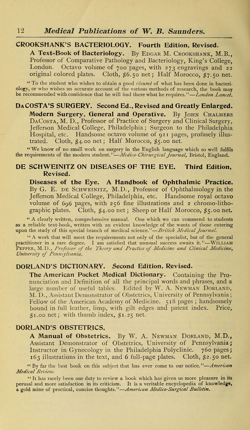 CROOKSHANK'S BACTERIOLOGY. Fourth Edition, Revised. A Text=Book of Bacteriology. By Edgar M. Crookshank, M.B., Professor of Comparative Pathology and Bacteriology, King's College, London. Octavo volume of 700 pages, with 273 engravings and 22 original colored plates. Cloth, $6.50 net; Half Morocco, $7.50 net.  To the student who wishes to obtain a good resume of what has been done in bacteri- ology, or who wishes an accurate account of the various methods of research, the book may be recommended with confidence that he will find there what he requires.—London Lancet. Da COSTA'S SURGERY. Second Ed., Revised and Greatly Enlarged. Modern Surgery, General and Operative. By John Chalmers DaCosta, M. D., Professor of Practice of Surgery and Clinical Surgery, Jefferson Medical College, Philadelphia; Surgeon to the Philadelphia Hospital, etc. Handsome octavo volume of 911 pages, profusely illus- trated. Cloth, $4.00 net; Half Morocco, $5.00 net. We know of no small work on surgery in the English language which so well fulfils the requirements of the modern student.—Medico-Chirurgical Journal, Bristol, England. DE SCHWEINITZ ON DISEASES OF THE EYE. Third Edition, Revised. Diseases of the Eye. A Handbook of Ophthalmic Practice. By G. E. de Schweinitz, M.D., Professor of Ophthalmology in the Jefferson Medical College, Philadelphia, etc. Handsome royal octavo volume of 696 pages, with 256 fine illustrations and 2 chromo-litho- graphic plates. Cloth, $4.00 net; Sheep or Half Morocco, $5.00 net.  A clearly written, comprehensive manual. One which we can commend to students as a reliable text-book, written with an evident knowledge of the wants of those entering upon the study of this special branch of medical science.—British Medical Journal.  A work that will meet the requirements not only of the specialist, but of the general practitioner in a rare degree. I am satisfied that unusual success awaits it.—William Pepper, M.D., Professor of the Theory and Practice of Medicine and Clinical Medicine, University of Pennsylvania. DORLAND'S DICTIONARY. Second Edition, Revised. The American Pocket Medical Dictionary. Containing the Pro- nunciation and Definition of all the principal words and phrases, and a large number of useful tables. Edited by W. A. Newman Dorland, M. D., Assistant Demonstrator of Obstetrics, University of Pennsylvania; Fellow of the American Academy of Medicine. 518 pages ; handsomely bound in full leather, limp, with gilt edges and patent index. Price, $1.00 net; with thumb index, $1.25 net. DORLAND'S OBSTETRICS. A Manual of Obstetrics. By W. A. Newman Dorland, M.D., Assistant Demonstrator of Obstetrics, University of Pennsylvania; Instructor in Gynecology in the Philadelphia Polyclinic. 760 pages; 163 illustrations in the text, and 6 full-page plates. Cloth, $2.50 net. By far the best book on this subject that has ever come to our notice.—American Medical Review.  It has rarely been our duty to review a book which has given us more pleasure in its perusal and more satisfaction in its criticism. It is a veritable encyclopedia of knowledge, a gold mine of practical, concise thoughts.—American Medico-Surgical Bulletin.