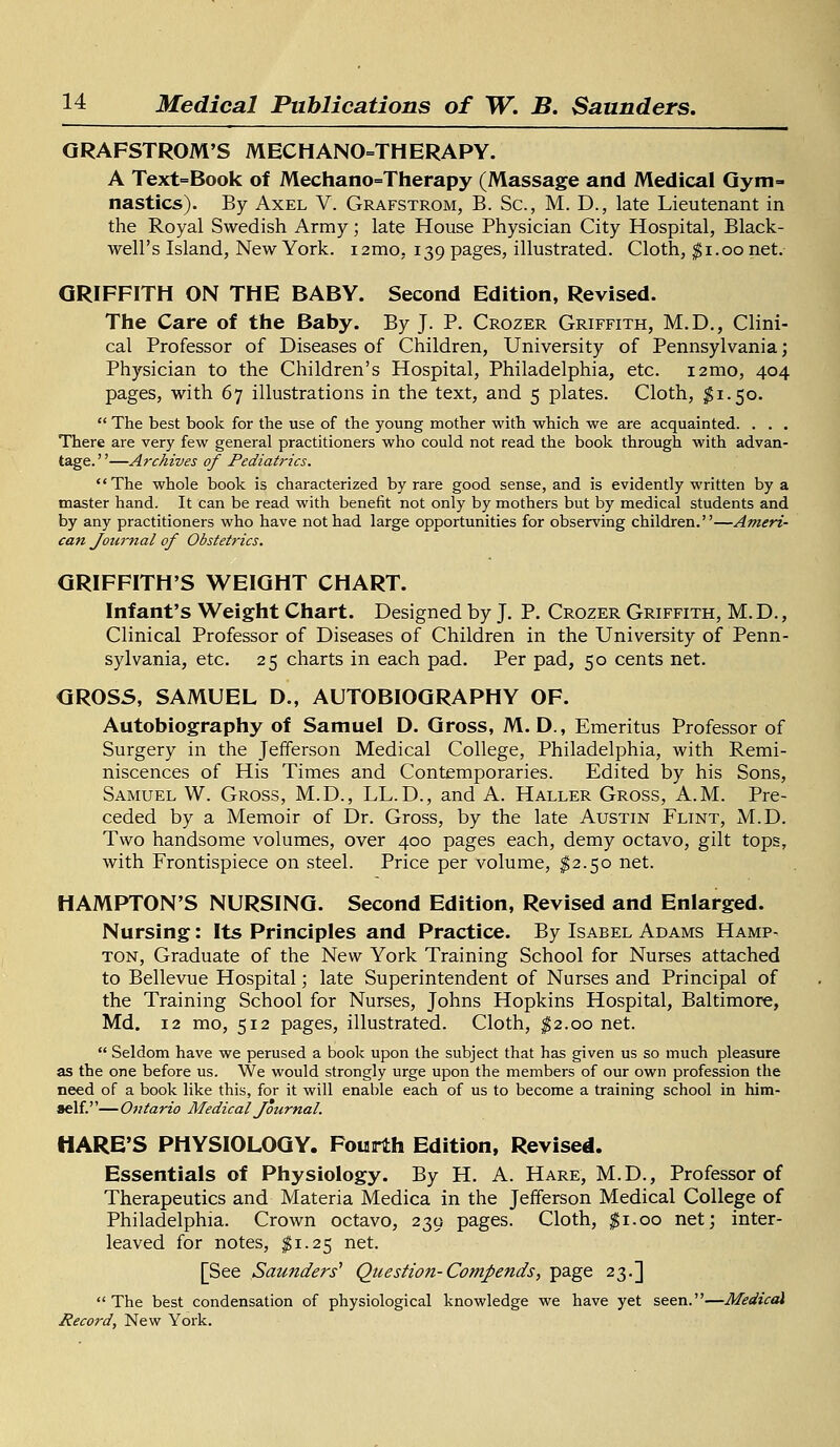 GRAFSTROM'S MECHANOTHERAPY. A Text=Book of Mechanotherapy (Massage and Medical Gym- nastics). By Axel V. Grafstrom, B. Sc, M. D., late Lieutenant in the Royal Swedish Army; late House Physician City Hospital, Black- well's Island, New York, nmo, 139 pages, illustrated. Cloth, $1.00 net. GRIFFITH ON THE BABY. Second Edition, Revised. The Care of the Baby. By J. P. Crozer Griffith, M.D., Clini- cal Professor of Diseases of Children, University of Pennsylvania; Physician to the Children's Hospital, Philadelphia, etc. i2mo, 404 pages, with 67 illustrations in the text, and 5 plates. Cloth, #1.50.  The best book for the use of the young mother with which we are acquainted. . . . There are very few general practitioners who could not read the book through with advan- tage.—Archives of Pediatrics. The whole book is characterized by rare good sense, and is evidently written by a master hand. It can be read with benefit not only by mothers but by medical students and by any practitioners who have not had large opportunities for observing children.—Ameri- can Journal of Obstetrics. GRIFFITH'S WEIGHT CHART. Infant's Weight Chart. Designed by J. P. Crozer Griffith, M.D., Clinical Professor of Diseases of Children in the University of Penn- sylvania, etc. 25 charts in each pad. Per pad, 50 cents net. GROSS, SAMUEL D., AUTOBIOGRAPHY OF. Autobiography of Samuel D. Gross, M. D., Emeritus Professor of Surgery in the Jefferson Medical College, Philadelphia, with Remi- niscences of His Times and Contemporaries. Edited by his Sons, Samuel W. Gross, M.D., LL.D., and A. Hauler Gross, A.M. Pre- ceded by a Memoir of Dr. Gross, by the late Austin Flint, M.D. Two handsome volumes, over 400 pages each, demy octavo, gilt tops, with Frontispiece on steel. Price per volume, $2.50 net. HAMPTON'S NURSING. Second Edition, Revised and Enlarged. Nursing: Its Principles and Practice. By Isabel Adams Hamp- ton, Graduate of the New York Training School for Nurses attached to Bellevue Hospital; late Superintendent of Nurses and Principal of the Training School for Nurses, Johns Hopkins Hospital, Baltimore, Md. 12 mo, 512 pages, illustrated. Cloth, $2.00 net.  Seldom have we perused a book upon the subject that has given us so much pleasure as the one before us. We would strongly urge upon the members of our own profession the need of a book like this, for it will enable each of us to become a training school in him- self.— Ontario Medical Journal. HARE'S PHYSIOLOGY. Fourth Edition, Revised. Essentials of Physiology. By H. A. Hare, M.D., Professor of Therapeutics and Materia Medica in the Jefferson Medical College of Philadelphia. Crown octavo, 239 pages. Cloth, $1.00 net; inter- leaved for notes, #1.25 net. [See Saunders'' Question-Compends, page 23.] The best condensation of physiological knowledge we have yet seen.—Medical Record, New York.