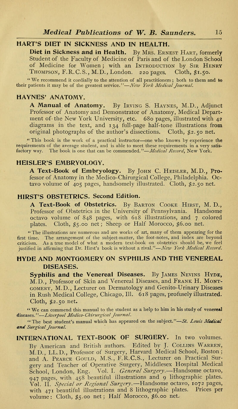 HART'S DIET IN SICKNESS AND IN HEALTH. Diet in Sickness and in Health. By Mrs. Ernest Hart, formerly Student of the Faculty of Medicine of Paris and of the London School of Medicine for Women; with an Introduction by Sir Henry Thompson, F.R.C.S., M.D., London. 220 pages. Cloth, #1.50.  We recommend it cordially to the attention of all practitioners; both to them and to their patients it may be of the greatest service.—New York Medical Journal. HAYNES' ANATOMY. A Manual, of Anatomy. By Irving S. Haynes, M.D., Adjunct Professor of Anatomy and Demonstrator of Anatomy, Medical Depart- ment of- the New York University, etc. 680 pages, illustrated with 42 diagrams in the text, and 134 full-page half-tone illustrations from original photographs of the author's dissections. Cloth, $2.50 net.  This book is the work of a practical instructor—one who knows by experience the requirements of the average student, and is able to meet these requirements in a very satis- factory way. The book is one that can be commended.—Medical Record, New York. HEISLER'S EMBRYOLOGY. A Text=Book of Embryology. By John C. Heisler, M.D., Pro- fessor of Anatomy in the Medico-Chirurgical College, Philadelphia. Oc- tavo volume of 405 pages, handsomely illustrated. Cloth, $2.50 net. HIRST'S OBSTETRICS. Second Edition. A Text=Book of Obstetrics. By Barton Cooke Hirst, M. D., Professor of Obstetrics in the University of Pennsylvania. Handsome octavo volume of 848 pages, with 618 illustrations, and 7 colored plates. Cloth, $5.00 net; Sheep or Half Morocco, $6.00 net.  The illustrations are numerous and are works of art, many of them appearing for the first time. The arrangement of the subject-matter, the foot-notes, and index are beyond criticism. As a true model of what a modern text-book on obstetrics should be, we feel justified in affirming that Dr. Hirst's book is without a rival.—New York Medical Record. HYDE AND MONTGOMERY ON SYPHILIS AND THE VENEREAL DISEASES. Syphilis and the Venereal Diseases. By James Nevins Hyde, M.D., Professor of Skin and Venereal Diseases, and Frank H. Mont- gomery, M.D., Lecturer on Dermatology and Genito-Urinary Diseases in Rush Medical College, Chicago, 111. 618 pages, profusely illustrated. Cloth, $2.50 net.  We can commend this manual to the student as a help to him in his study of venereal diseases.''—Liverpool Medico- Chirurgical Journal. The best student's manual which has appeared on the subject.—St. Louis Medical and Surgical Journal. INTERNATIONAL TEXT=BOOK OF SURGERY. In two volumes. By American and British authors. Edited by J. Collins Warren, M.D., LL.D., Professor of Surgery, Harvard Medical School, Boston; and A. Pearce Gould, M.S., F.R.C.S., Lecturer on Practical Sur- gery and Teacher of Operative Surgery, Middlesex Hospital Medical School, London, Eng. Vol. I. General Surgery.—Handsome octavo, 947 pages, with 458 beautiful illustrations and 9 lithographic plates. Vol. II. Special or Regional Surgery.—Handsome octavo, 1072 pages, with 471 beautiful illustrations and 8 lithographic plates. Prices per volume: Cloth, $5.00 net; Half Morocco, $6.00 net.'