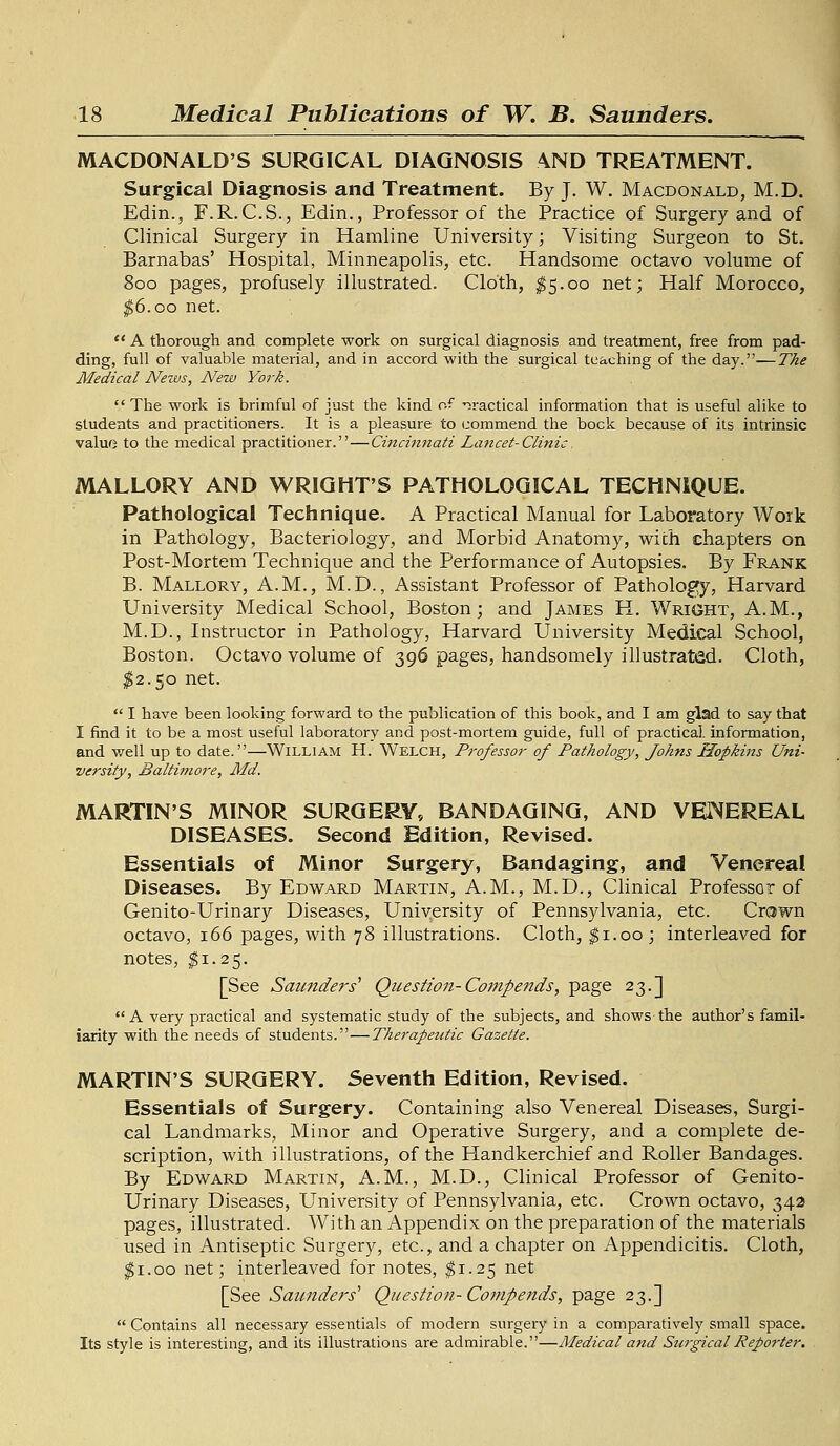 MACDONALD'S SURGICAL DIAGNOSIS AND TREATMENT. Surgical Diagnosis and Treatment. By J. W. Macdonald, M.D. Edin., F.R. C.S., Edin., Professor of the Practice of Surgery and of Clinical Surgery in Hamline University; Visiting Surgeon to St. Barnabas' Hospital, Minneapolis, etc. Handsome octavo volume of 800 pages, profusely illustrated. Cloth, $5.00 net; Half Morocco, $6.00 net.  A thorough and complete work on surgical diagnosis and treatment, free from pad- ding, full of valuable material, and in accord with the surgical teaching of the day.—The Medical Nexvs, New York. The work is brimful of just the kind of practical information that is useful alike to students and practitioners. It is a pleasure to commend the bock because of its intrinsic value to the medical practitioner.—Cincinnati La?icet-Clinic. MALLORY AND WRIGHT'S PATHOLOGICAL TECHNIQUE. Pathological Technique. A Practical Manual for Laboratory Work in Pathology, Bacteriology, and Morbid Anatomy, with chapters on Post-Mortem Technique and the Performance of Autopsies. By Frank B. Mallory, A.M., M.D., Assistant Professor of Pathology, Harvard University Medical School, Boston; and James H. Wright, A.M., M.D., Instructor in Pathology, Harvard University Medical School, Boston. Octavo volume of 396 pages, handsomely illustrated. Cloth, $2.50 net.  I have been looking forward to the publication of this book, and I am glad to say that I find it to be a most useful laboratory and post-mortem guide, full of practical, information, and well up to date.—Willi am H. Welch, Professor of Pathology, Johns Hopkins Uni- versity, Baltimore, Aid. MARTIN'S MINOR SURGERY, BANDAGING, AND VENEREAL DISEASES. Second Edition, Revised. Essentials of Minor Surgery, Bandaging, and Venereal Diseases. By Edward Martin, A.M., M.D., Clinical Professor of Genito-Urinary Diseases, University of Pennsylvania, etc. Crown octavo, 166 pages, with 78 illustrations. Cloth, $1.00; interleaved for notes, $1.25. [See Saunders' Question-Compends, page 23.] A very practical and systematic study of the subjects, and shows the author's famil- iarity with the needs of students.—Therapeutic Gazette. MARTIN'S SURGERY. Seventh Edition, Revised. Essentials of Surgery. Containing also Venereal Diseases, Surgi- cal Landmarks, Minor and Operative Surgery, and a complete de- scription, with illustrations, of the Handkerchief and Roller Bandages. By Edward Martin, A.M., M.D., Clinical Professor of Genito- Urinary Diseases, University of Pennsylvania, etc. Crown octavo, 342 pages, illustrated. With an Appendix on the preparation of the materials used in Antiseptic Surgery, etc., and a chapter on Appendicitis. Cloth, $1.00 net; interleaved for notes, $1.25 net [See Saimders' Question-Compends, page 23.]  Contains all necessary essentials of modern surgery in a comparatively small space. Its style is interesting, and its illustrations are admirable.—Medical and Surgical Reporter.