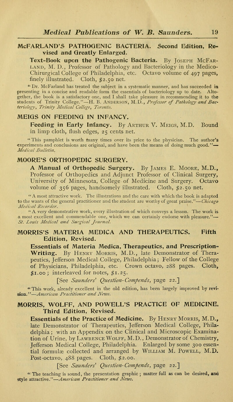 McFARLAND'S PATHOGENIC BACTERIA. Second Edition, Re- vised and Greatly Enlarged. Text=Book upon the Pathogenic Bacteria. By Joseph McFar- land, M. D., Professor of Pathology and Bacteriology in the Medico- Chirurgical College of Philadelphia, etc. Octavo volume of 497 pages, finely illustrated. Cloth, $2,50 net.  Dr. McFarland has treated the subject in a systematic manner, and has succeeded in presenting in a concise and readable form the essentials of bacteriology up to date. Alto- gether, the book is a satisfactory one, and I shall take pleasure in recommending it to the students of Trinity College.—H. B. Anderson, M.D., Professor of Pathology and Bac- teriology', Trinity Medical College, Torotito. MEIGS ON FEEDING IN INFANCY. Feeding in Early Infancy. By Arthur V. Meigs, M.D. Bound in limp cloth, flush edges, 25 cents net.  This pamphlet is worth many times over its price to the physician. The author's «xperiments and conclusions are original, and have been the means of doing much good.— Medical Bulletin. MOORE'S ORTHOPEDIC SURGERY. A Manual of Orthopedic Surgery. By James E. Moore, M.D., Professor of Orthopedics and Adjunct Professor of Clinical Surgery, University of Minnesota, College of Medicine and Surgery. Octavo volume of 356 pages, handsomely illustrated. Cloth, $2.50 net. A most attractive work. The illustrations and the care with which the book is adapted to the wants of the general practitioner and the student are worthy of great praise.—Chicago Medical Recorder. A very demonstrative work, every illustration of which conveys a lesson. The work is a most excellent and commendable one, which we can certainly endorse with pleasure.— St. Louis Medical and Surgical Journal. MORRIS'S MATERIA MEDICA AND THERAPEUTICS. Fifth Edition, Revised. Essentials of Materia Medica, Therapeutics, and Prescription- Writing. By Henry Morris, M.D., late Demonstrator of Thera- peutics, Jefferson Medical College, Philadelphia; Fellow of the College of Physicians, Philadelphia, etc. Crown octavo, 288 pages. Cloth, #1.00; interleaved for notes, $1.25. [See Saunders' Question- Compends, page 22.] This work, already excellent in the old edition, has been largely improved by revi- sion. ''—American Practitioner and News. MORRIS, WOLFF, AND POWELL'S PRACTICE OF MEDICINE. Third Edition, Revised. Essentials of the Practice of Medicine. By Henry Morris, M.D., late Demonstrator of Therapeutics, Jefferson Medical College, Phila- delphia ; with an Appendix on the Clinical and Microscopic Examina- tion of Urine, by Lawrence Wolff, M.D., Demonstrator of Chemistry, Jefferson Medical College, Philadelphia. Enlarged by some 300 essen- tial formulae collected and arranged by William M. Powell, M.D. Post-octavo, 488 pages. Cloth, $2.00. [See Saitnders'1 Question-Compends, page 22.]  The teaching is sound, the presentation graphic ; matter full as can be desired, ana style attractive.—American Practitioner and News.