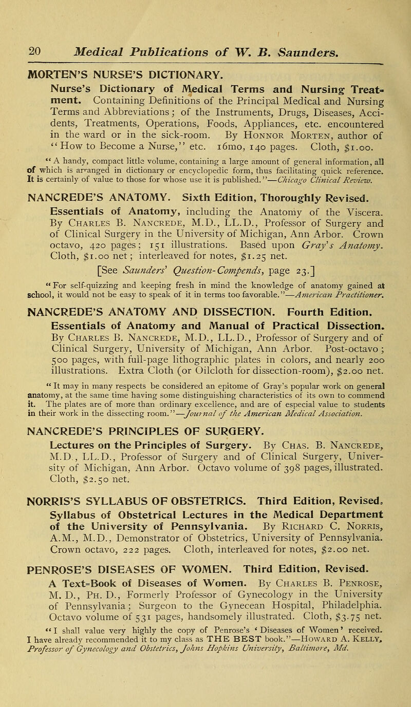 MORTEN'S NURSE'S DICTIONARY. Nurse's Dictionary of Medical Terms and Nursing Treat- ment. Containing Definitions of the Principal Medical and Nursing Terms and Abbreviations; of the Instruments, Drugs, Diseases, Acci- dents, Treatments, Operations, Foods, Appliances, etc. encountered in the ward or in the sick-room. By Honnor Morten, author of How to Become a Nurse, etc. i6mo, 140 pages. Cloth, $1.00.  A handy, compact little volume, containing a large amount of general information, all of which is arranged in dictionary or encyclopedic form, thus facilitating quick reference. It is certainly of value to those for whose use it is published.—Chicago Clinical Review. NANCREDE'S ANATOMY. Sixth Edition, Thoroughly Revised. Essentials of Anatomy, including the Anatomy of the Viscera. By Charles B. Nancrede, M.D., LL.D., Professor of Surgery and of Clinical Surgery in the University of Michigan, Ann Arbor. Crown octavo, 420 pages; 151 illustrations. Based upon Grafs Anatomy. Cloth, $1.00 net; interleaved for notes, $1.25 net. [See Saunders' Question-Compends, page 23.]  For self-quizzing and keeping fresh in mind the knowledge of anatomy gained at school, it would not be easy to speak of it in terms too favorable.—American Practitioner. NANCREDE'S ANATOMY AND DISSECTION. Fourth Edition. Essentials of Anatomy and Manual of Practical Dissection. By Charles B. Nancrede, M.D., LL.D., Professor of Surgery and of Clinical Surgery, University of Michigan, Ann Arbor. Post-octavo; 500 pages, with full-page lithographic plates in colors, and nearly 200 illustrations. Extra Cloth (or Oilcloth for dissection-room), $2.00 net.  It may in many respects be considered an epitome of Gray's popular work on general anatomy, at the same time having some distinguishing characteristics of its own to commend it. The plates are of more than ordinary excellence, and are of especial value to students in their work in the dissecting room.—Journal of the American Medical Association. NANCREDE'S PRINCIPLES OF SURGERY. Lectures on the Principles of Surgery. By Chas. B. Nancrede, M.D., LL.D., Professor of Surgery and of Clinical Surgery, Univer- sity of Michigan, Ann Arbor. Octavo volume of 398 pages, illustrated. Cloth, $2.50 net. NORRIS'S SYLLABUS OF OBSTETRICS. Third Edition, Revised. Syllabus of Obstetrical Lectures in the Medical Department of the University of Pennsylvania. By Richard C. Norris, A.M., M.D., Demonstrator of Obstetrics, University of Pennsylvania. Crown octavo, 222 pages. Cloth, interleaved for notes, $2.00 net. PENROSE'S DISEASES OF WOMEN. Third Edition, Revised. A Text=Book of Diseases of Women. By Charles B. Penrose, M. D., Ph.D., Formerly Professor of Gynecology in the University of Pennsylvania; Surgeon to the Gynecean Hospital, Philadelphia. Octavo volume of 531 pages, handsomely illustrated. Cloth, $3.75 net.  I shall value very highly the copy of Penrose's ' Diseases of Women' received. I have already recommended it to my class as THE BEST book.—Howard A. Kelly, Professor of Gynecology and Obstetrics, Johns Hopkins University, Baltimore, Md.