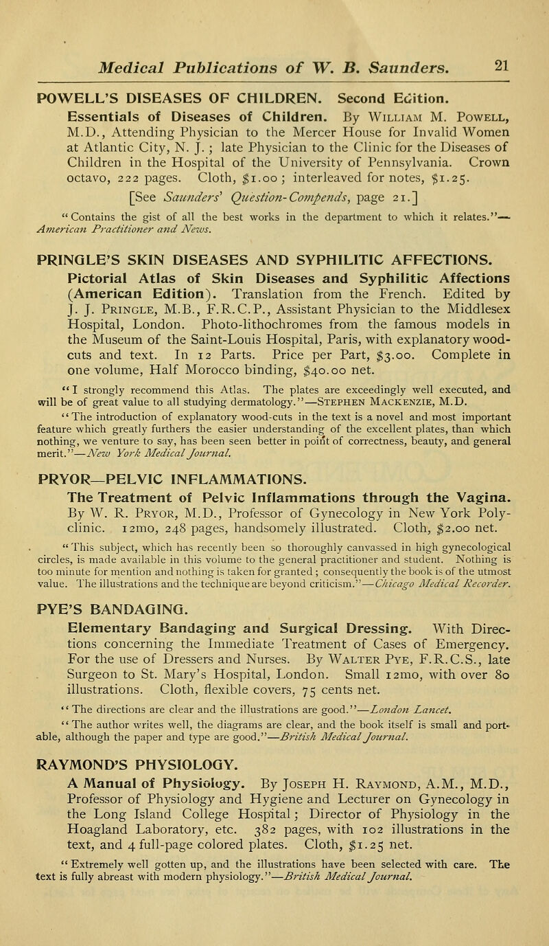 POWELL'S DISEASES OF CHILDREN. Second Edition. Essentials of Diseases of Children. By William M. Powell, M.D., Attending Physician to the Mercer House for Invalid Women at Atlantic City, N. J. ; late Physician to the Clinic for the Diseases of Children in the Hospital of the University of Pennsylvania. Crown octavo, 222 pages. Cloth, $1.00; interleaved for notes, $1.25. [See Saunders' Question-Compends, page 21.]  Contains the gist of all the best works in the department to which it relates.— American Practitioner and Neivs. PRINQLE'S SKIN DISEASES AND SYPHILITIC AFFECTIONS. Pictorial Atlas of Skin Diseases and Syphilitic Affections (American Edition). Translation from the French. Edited by J. J. Pringle, M.B., F.R.C.P., Assistant Physician to the Middlesex Hospital, London. Photo-lithochromes from the famous models in the Museum of the Saint-Louis Hospital, Paris, with explanatory wood- cuts and text. In 12 Parts. Price per Part, $3.00. Complete in one volume, Half Morocco binding, $40.00 net.  I strongly recommend this Atlas. The plates are exceedingly well executed, and will be of great value to all studying dermatology.—Stephen Mackenzie, M.D. The introduction of explanatory wood-cuts in the text is a novel and most important feature which greatly furthers the easier understanding of the excellent plates, than which nothing, we venture to say, has been seen better in point of correctness, beauty, and general merit.—Nezv York Medical Jottmal. PRYOR— PELVIC INFLAMMATIONS. The Treatment of Pelvic Inflammations through the Vagina. By W. R. Pryor, M.D., Professor of Gynecology in New York Poly- clinic. i2mo, 248 pages, handsomely illustrated. Cloth, $2.00 net.  This subject, which has recently been so thoroughly canvassed in high gynecological circles, is made available in this volume to the general practitioner and student. Nothing is too minute for mention and nothing is taken for granted ; consequently the book is of the utmost value. The illustrations and the technique are beyond criticism.—Chicago Medical Recorder. PYE'S BANDAGING. Elementary Bandaging and Surgical Dressing. With Direc- tions concerning the Immediate Treatment of Cases of Emergency. For the use of Dressers and Nurses. By Walter Pye, F.R.C.S., late Surgeon to St. Mary's Hospital, London. Small 121110, with over 80 illustrations. Cloth, flexible covers, 75 cents net. The directions are clear and the illustrations are good.—London Lancet.  The author writes well, the diagrams are clear, and the book itself is small and port- able, although the paper and type are good.—British Medical Journal. RAYMOND'S PHYSIOLOGY. A Manual of Physiology. By Joseph H. Raymond, A.M., M.D., Professor of Physiology and Hygiene and Lecturer on Gynecology in the Long Island College Hospital; Director of Physiology in the Hoagland Laboratory, etc. 382 pages, with 102 illustrations in the text, and 4 full-page colored plates. Cloth, $1.25 net.  Extremely well gotten up, and the illustrations have been selected with care. The text is fully abreast with modern physiology.—British Medical Journal.