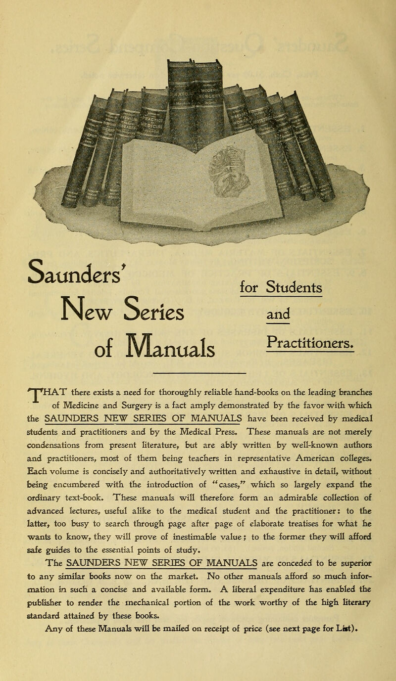 Saunders* , _ , tor otudents New Series and of Manuals Pfactitioners- * I 'HAT there exists a need for thoroughly reliable hand-books on the leading branches of Medicine and Surgery is a fact amply demonstrated by the favor with which the SAUNDERS NEW SERIES OF MANUALS have been received by medical students and practitioners and by the Medical Press. These manuals are not merely condensations from present literature, but are ably written by well-known authors and practitioners, most of them being teachers in representative American colleges. Each volume is concisely and authoritatively written and exhaustive in detail, without being encumbered with the introduction of cases, which so largely expand the ordinary text-book. These manuals will therefore form an admirable collection of advanced lectures, useful alike to the medical student and the practitioner: to the latter, too busy to search through page after page of elaborate treatises for what he wants to know, they will prove of inestimable value; to the former they will afford safe guides to the essential points of study. The SAUNDERS NEW SERIES OF MANUALS are conceded to be superior to any similar books now on the market. No other manuals afford so much infor- mation in such a concise and available form. A liberal expenditure has enabled the publisher to render the mechanical portion of the work worthy of the high literary standard attained by these books. Any of these Manuals will be mailed on receipt of price (see next page for List).