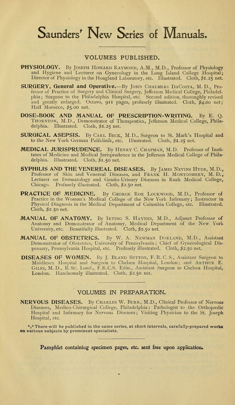 Saunders' New Series of Manuals* VOLUMES PUBLISHED. PHYSIOLOGY. By Joseph Howard Raymond, A.M., M.D., Professor of Physiology and Hygiene and Lecturer on Gynecology in the Long Island College Hospital; Director of Physiology in the Hoagland Laboratory, etc. Illustrated. Cloth, $1.25 net. SURGERY, General and Operative.—By John Chalmers DaCosta, M. D., Pro- fessor of Practice of Surgery and Clinical Surgery, Jefferson Medical College, Philadel- phia; Surgeon to the Philadelphia Hospital, etc. Second edition, thoroughly revised and greatly enlarged. Octavo, 911 pages, profusely illustrated. Cloth, $4.00 net; Half Morocco, #5.00 net. DOSE=BOOK AND MANUAL OF PRESCRIPTI0N=WR1TING. By E. Q. Thornton, M.D., Demonstrator of Therapeutics, Jefferson Medical College, Phila- delphia. Illustrated. Cloth, $1.25 net. SURGICAL ASEPSIS. By Carl Beck, M.D., Surgeon to St. Mark's Hospital and to the New York German Poliklinik, etc. Illustrated. Cloth, $1.25 net. MEDICAL JURISPRUDENCE. By Henry C. Chapman, M.D. Professor of Insti- tutes of Medicine and Medical Jurisprudence in the Jefferson Medical College of Phila- delphia. Illustrated. Cloth, $1.50 net. SYPHILIS AND THE VENEREAL DISEASES. By James Nevins Hyde, M.D., Professor of Skin and Venereal Diseases, and Frank H. Montgomery, M. D., Lecturer on Dermatology and Genito-Urinary Diseases in Rush Medical College, Chicago. Profusely illustrated. Cloth, $2.50 net. PRACTICE OF MEDICINE. By George Roe Lockwood, M.D., Professor of Practice in the Woman's Medical College of the New York Infirmary; Instructor in Physical Diagnosis in the Medical Department of Columbia College, etc. Illustrated. Cloth, $2.50 net. MANUAL OF ANATOMY. By Irving S. Haynes, M.D., Adjunct Professor of Anatomy and Demonstrator of Anatomy, Medical Department of the New York University, etc. Beautifully illustrated. Cloth, $2.50 net. MANUAL OF OBSTETRICS. By W. A. Newman Dorland, M.D., Assistant Demonstrator of Obstetrics, University of Pennsylvania; Chief of Gynecological Dis- pensary, Pennsylvania Hospital, etc. Profusely illustrated. Cloth, $2.50 net. DISEASES OF WOMEN. By J. Bland Sutton, F. R. C. S., Assistant Surgeon to Middlesex Hospital and Surgeon to Chelsea Hospital, London; and Arthur E. Giles, M. D., B. Sc. Lond., F.R.C.S. Edin., Assistant Surgeon to Chelsea Hospital, London. Handsomely illustrated. Cloth, $2.50 net. VOLUMES IN PREPARATION. NERVOUS DISEASES. By Charles W. Burr, M.D., Clinical Professor of Nervous Diseases, Medico-Chirurgical College, Philadelphia; Pathologist to the Orthopsedic Hospital and Infirmary for Nervous Diseases; Visiting Physician to the St. Joseph Hospital, etc. *** There will be published in the same series, at short intervals, carefully-prepared works on various subjects by prominent specialists.