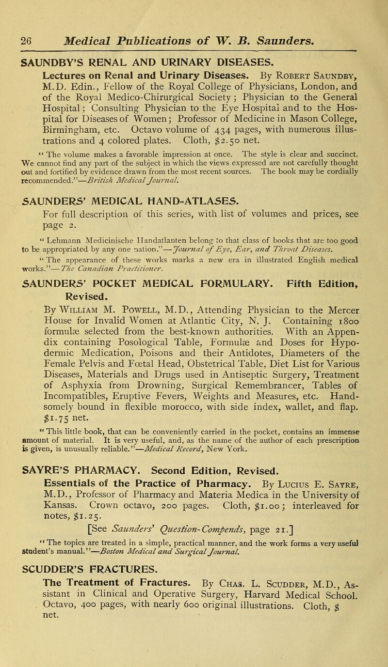 SAUNDBY'S RENAL AND URINARY DISEASES. Lectures on Renal and Urinary Diseases. By Robert Saundby, M.D. Edin., Fellow of the Royal College of Physicians, London, and of the Royal Medico-Chirurgical Society; Physician to the General Hospital; Consulting Physician to the Eye Hospital and to the Hos- pital for Diseases of Women; Professor of Medicine in Mason College, Birmingham, etc. Octavo volume of 434 pages, with numerous illus- trations and 4 colored plates. Cloth, $2.50 net.  The volume makes a favorable impression at once. The style is clear and succinct. We cannot find any part of the subject in which the views expressed are not carefully thought out and fortified by evidence drawn from the most recent sources. The book may be cordially recommended.—British Medical Journal. SAUNDERS' MEDICAL HAND=ATLASES. For full description of this series, with list of volumes and prices, see page 2.  Lehmann Medicinische Handatlanten belong to that class of books that are too good to be appropriated by any one nation.—Journal of Eye, Ear, and Throat Diseases.  The appearance of these works marks a new era in illustrated English medical works.-—The Canadian Practitioner. SAUNDERS' POCKET MEDICAL FORMULARY. Fifth Edition, Revised. By William M. Powell, M.D., Attending Physician to the Mercer House for Invalid Women at Atlantic City, N. J. Containing 1800 formulae selected from the best-known authorities. With an Appen- dix containing Posological Table, Formulae and Doses for Hypo- dermic Medication, Poisons and their Antidotes, Diameters of the Female Pelvis and Foetal Head, Obstetrical Table, Diet List for Various Diseases, Materials and Drugs used in Antiseptic Surgery, Treatment of Asphyxia from Drowning, Surgical Remembrancer, Tables of Incompatibles, Eruptive Fevers, Weights and Measures, etc. Hand- somely bound in flexible morocco, with side index, wallet, and flap. $i-75 net-  This little book, that can be conveniently carried in the pocket, contains an immense amount of material. It is very useful, and, as the name of the author of each prescription is given, is unusually reliable.—Medical Record, New York. SAYRE'S PHARMACY. Second Edition, Revised. Essentials of the Practice of Pharmacy. By Lucius E. Sayre, M.D., Professor of Pharmacy and Materia Medica in the University of Kansas. Crown octavo, 200 pages. Cloth, $1.00; interleaved for notes, $1.25. [See Saunders1 Question- Compends, page 21.] The topics are treated in a simple, practical manner, and the work forms a very useful student's manual.—Boston Medical and Surgical Journal. SCUDDER'S FRACTURES. The Treatment of Fractures. By Chas. L. Scudder, M.D., As- sistant in Clinical and Operative Surgery, Harvard Medical School. Octavo, 400 pages, with nearly 600 original illustrations. Cloth, $ net.