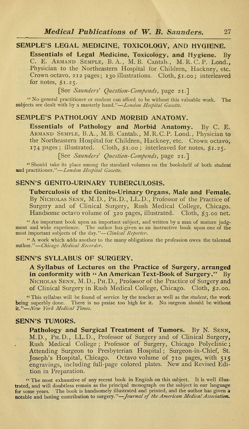 SEMPLE'S LEGAL MEDICINE, TOXICOLOGY, AND HYGIENE. Essentials of Legal Medicine, Toxicology, and Hygiene. By C. E. Armand Semple, B. A., M. B. Cantab., M. R. C. P. Lond., Physician to the Northeastern Hospital for Children, Hackney, etc. Crown octavo, 212 pages; 130 illustrations. Cloth, $1.00; interleaved for notes, $1.25. [See Saunders1 Question-Compends, page 21.]  No general practitioner or student can afford to be without this valuable work. The subjects are dealt with by a masterly hand.—London Hospital Gazette. SEMPLE'S PATHOLOGY AND MORBID ANATOMY. Essentials of Pathology and Morbid Anatomy. By C. E. Armand Semple, B.A., M.B. Cantab., M.R.C.P. Lond., Physician to the Northeastern Hospital for Children, Hackney, etc. Crown octavo, 174 pages; illustrated. Cloth, $1.00; interleaved for notes, $1.25. [See Saunders'' Question-Compends, page 21.]  Should take its place among the standard volumes on the bookshelf of both student and practitioner.—London Hospital Gazette. SENN'S GENITOURINARY TUBERCULOSIS. Tuberculosis of the Genito=Urinary Organs, Male and Female. By Nicholas Senn, M.D., Ph.D., LL.D., Professor of the Practice of Surgery and of Clinical Surgery, Rush Medical College, Chicago. Handsome octavo volume of 320 pages, illustrated. Cloth, $3.00 net.  An important book upon an important subject, and written by a man of mature judg- ment and wide experience. The author has given us an instructive book upon one of the most important subjects of the day.—Clinical Reporter.  A work which adds another to the many obligations the profession owes the talented author.—Chicago Medical Recorder. SENN'S SYLLABUS OF SURGERY. A Syllabus of Lectures on the Practice of Surgery, arranged in conformity with «« An American Text=Book of Surgery. By Nicholas Senn, M.D., Ph.D., Professor of the Practice of Surgery and of Clinical Surgery in Rush Medical College, Chicago. Cloth, $2.00.  This syllabus will be found of service by the teacher as well as the student, the work being superbly done. There is no praise too high for it. No surgeon should be without it.—New York Medical Times. SENN'S TUMORS. Pathology and Surgical Treatment of Tumors. By N. Senn,. M.D., Ph.D., LL.D., Professor of Surgery and of Clinical Surgery, Rush Medical College; Professor of Surgery, Chicago Polyclinic; Attending Surgeon to Presbyterian Hospital; Surgeon-in-Chief, St. Joseph's Hospital, Chicago. Octavo volume of 710 pages, with 515 engravings, including full-page colored plates. New and Revised Edi- tion in Preparation.  The most exhaustive of any recent book in English on this subject. It is well illus- trated, and will doubtless remain as the principal monograph on the subject in our language for some years. The book is handsomely illustrated and printed, and the author has given a notable and lasting contribution to surgery.—Journal of the American Medical Association.