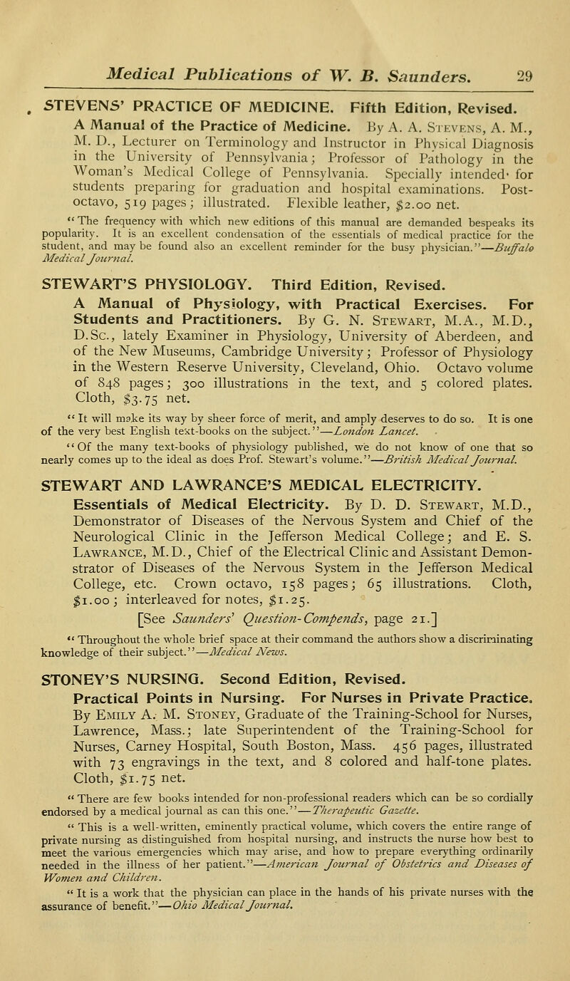 STEVENS' PRACTICE OF MEDICINE. Fifth Edition, Revised. A Manual of the Practice of Medicine. By A. A. Stevens, A. M., M. D., Lecturer on Terminology and Instructor in Physical Diagnosis in the University of Pennsylvania; Professor of Pathology in the Woman's Medical College of Pennsylvania. Specially intended* for students preparing for graduation and hospital examinations. Post- octavo, 519 pages; illustrated. Flexible leather, $2.00 net.  The frequency with which new editions of this manual are demanded bespeaks its popularity. It is an excellent condensation of the essentials of medical practice for the student, and maybe found also an excellent reminder for the busy physician.—Buffalo Medical Journal. STEWART'S PHYSIOLOGY. Third Edition, Revised. A Manual of Physiology, with Practical Exercises. For Students and Practitioners. By G. N. Stewart, M.A., M.D., D.Sc, lately Examiner in Physiology, University of Aberdeen, and of the New Museums, Cambridge University; Professor of Physiology in the Western Reserve University, Cleveland, Ohio. Octavo volume of 848 pages; 300 illustrations in the text, and 5 colored plates. Cloth, $3.75 net.  It will make its way by sheer force of merit, and amply deserves to do so. It is one of the very best English text-books on the subject.—London Lancet. Of the many text-books of physiology published, we do not know of one that so nearly comes up to the ideal as does Prof. Stewart's volume.—British Medical Journal. STEWART AND LAWRANCE'S MEDICAL ELECTRICITY. Essentials of Medical Electricity. By D. D. Stewart, M.D., Demonstrator of Diseases of the Nervous System and Chief of the Neurological Clinic in the Jefferson Medical College; and E. S. Lawrance, M.D., Chief of the Electrical Clinic and Assistant Demon- strator of Diseases of the Nervous System in the Jefferson Medical College, etc. Crown octavo, 158 pages; 65 illustrations. Cloth, |i.oo; interleaved for notes, $1.25. [See Saunders1 Question-Compends, page 21.]  Throughout the whole brief space at their command the authors show a discriminating knowledge of their subject.—Medical News. STONEY'S NURSING. Second Edition, Revised. Practical Points in Nursing. For Nurses in Private Practice, By Emily A.- M. Stoney, Graduate of the Training-School for Nurses, Lawrence, Mass.; late Superintendent of the Training-School for Nurses, Carney Hospital, South Boston, Mass. 456 pages, illustrated with 73 engravings in the text, and 8 colored and half-tone plates. Cloth, #1.75 net.  There are few books intended for non-professional readers which can be so cordially endorsed by a medical journal as can this one.—Therapeutic Gazette.  This is a well-written, eminently practical volume, which covers the entire range of private nursing as distinguished from hospital nursing, and instructs the nurse how best to meet the various emergencies which may arise, and how to prepare everything ordinarily needed in the illness of her patient.—Aj?ierican Journal of Obstetrics and Diseases of Women and Children.  It is a work that the physician can place in the hands of his private nurses with the assurance of benefit.—Ohio Medical Journal.