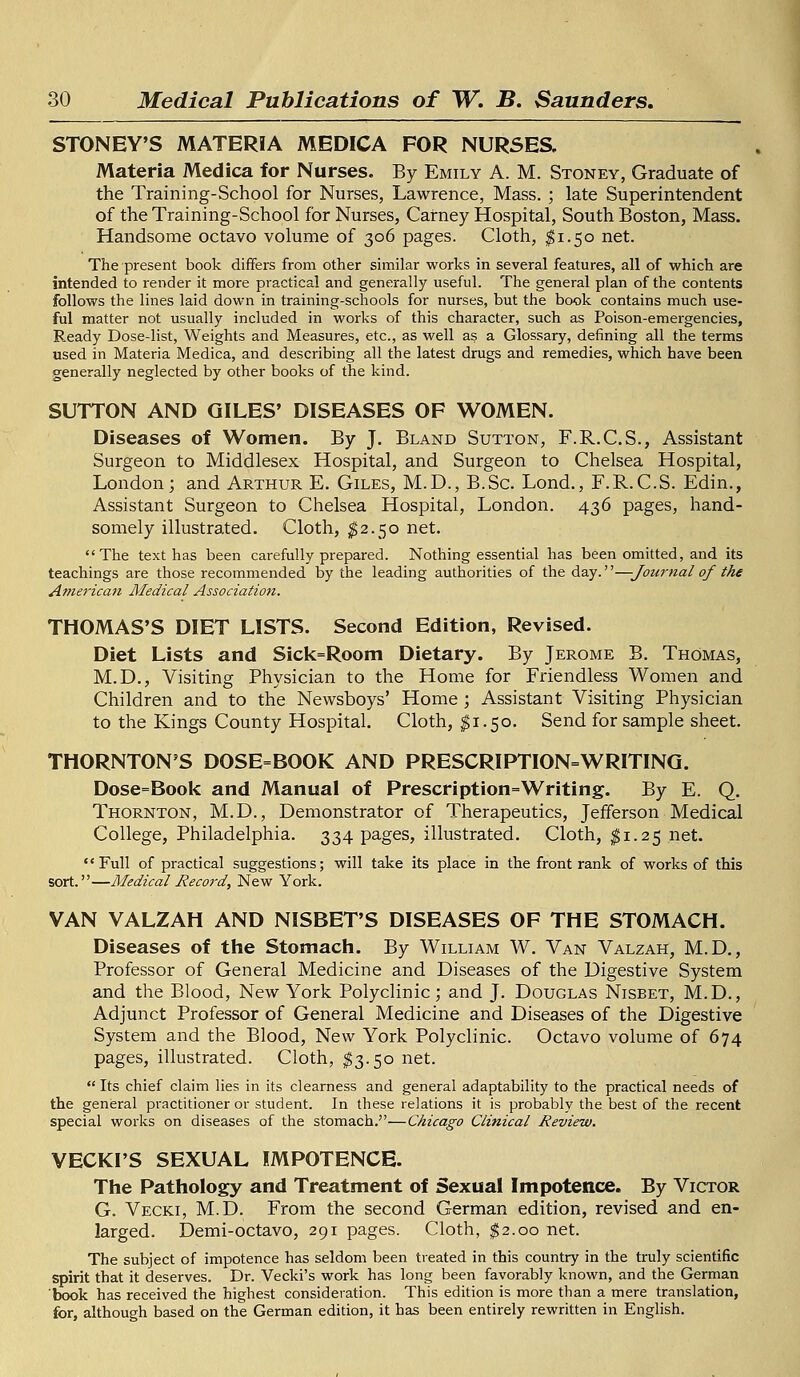 STONEY'S MATERIA MEDICA FOR NURSES. Materia Medica for Nurses. By Emily A. M. Stoney, Graduate of the Training-School for Nurses, Lawrence, Mass. ; late Superintendent of the Training-School for Nurses, Carney Hospital, South Boston, Mass. Handsome octavo volume of 306 pages. Cloth, $1.50 net. The present book differs from other similar works in several features, all of which are intended to render it more practical and generally useful. The general plan of the contents follows the lines laid down in training-schools for nurses, but the book contains much use- ful matter not usually included in works of this character, such as Poison-emergencies, Ready Dose-list, Weights and Measures, etc., as well as a Glossary, defining all the terms used in Materia Medica, and describing all the latest drugs and remedies, which have been generally neglected by other books of the kind. SUTTON AND GILES' DISEASES OF WOMEN. Diseases of Women. By J. Bland Sutton, F.R.C.S., Assistant Surgeon to Middlesex Hospital, and Surgeon to Chelsea Hospital, London; and Arthur E. Giles, M.D., B.Sc. Lond., F.R.C.S. Edin., Assistant Surgeon to Chelsea Hospital, London. 436 pages, hand- somely illustrated. Cloth, $2.50 net. The text has been carefully prepared. Nothing essential has been omitted, and its teachings are those recommended by the leading authorities of the day.''—-Journal of the American Medical Association. THOMAS'S DIET LISTS. Second Edition, Revised. Diet Lists and Sick=Room Dietary. By Jerome B. Thomas, M.D., Visiting Physician to the Home for Friendless Women and Children and to the Newsboys' Home ; Assistant Visiting Physician to the Kings County Hospital. Cloth, $1.50. Send for sample sheet. THORNTON'S DOSE=BOOK AND PRESCRIPTION=WRITING. Dose=Book and Manual of Prescription=Writing. By E. Q. Thornton, M.D., Demonstrator of Therapeutics, Jefferson Medical College, Philadelphia. 334 pages, illustrated. Cloth, $1.25 net. Full of practical suggestions; will take its place in the front rank of works of this sort.—Medical Record, New York. VAN VALZAH AND NISBET'S DISEASES OF THE STOMACH. Diseases of the Stomach. By William W. Van Valzah, M.D., Professor of General Medicine and Diseases of the Digestive System and the Blood, New York Polyclinic; and J. Douglas Nisbet, M.D., Adjunct Professor of General Medicine and Diseases of the Digestive System and the Blood, New York Polyclinic. Octavo volume of 674 pages, illustrated. Cloth, $3.50 net.  Its chief claim lies in its clearness and general adaptability to the practical needs of the general practitioner or student. In these relations it is probably the best of the recent special works on diseases of the stomach.—Chicago Clinical Review. VECKI'S SEXUAL IMPOTENCE. The Pathology and Treatment of Sexual Impotence. By Victor G. Vecki, M.D. From the second German edition, revised and en- larged. Demi-octavo, 291 pages. Cloth, $2.00 net. The subject of impotence has seldom been treated in this country in the truly scientific spirit that it deserves. Dr. Vecki's work has long been favorably known, and the German book has received the highest consideration. This edition is more than a mere translation, for, although based on the German edition, it has been entirely rewritten in English.