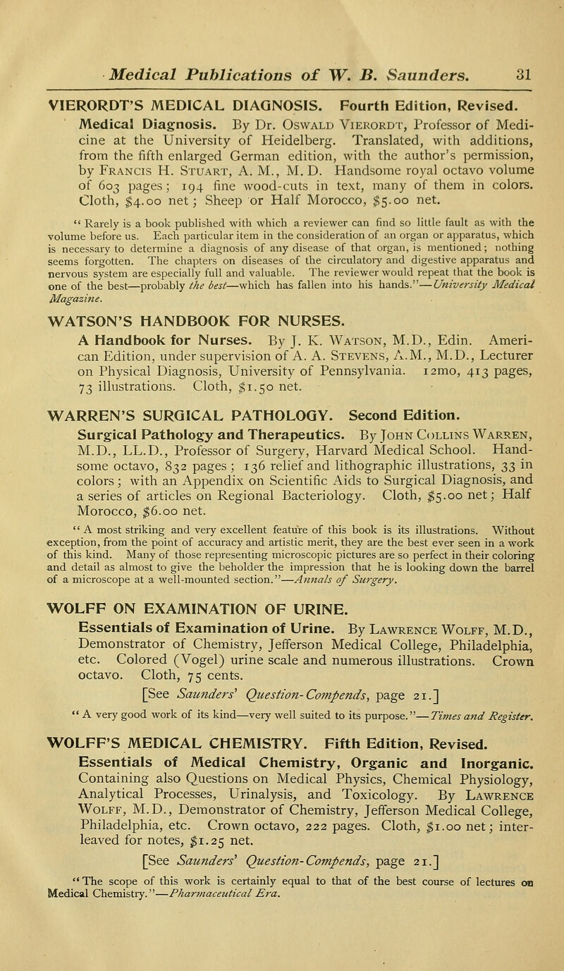 VIERORDT'S MEDICAL DIAGNOSIS. Fourth Edition, Revised. Medical Diagnosis. By Dr. Oswald Vierordt, Professor of Medi- cine at the University of Heidelberg. Translated, with additions, from the fifth enlarged German edition, with the author's permission, by Francis H. Stuart, A. M., M. D. Handsome royal octavo volume of 603 pages; 194 fine wood-cuts in text, many of them in colors. Cloth, $4.00 net; Sheep or Half Morocco, $5.00 net.  Rarely is a book published with which a reviewer can find so little fault as with the volume before us. Each particular item in the consideration of an organ or apparatus, which is necessary to determine a diagnosis of any disease of that organ, is mentioned; nothing seems forgotten. The chapters on diseases of the circulatory and digestive apparatus and nervous system are especially full and valuable. The reviewer would repeat that the book is one of the best—probably the best—which has fallen into his hands.—University Medical Magazine. WATSON'S HANDBOOK FOR NURSES. A Handbook for Nurses. By J. K. Watson, M.D., Edin. Ameri- can Edition, under supervision of A. A. Stevens, A.M., M.D., Lecturer on Physical Diagnosis, University of Pennsylvania. i2mo, 413 pages, 73 illustrations. Cloth, $1.50 net. WARREN'S SURGICAL PATHOLOGY. Second Edition. Surgical Pathology and Therapeutics. By John Collins Warren, M.D., LL.D., Professor of Surgery, Harvard Medical School. Hand- some octavo, 832 pages ; 136 relief and lithographic illustrations, 33 in colors; with an Appendix on Scientific Aids to Surgical Diagnosis, and a series of articles on Regional Bacteriology. Cloth, $5.00 net; Half Morocco, $6.00 net. A most striking and very excellent feature of this book is its illustrations. Without exception, from the point of accuracy and artistic merit, they are the best ever seen in a work of this kind. Many of those representing microscopic pictures are so perfect in their coloring and detail as almost to give the beholder the impression that he is looking down the barrel of a microscope at a well-mounted section.—Annals of Surgery. WOLFF ON EXAMINATION OF URINE. Essentials of Examination of Urine. By Lawrence Wolff, M.D., Demonstrator of Chemistry, Jefferson Medical College, Philadelphia, etc. Colored (Vogel) urine scale and numerous illustrations. Crown octavo. Cloth, 75 cents. [See Saunders1 Question-Compends, page 21.]  A very good work of its kind—very well suited to its purpose.—Times and Register. WOLFF'S MEDICAL CHEMISTRY. Fifth Edition, Revised. Essentials of Medical Chemistry, Organic and Inorganic. Containing also Questions on Medical Physics, Chemical Physiology, Analytical Processes, Urinalysis, and Toxicology. By Lawrence Wolff, M.D., Demonstrator of Chemistry, Jefferson Medical College, Philadelphia, etc. Crown octavo, 222 pages. Cloth, $1.00 net; inter- leaved for notes, $1.25 net. [See Saunders1 Question-Compends, page 21.]  The scope of this work is certainly equal to that of the best course of lectures on Medical Chemistry.—Pharmaceutical Era.